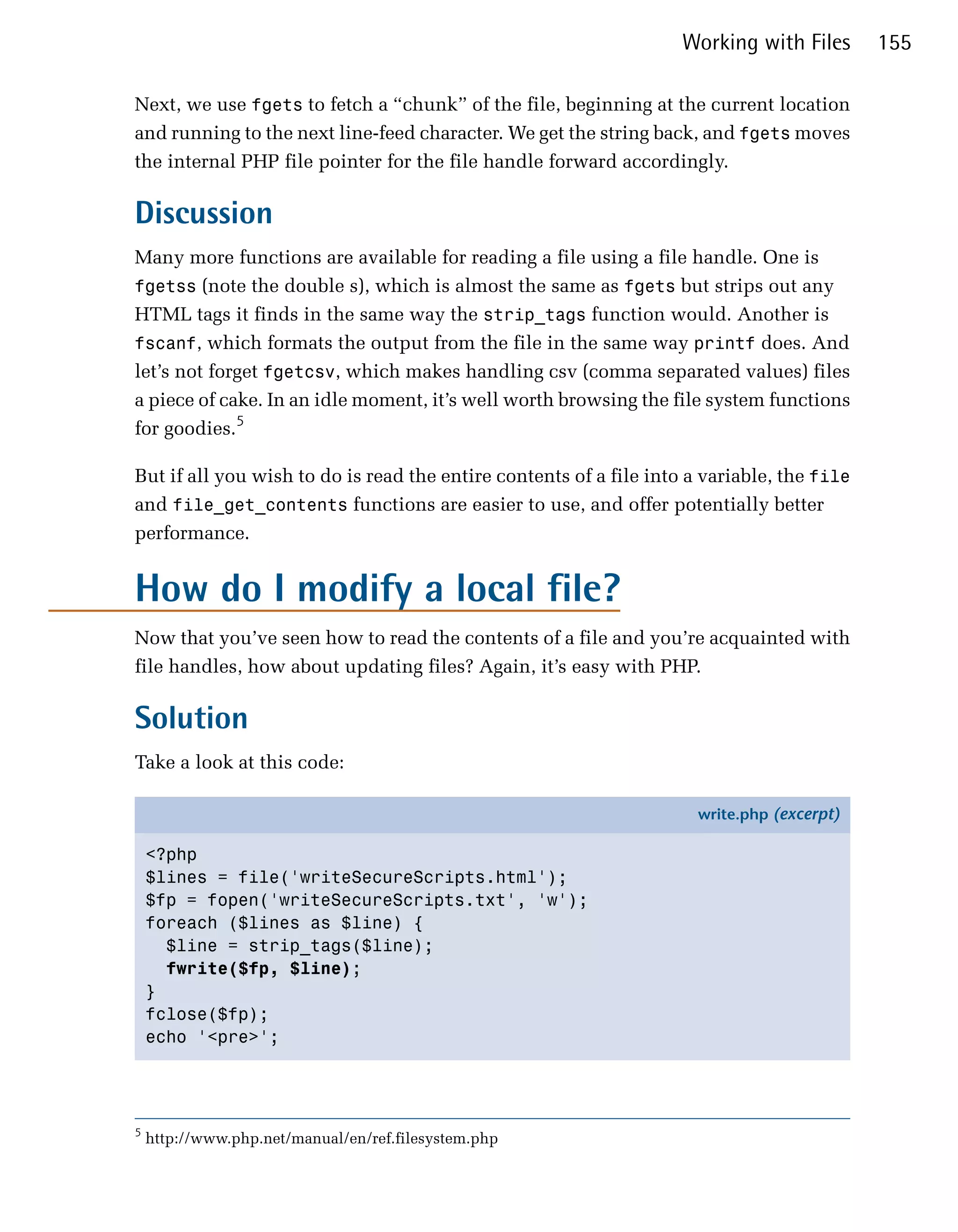 Working with Files      155

Next, we use fgets to fetch a “chunk” of the file, beginning at the current location
and running to the next line-feed character. We get the string back, and fgets moves
the internal PHP file pointer for the file handle forward accordingly.

Discussion
Many more functions are available for reading a file using a file handle. One is
fgetss (note the double s), which is almost the same as fgets but strips out any
HTML tags it finds in the same way the strip_tags function would. Another is
fscanf, which formats the output from the file in the same way printf does. And
let’s not forget fgetcsv, which makes handling csv (comma separated values) files
a piece of cake. In an idle moment, it’s well worth browsing the file system functions
for goodies.5

But if all you wish to do is read the entire contents of a file into a variable, the file
and file_get_contents functions are easier to use, and offer potentially better
performance.


How do I modify a local file?
Now that you’ve seen how to read the contents of a file and you’re acquainted with
file handles, how about updating files? Again, it’s easy with PHP.

Solution
Take a look at this code:

                                                                      write.php (excerpt)

    <?php
    $lines = file('writeSecureScripts.html');
    $fp = fopen('writeSecureScripts.txt', 'w');
    foreach ($lines as $line) {
      $line = strip_tags($line);
      fwrite($fp, $line);
    }
    fclose($fp);
    echo '<pre>';




5
    http://www.php.net/manual/en/ref.filesystem.php
 