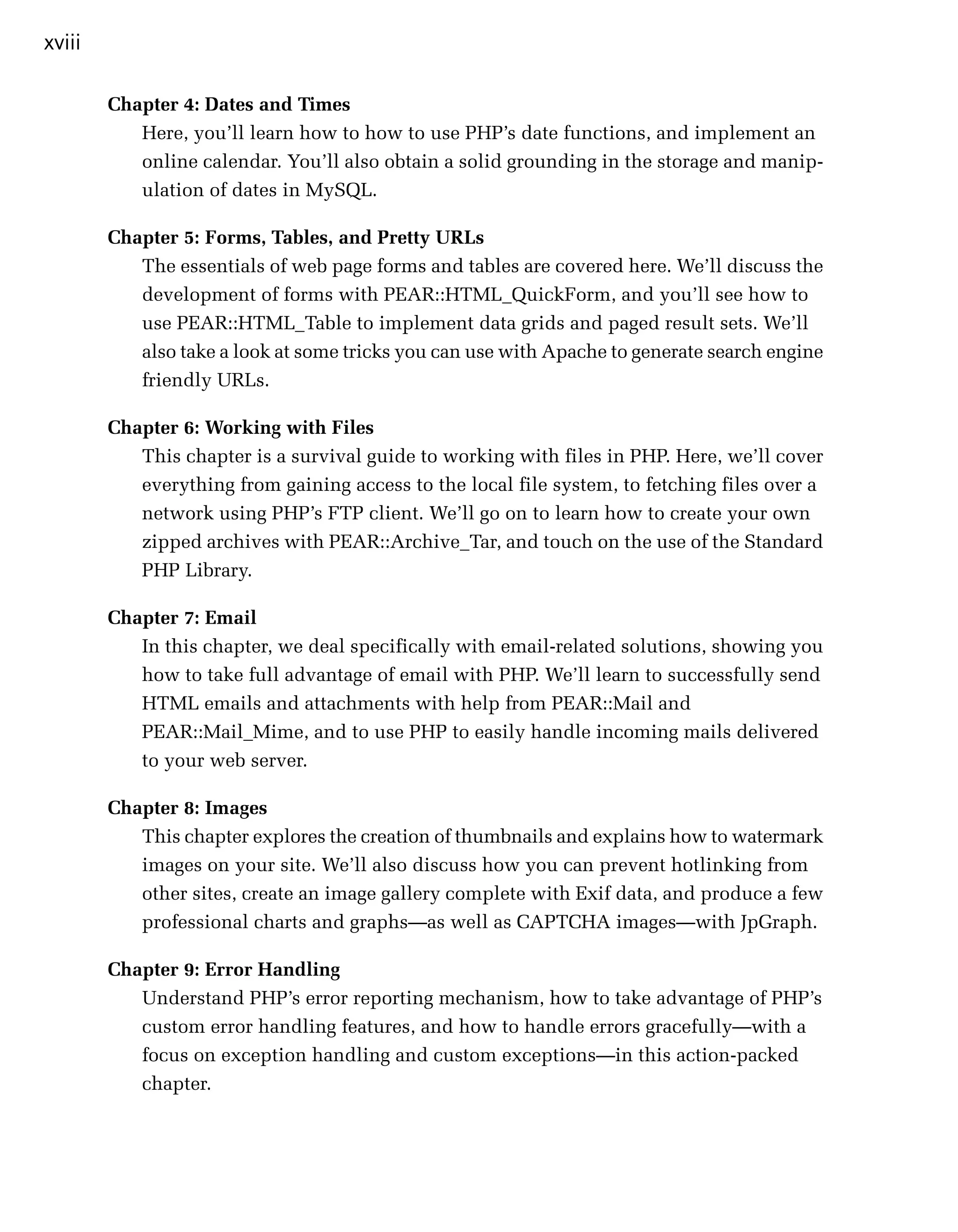 xviii

        Chapter 4: Dates and Times
           Here, you’ll learn how to how to use PHP’s date functions, and implement an
           online calendar. You’ll also obtain a solid grounding in the storage and manip­
           ulation of dates in MySQL.

        Chapter 5: Forms, Tables, and Pretty URLs
           The essentials of web page forms and tables are covered here. We’ll discuss the
           development of forms with PEAR::HTML_QuickForm, and you’ll see how to
           use PEAR::HTML_Table to implement data grids and paged result sets. We’ll
           also take a look at some tricks you can use with Apache to generate search engine
           friendly URLs.

        Chapter 6: Working with Files
           This chapter is a survival guide to working with files in PHP. Here, we’ll cover
           everything from gaining access to the local file system, to fetching files over a
           network using PHP’s FTP client. We’ll go on to learn how to create your own
           zipped archives with PEAR::Archive_Tar, and touch on the use of the Standard
           PHP Library.

        Chapter 7: Email
           In this chapter, we deal specifically with email-related solutions, showing you
           how to take full advantage of email with PHP. We’ll learn to successfully send
           HTML emails and attachments with help from PEAR::Mail and
           PEAR::Mail_Mime, and to use PHP to easily handle incoming mails delivered
           to your web server.

        Chapter 8: Images
           This chapter explores the creation of thumbnails and explains how to watermark
           images on your site. We’ll also discuss how you can prevent hotlinking from
           other sites, create an image gallery complete with Exif data, and produce a few
           professional charts and graphs—as well as CAPTCHA images—with JpGraph.

        Chapter 9: Error Handling
           Understand PHP’s error reporting mechanism, how to take advantage of PHP’s
           custom error handling features, and how to handle errors gracefully—with a
           focus on exception handling and custom exceptions—in this action-packed
           chapter.
 