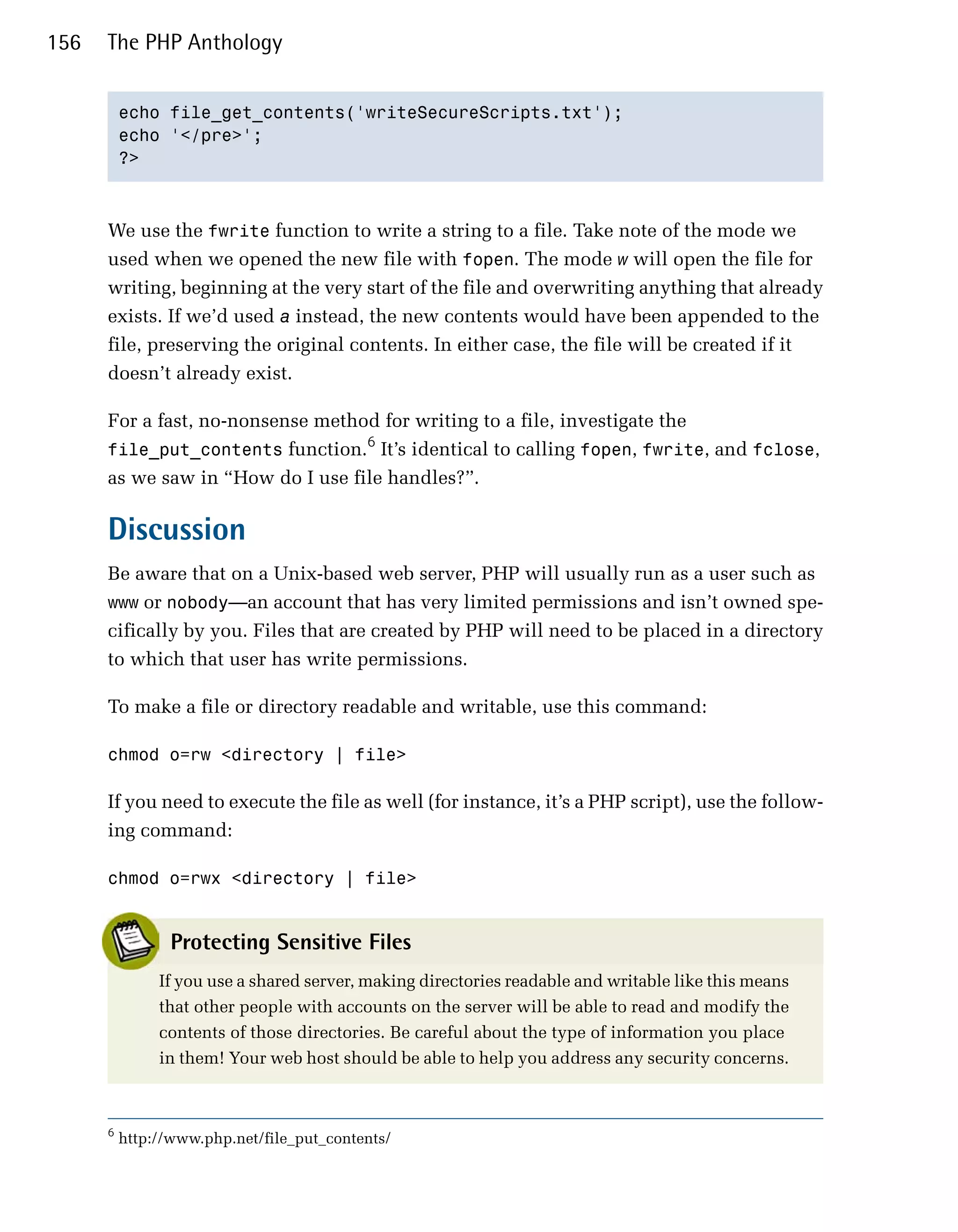 156   The PHP Anthology


          echo file_get_contents('writeSecureScripts.txt');

          echo '</pre>';

          ?>




      We use the fwrite function to write a string to a file. Take note of the mode we
      used when we opened the new file with fopen. The mode w will open the file for
      writing, beginning at the very start of the file and overwriting anything that already
      exists. If we’d used a instead, the new contents would have been appended to the
      file, preserving the original contents. In either case, the file will be created if it
      doesn’t already exist.

      For a fast, no-nonsense method for writing to a file, investigate the
                                   6
      file_put_contents function. It’s identical to calling fopen, fwrite, and fclose,
      as we saw in “How do I use file handles?”.

      Discussion
      Be aware that on a Unix-based web server, PHP will usually run as a user such as
      www or nobody—an account that has very limited permissions and isn’t owned spe­
      cifically by you. Files that are created by PHP will need to be placed in a directory
      to which that user has write permissions.

      To make a file or directory readable and writable, use this command:

      chmod o=rw <directory | file>


      If you need to execute the file as well (for instance, it’s a PHP script), use the follow­
      ing command:

      chmod o=rwx <directory | file>



                 Protecting Sensitive Files
               If you use a shared server, making directories readable and writable like this means
               that other people with accounts on the server will be able to read and modify the
               contents of those directories. Be careful about the type of information you place
               in them! Your web host should be able to help you address any security concerns.



      6
          http://www.php.net/file_put_contents/
 