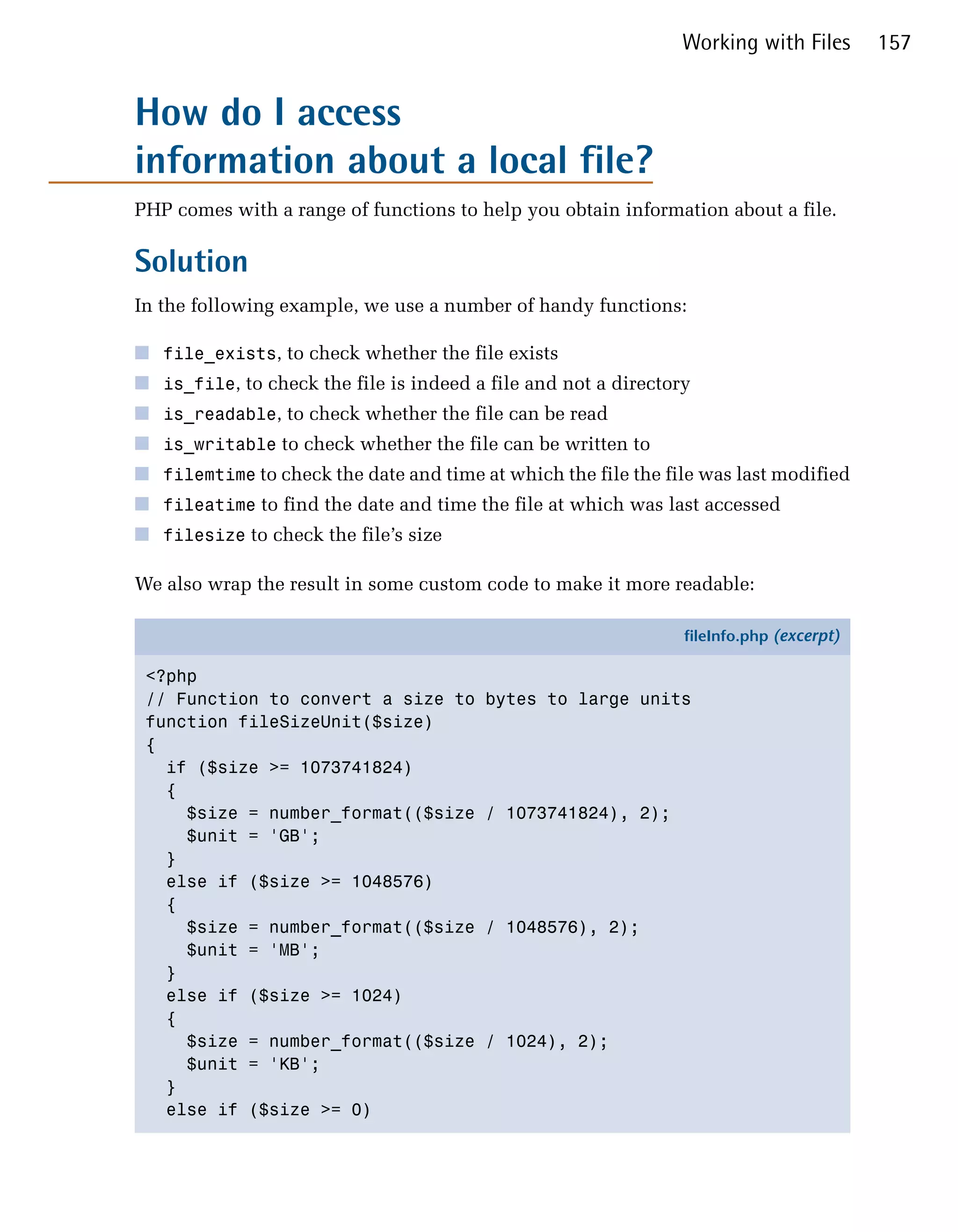Working with Files       157


How do I access

information about a local file?

PHP comes with a range of functions to help you obtain information about a file.

Solution
In the following example, we use a number of handy functions:

■ file_exists, to check whether the file exists
■ is_file, to check the file is indeed a file and not a directory
■ is_readable, to check whether the file can be read
■ is_writable to check whether the file can be written to
■ filemtime to check the date and time at which the file the file was last modified
■ fileatime to find the date and time the file at which was last accessed
■ filesize to check the file’s size

We also wrap the result in some custom code to make it more readable:

                                                                fileInfo.php (excerpt)

 <?php
 // Function to convert a size to        bytes to large units
 function fileSizeUnit($size)
 {
   if ($size >= 1073741824)
   {
     $size = number_format(($size       / 1073741824), 2);
     $unit = 'GB';
   }
   else if ($size >= 1048576)
   {
     $size = number_format(($size       / 1048576), 2);
     $unit = 'MB';
   }
   else if ($size >= 1024)
   {
     $size = number_format(($size       / 1024), 2);
     $unit = 'KB';
   }
   else if ($size >= 0)
 