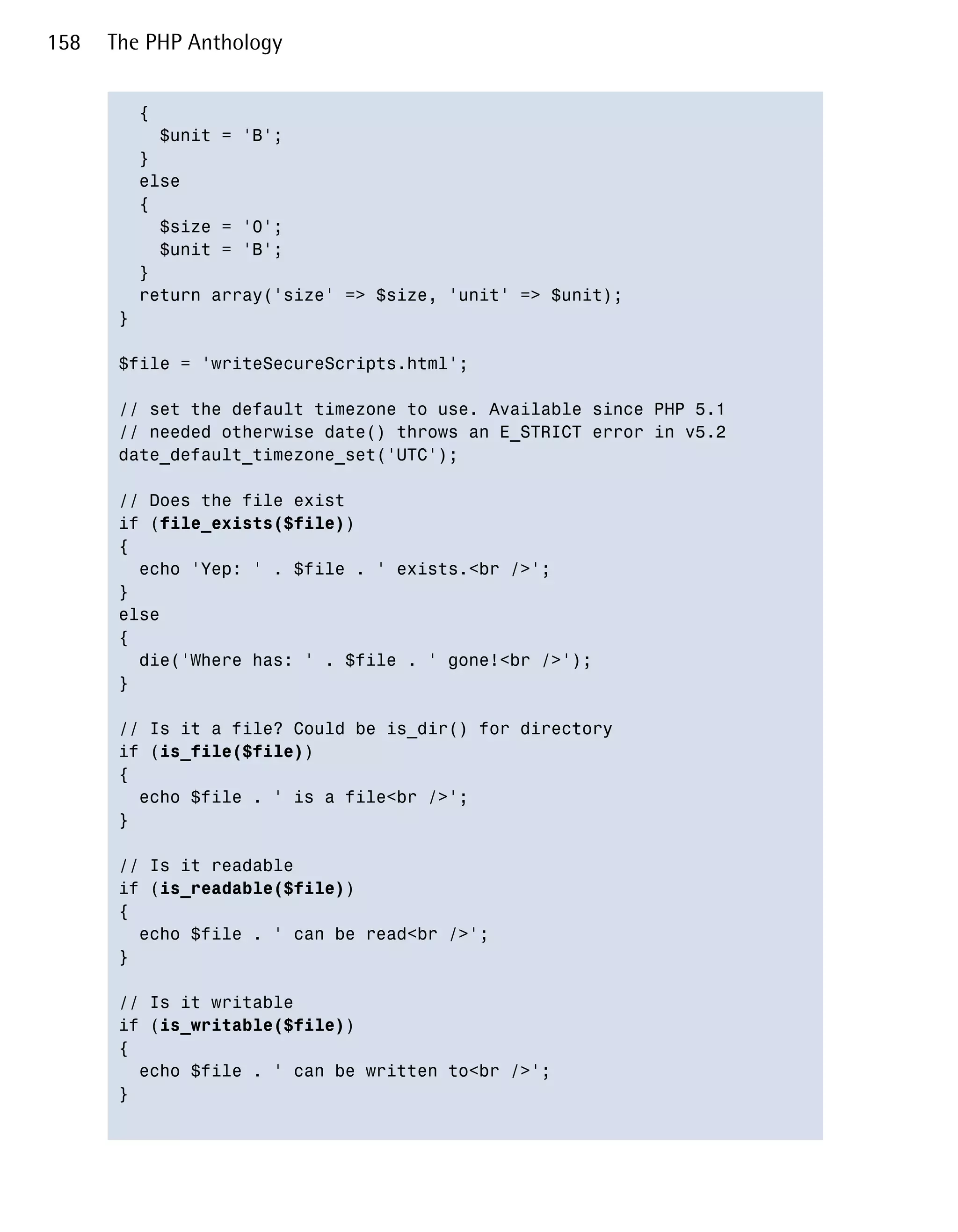 158   The PHP Anthology


         {

           $unit = 'B';

         }

         else

         {

           $size = '0';

           $unit = 'B';

         }

         return array('size' => $size, 'unit' => $unit);

       }


       $file = 'writeSecureScripts.html';


       // set the default timezone to use. Available since PHP 5.1

       // needed otherwise date() throws an E_STRICT error in v5.2

       date_default_timezone_set('UTC');


       // Does the file exist

       if (file_exists($file))

       {

         echo 'Yep: ' . $file . ' exists.<br />';

       }

       else

       {

         die('Where has: ' . $file . ' gone!<br />');

       }


       // Is it a file? Could be is_dir() for directory

       if (is_file($file))

       {

         echo $file . ' is a file<br />';

       }


       // Is it readable

       if (is_readable($file))

       {

         echo $file . ' can be read<br />';

       }


       // Is it writable

       if (is_writable($file))

       {

         echo $file . ' can be written to<br />';

       }

 