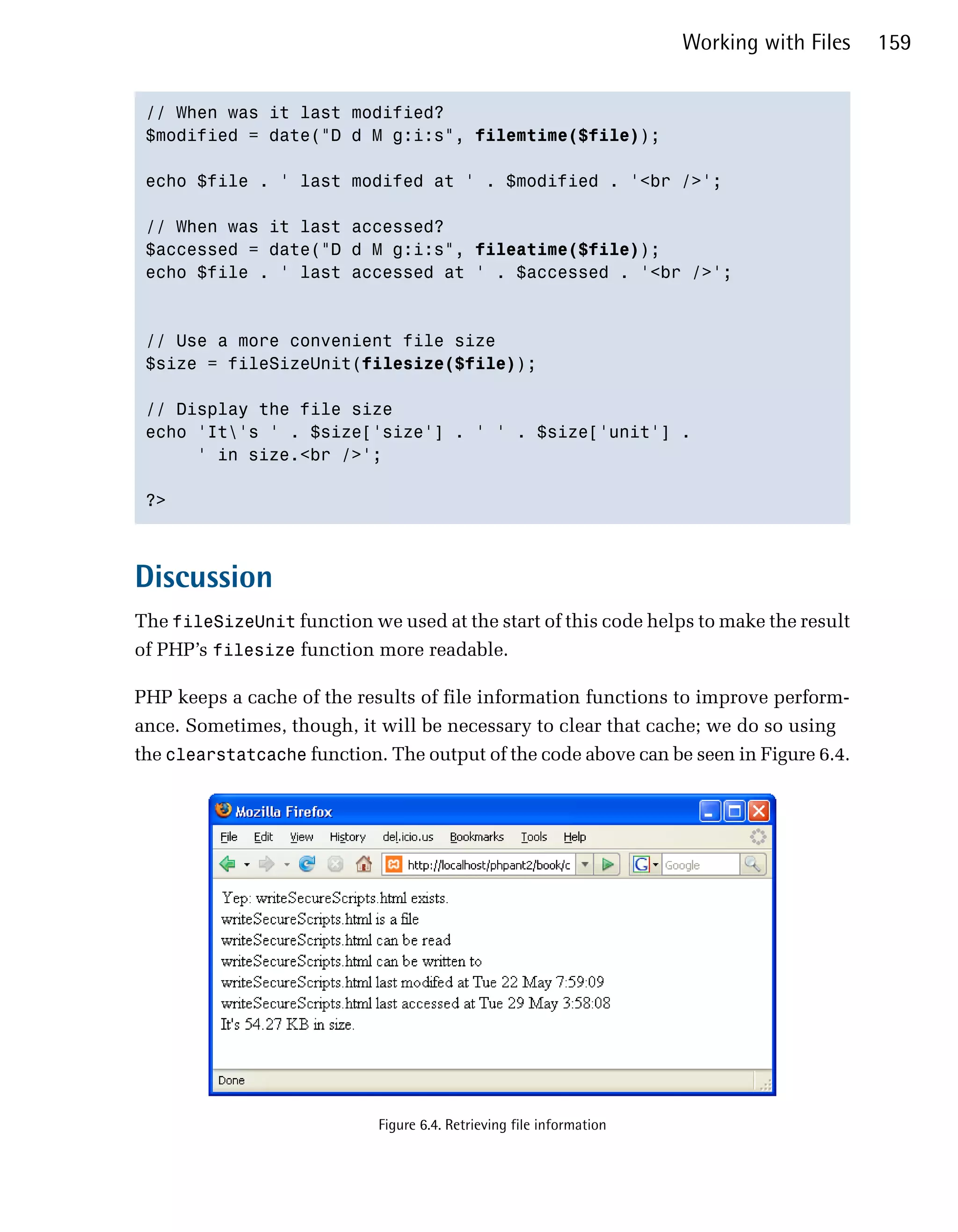 Working with Files   159


 // When was it last modified?

 $modified = date("D d M g:i:s", filemtime($file));


 echo $file . ' last modifed at ' . $modified . '<br />';


 // When was it last accessed?

 $accessed = date("D d M g:i:s", fileatime($file));

 echo $file . ' last accessed at ' . $accessed . '<br />';




 // Use a more convenient file size

 $size = fileSizeUnit(filesize($file));


 // Display the file size

 echo 'It's ' . $size['size'] . ' ' . $size['unit'] .

      ' in size.<br />';


 ?>




Discussion
The fileSizeUnit function we used at the start of this code helps to make the result
of PHP’s filesize function more readable.

PHP keeps a cache of the results of file information functions to improve perform­
ance. Sometimes, though, it will be necessary to clear that cache; we do so using
the clearstatcache function. The output of the code above can be seen in Figure 6.4.




                            Figure 6.4. Retrieving file information
 