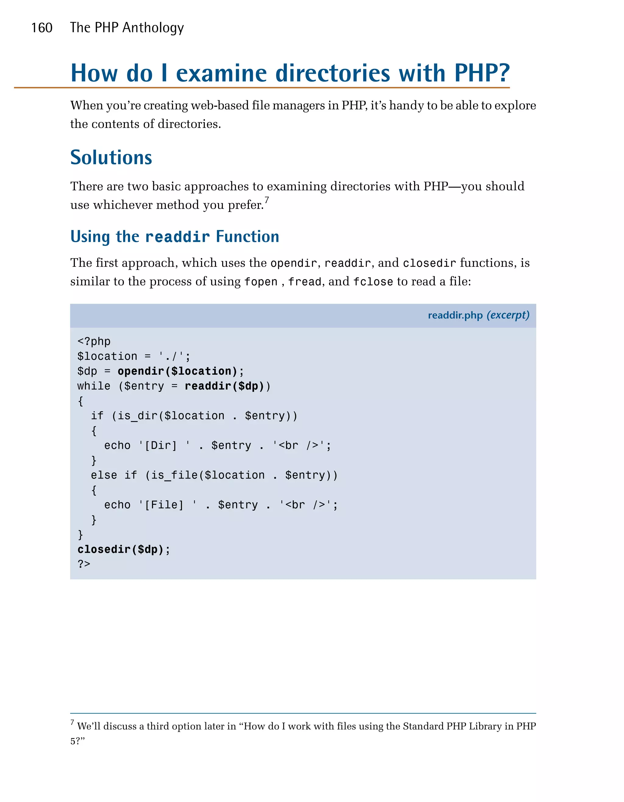 160   The PHP Anthology


      How do I examine directories with PHP?
      When you’re creating web-based file managers in PHP, it’s handy to be able to explore
      the contents of directories.

      Solutions
      There are two basic approaches to examining directories with PHP—you should
      use whichever method you prefer.7

      Using the readdir Function
      The first approach, which uses the opendir, readdir, and closedir functions, is
      similar to the process of using fopen , fread, and fclose to read a file:

                                                                                    readdir.php (excerpt)

          <?php
          $location = './';
          $dp = opendir($location);
          while ($entry = readdir($dp))
          {
            if (is_dir($location . $entry))
            {
              echo '[Dir] ' . $entry . '<br />';
            }
            else if (is_file($location . $entry))
            {
              echo '[File] ' . $entry . '<br />';
            }
          }
          closedir($dp);
          ?>




      7
       We’ll discuss a third option later in “How do I work with files using the Standard PHP Library in PHP
      5?”
 