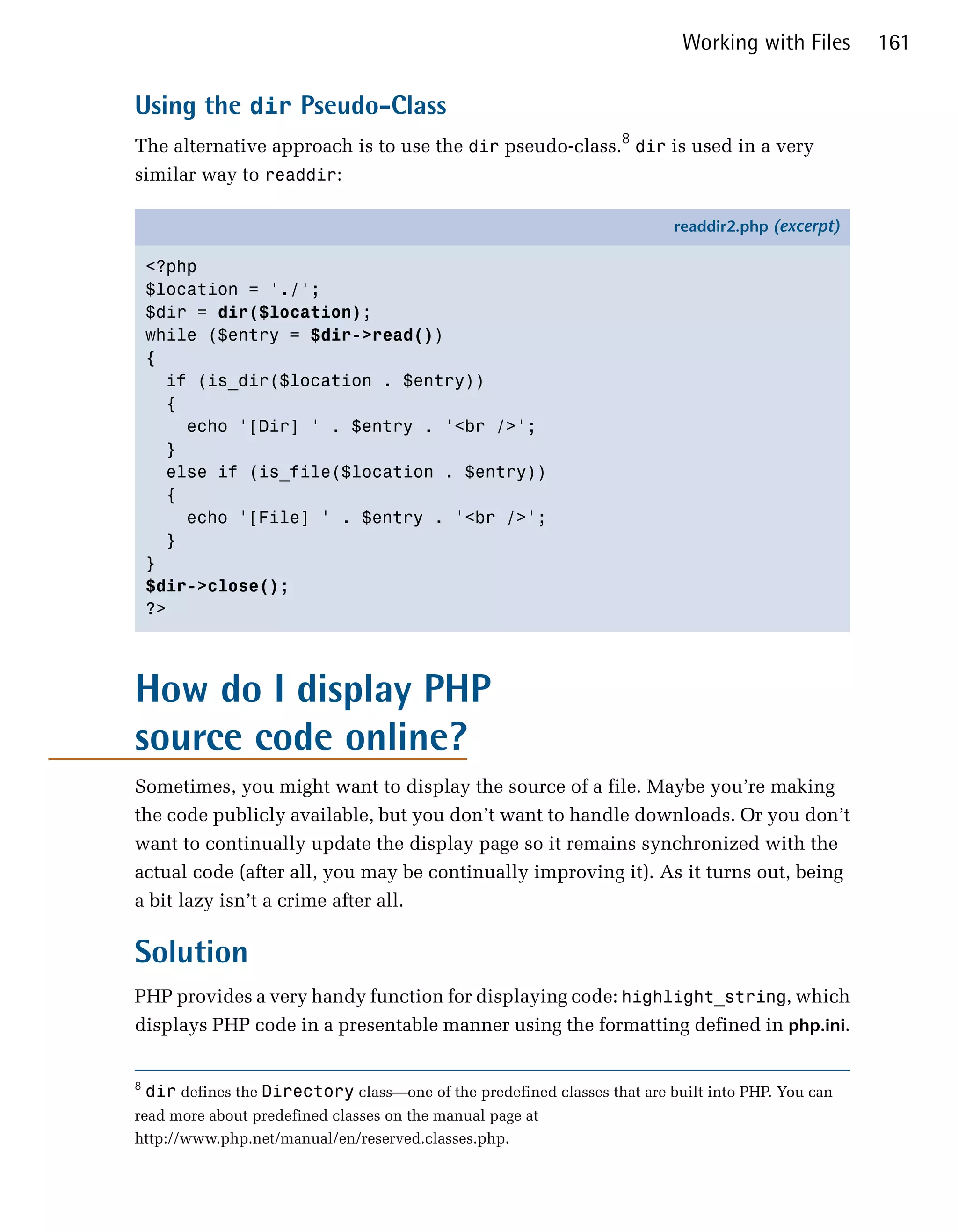 Working with Files      161

Using the dir Pseudo-Class
The alternative approach is to use the dir pseudo-class.8 dir is used in a very
similar way to readdir:

                                                                            readdir2.php (excerpt)

    <?php
    $location = './';
    $dir = dir($location);
    while ($entry = $dir->read())
    {
      if (is_dir($location . $entry))
      {
        echo '[Dir] ' . $entry . '<br />';
      }
      else if (is_file($location . $entry))
      {
        echo '[File] ' . $entry . '<br />';
      }
    }
    $dir->close();
    ?>




How do I display PHP
source code online?
Sometimes, you might want to display the source of a file. Maybe you’re making
the code publicly available, but you don’t want to handle downloads. Or you don’t
want to continually update the display page so it remains synchronized with the
actual code (after all, you may be continually improving it). As it turns out, being
a bit lazy isn’t a crime after all.

Solution
PHP provides a very handy function for displaying code: highlight_string, which
displays PHP code in a presentable manner using the formatting defined in php.ini.


8
    dir defines the Directory class—one of the predefined classes that are built into PHP. You can
read more about predefined classes on the manual page at
http://www.php.net/manual/en/reserved.classes.php.
 