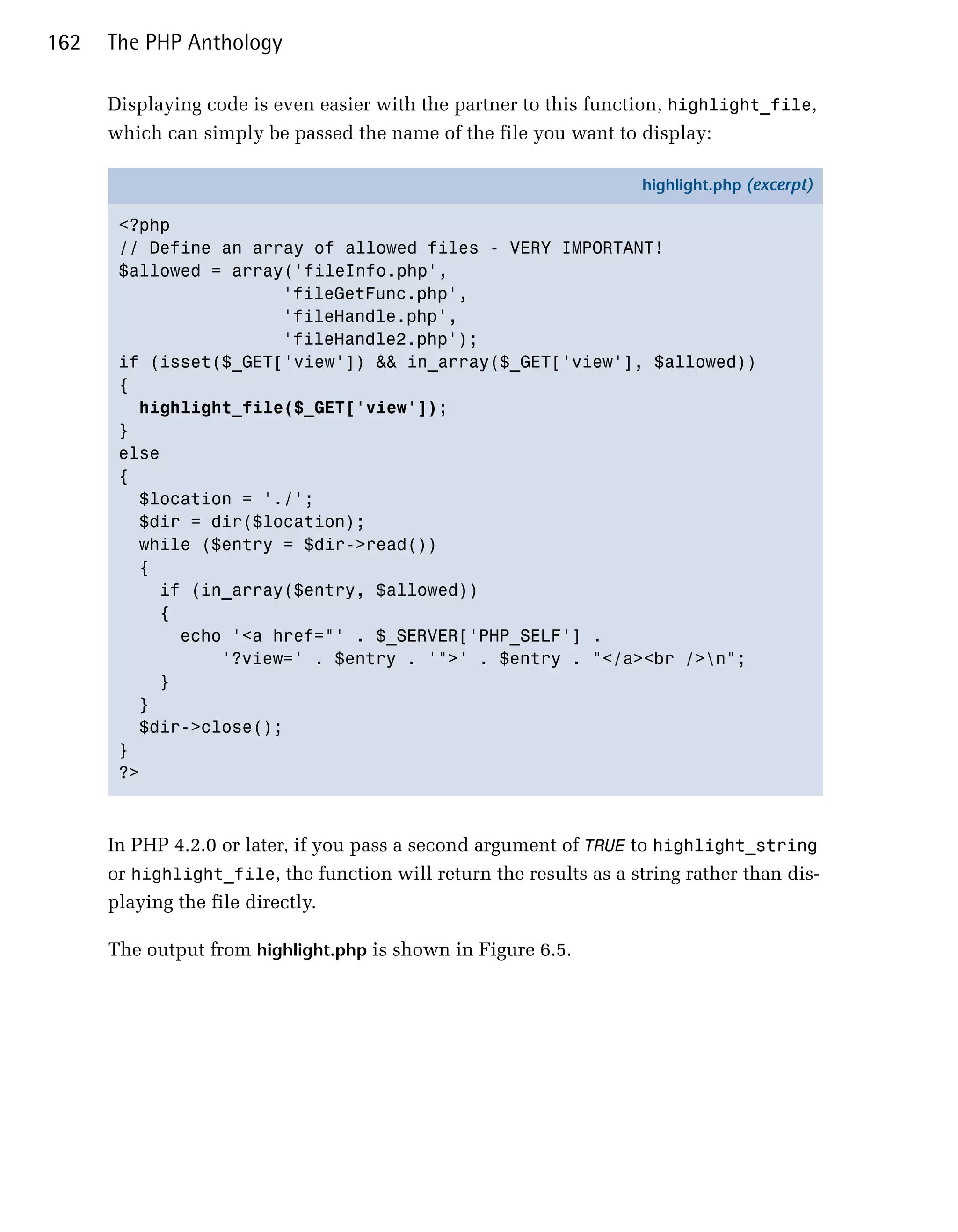 162   The PHP Anthology

      Displaying code is even easier with the partner to this function, highlight_file,
      which can simply be passed the name of the file you want to display:

                                                                     highlight.php (excerpt)

       <?php
       // Define an array of allowed files - VERY IMPORTANT!
       $allowed = array('fileInfo.php',
                       'fileGetFunc.php',
                       'fileHandle.php',
                       'fileHandle2.php');
       if (isset($_GET['view']) && in_array($_GET['view'], $allowed))
       {
         highlight_file($_GET['view']);
       }
       else
       {
         $location = './';
         $dir = dir($location);
         while ($entry = $dir->read())
         {
           if (in_array($entry, $allowed))
           {
             echo '<a href="' . $_SERVER['PHP_SELF'] .
                 '?view=' . $entry . '">' . $entry . "</a><br />n";
           }
         }
         $dir->close();
       }
       ?>



      In PHP 4.2.0 or later, if you pass a second argument of TRUE to highlight_string
      or highlight_file, the function will return the results as a string rather than dis­
      playing the file directly.

      The output from highlight.php is shown in Figure 6.5.
 