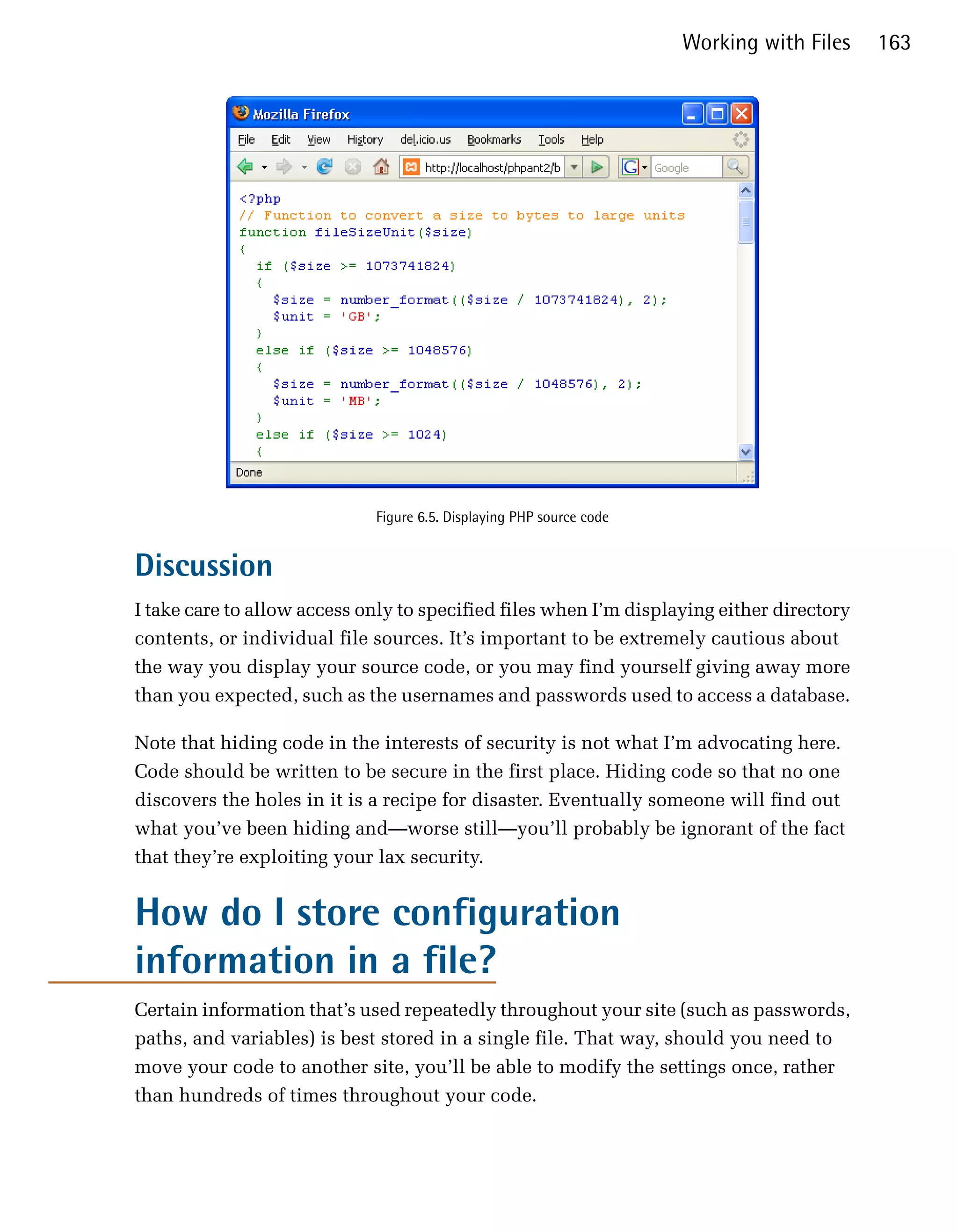Working with Files   163




                             Figure 6.5. Displaying PHP source code


Discussion
I take care to allow access only to specified files when I’m displaying either directory
contents, or individual file sources. It’s important to be extremely cautious about
the way you display your source code, or you may find yourself giving away more
than you expected, such as the usernames and passwords used to access a database.

Note that hiding code in the interests of security is not what I’m advocating here.
Code should be written to be secure in the first place. Hiding code so that no one
discovers the holes in it is a recipe for disaster. Eventually someone will find out
what you’ve been hiding and—worse still—you’ll probably be ignorant of the fact
that they’re exploiting your lax security.


How do I store configuration
information in a file?
Certain information that’s used repeatedly throughout your site (such as passwords,
paths, and variables) is best stored in a single file. That way, should you need to
move your code to another site, you’ll be able to modify the settings once, rather
than hundreds of times throughout your code.
 