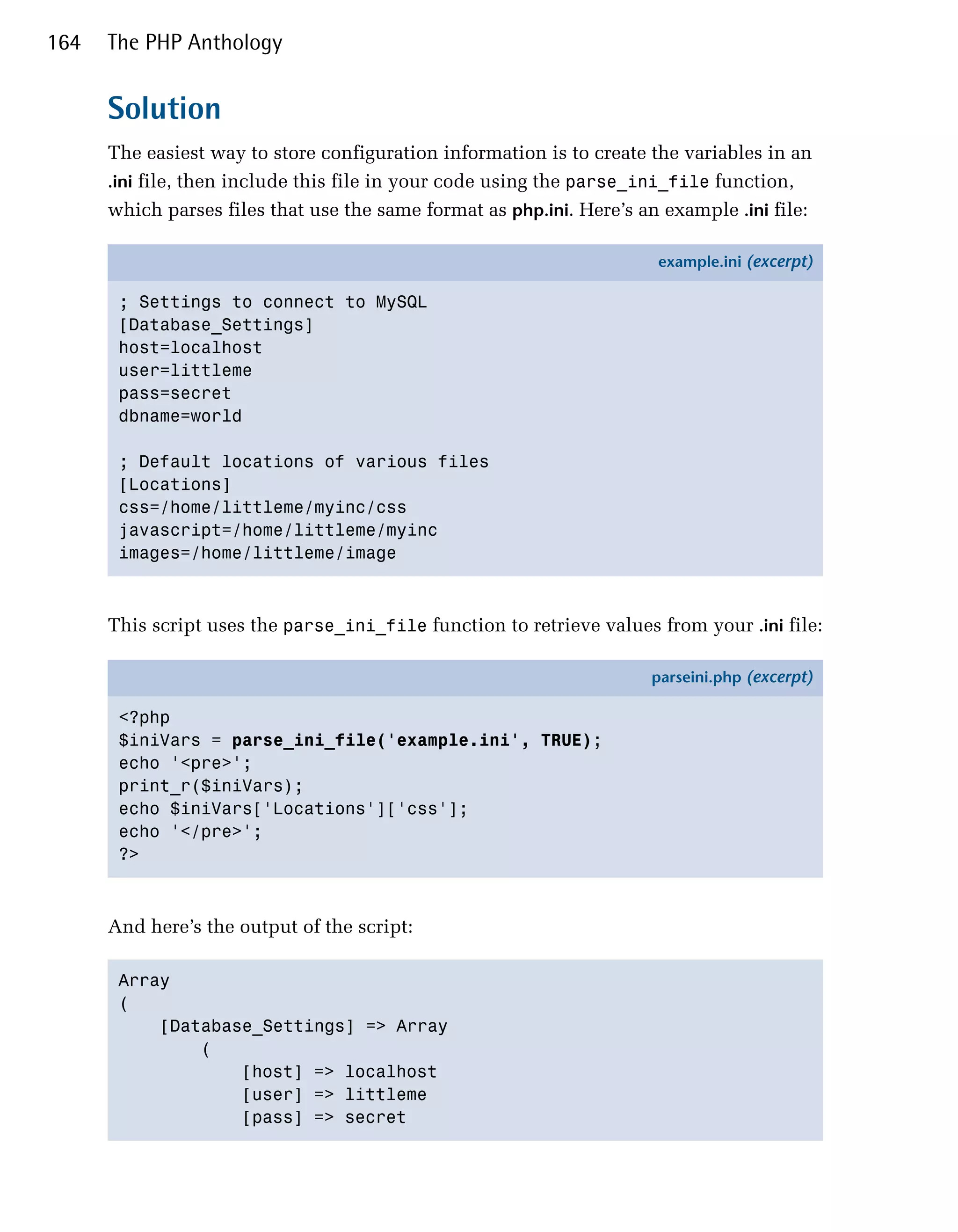 164   The PHP Anthology


      Solution
      The easiest way to store configuration information is to create the variables in an
      .ini file, then include this file in your code using the parse_ini_file function,
      which parses files that use the same format as php.ini. Here’s an example .ini file:

                                                                       example.ini (excerpt)

       ; Settings to connect to MySQL
       [Database_Settings]
       host=localhost
       user=littleme
       pass=secret
       dbname=world

       ; Default locations of various files
       [Locations]
       css=/home/littleme/myinc/css
       javascript=/home/littleme/myinc
       images=/home/littleme/image



      This script uses the parse_ini_file function to retrieve values from your .ini file:

                                                                      parseini.php (excerpt)

       <?php
       $iniVars = parse_ini_file('example.ini', TRUE);
       echo '<pre>';
       print_r($iniVars);
       echo $iniVars['Locations']['css'];
       echo '</pre>';
       ?>



      And here’s the output of the script:

       Array

       (

           [Database_Settings] => Array

               (

                   [host] => localhost

                   [user] => littleme

                   [pass] => secret

 