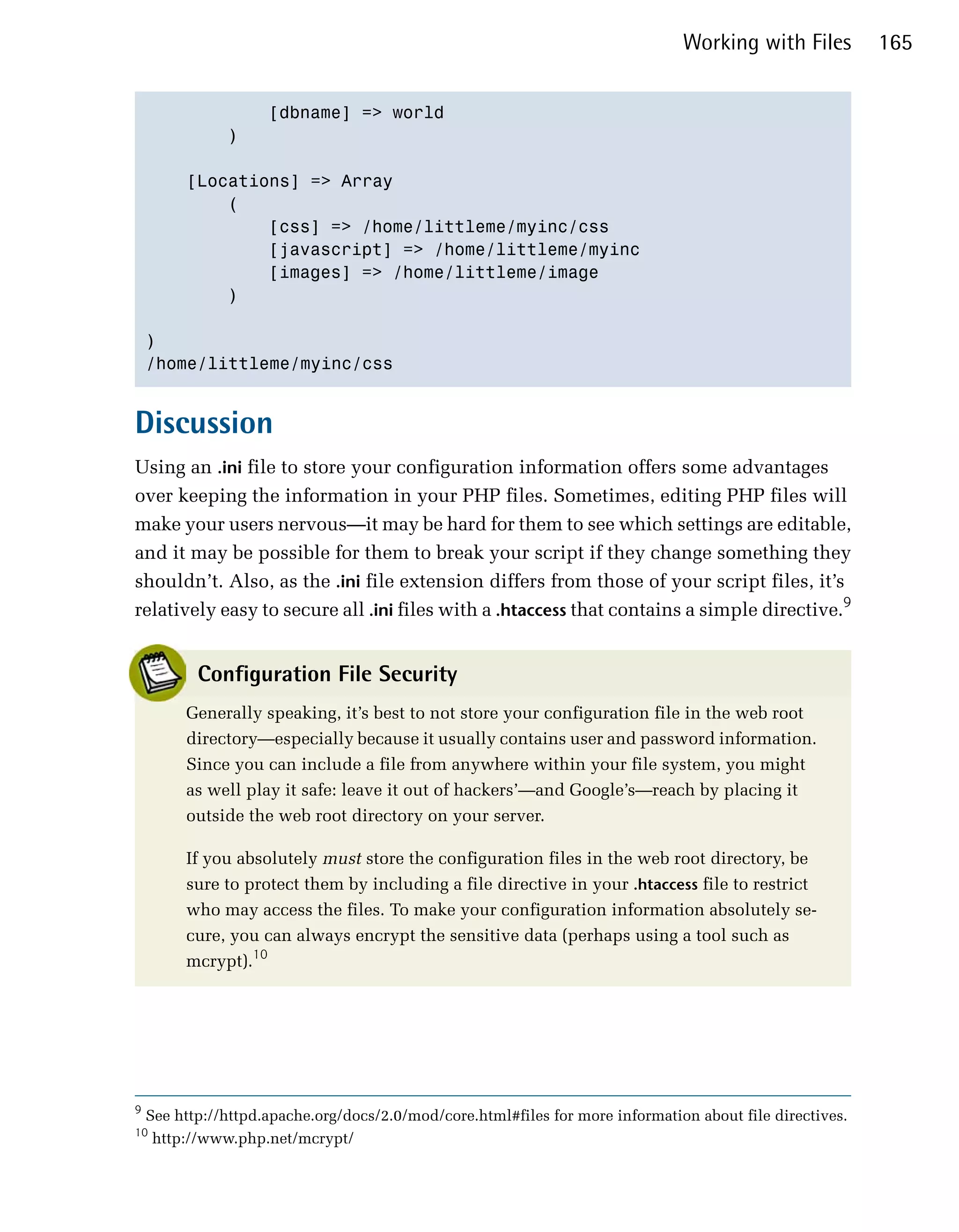 Working with Files         165


                     [dbname] => world

               )


         [Locations] => Array

             (

                 [css] => /home/littleme/myinc/css

                 [javascript] => /home/littleme/myinc

                 [images] => /home/littleme/image

             )


    )

    /home/littleme/myinc/css



Discussion
Using an .ini file to store your configuration information offers some advantages
over keeping the information in your PHP files. Sometimes, editing PHP files will
make your users nervous—it may be hard for them to see which settings are editable,
and it may be possible for them to break your script if they change something they
shouldn’t. Also, as the .ini file extension differs from those of your script files, it’s
relatively easy to secure all .ini files with a .htaccess that contains a simple directive.9


           Configuration File Security
         Generally speaking, it’s best to not store your configuration file in the web root
         directory—especially because it usually contains user and password information.
         Since you can include a file from anywhere within your file system, you might
         as well play it safe: leave it out of hackers’—and Google’s—reach by placing it
         outside the web root directory on your server.

         If you absolutely must store the configuration files in the web root directory, be
         sure to protect them by including a file directive in your .htaccess file to restrict
         who may access the files. To make your configuration information absolutely se­
         cure, you can always encrypt the sensitive data (perhaps using a tool such as
         mcrypt).10




9
    See http://httpd.apache.org/docs/2.0/mod/core.html#files for more information about file directives.
10
     http://www.php.net/mcrypt/
 