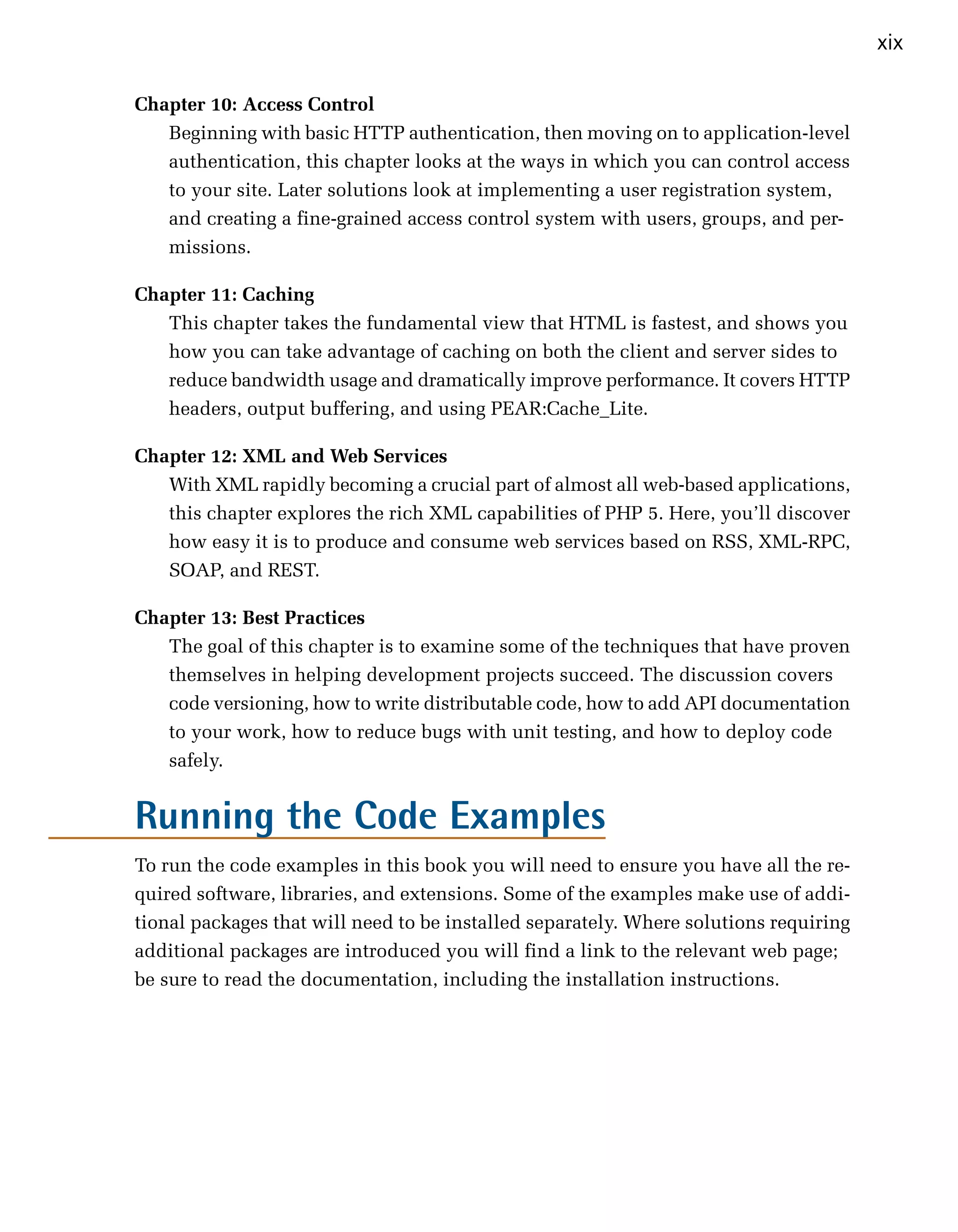 xix

Chapter 10: Access Control
   Beginning with basic HTTP authentication, then moving on to application-level
   authentication, this chapter looks at the ways in which you can control access
   to your site. Later solutions look at implementing a user registration system,
   and creating a fine-grained access control system with users, groups, and per­
   missions.

Chapter 11: Caching
   This chapter takes the fundamental view that HTML is fastest, and shows you
   how you can take advantage of caching on both the client and server sides to
   reduce bandwidth usage and dramatically improve performance. It covers HTTP
   headers, output buffering, and using PEAR:Cache_Lite.

Chapter 12: XML and Web Services
   With XML rapidly becoming a crucial part of almost all web-based applications,
   this chapter explores the rich XML capabilities of PHP 5. Here, you’ll discover
   how easy it is to produce and consume web services based on RSS, XML-RPC,
   SOAP, and REST.

Chapter 13: Best Practices
   The goal of this chapter is to examine some of the techniques that have proven
   themselves in helping development projects succeed. The discussion covers
   code versioning, how to write distributable code, how to add API documentation
   to your work, how to reduce bugs with unit testing, and how to deploy code
   safely.


Running the Code Examples
To run the code examples in this book you will need to ensure you have all the re­
quired software, libraries, and extensions. Some of the examples make use of addi­
tional packages that will need to be installed separately. Where solutions requiring
additional packages are introduced you will find a link to the relevant web page;
be sure to read the documentation, including the installation instructions.
 