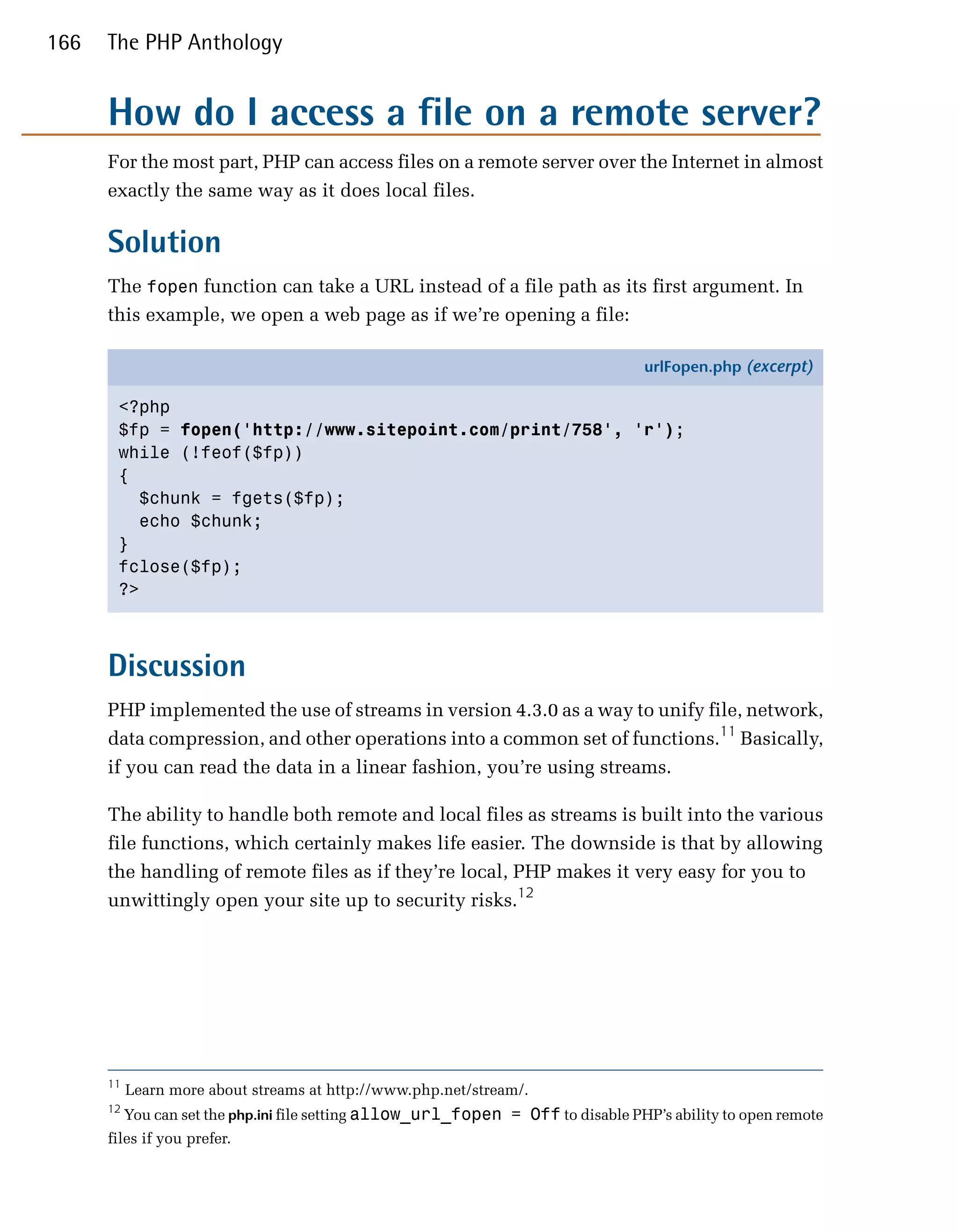 166   The PHP Anthology


      How do I access a file on a remote server?
      For the most part, PHP can access files on a remote server over the Internet in almost
      exactly the same way as it does local files.

      Solution
      The fopen function can take a URL instead of a file path as its first argument. In
      this example, we open a web page as if we’re opening a file:

                                                                                    urlFopen.php (excerpt)

       <?php
       $fp = fopen('http://www.sitepoint.com/print/758', 'r');
       while (!feof($fp))
       {
         $chunk = fgets($fp);
         echo $chunk;
       }
       fclose($fp);
       ?>



      Discussion
      PHP implemented the use of streams in version 4.3.0 as a way to unify file, network,
      data compression, and other operations into a common set of functions.11 Basically,
      if you can read the data in a linear fashion, you’re using streams.

      The ability to handle both remote and local files as streams is built into the various
      file functions, which certainly makes life easier. The downside is that by allowing
      the handling of remote files as if they’re local, PHP makes it very easy for you to
      unwittingly open your site up to security risks.12




      11
           Learn more about streams at http://www.php.net/stream/.

      12
           You can set the php.ini file setting allow_url_fopen = Off to disable PHP’s ability to open remote

      files if you prefer.

 