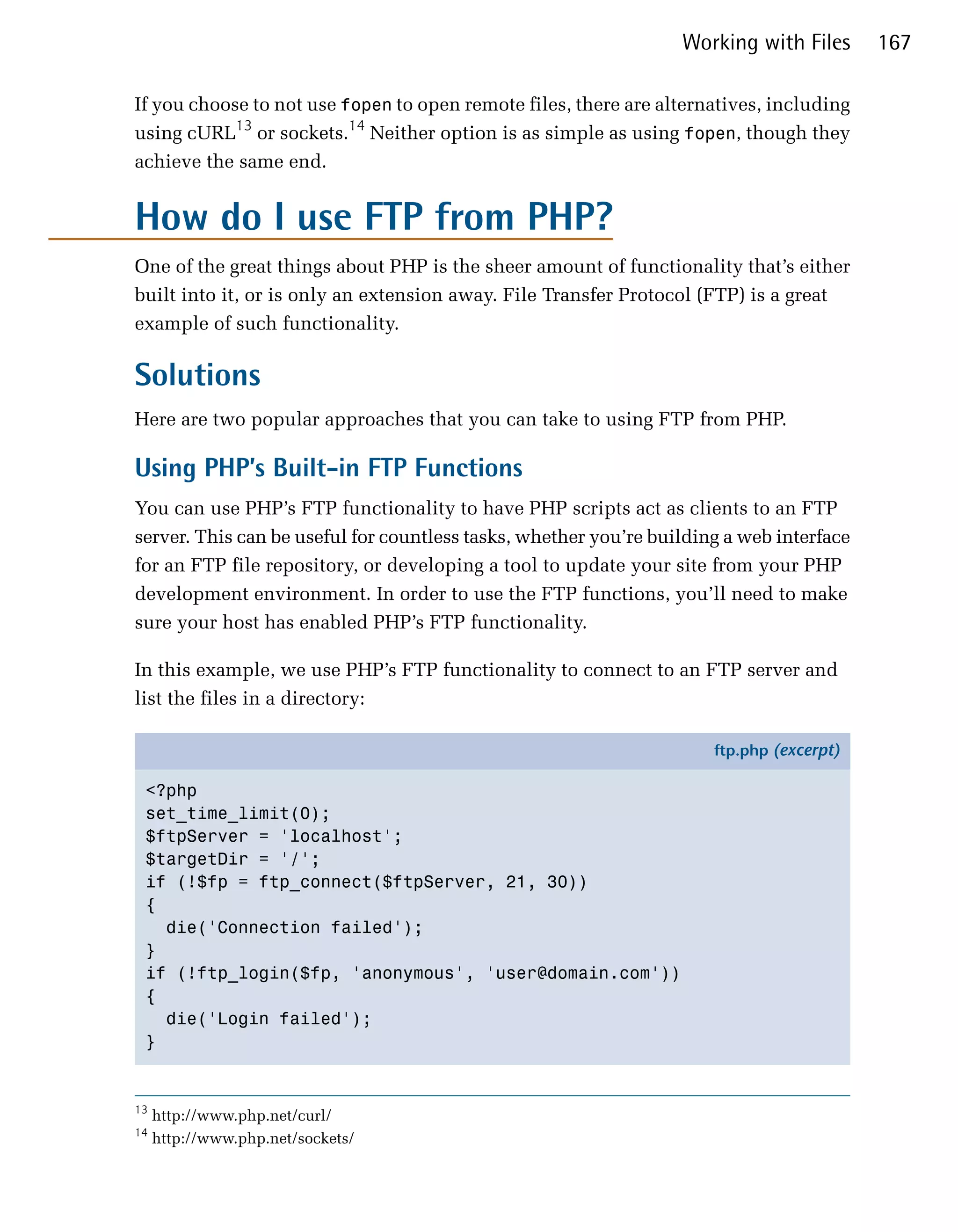 Working with Files      167

If you choose to not use fopen to open remote files, there are alternatives, including
using cURL13 or sockets.14 Neither option is as simple as using fopen, though they
achieve the same end.


How do I use FTP from PHP?
One of the great things about PHP is the sheer amount of functionality that’s either
built into it, or is only an extension away. File Transfer Protocol (FTP) is a great
example of such functionality.

Solutions
Here are two popular approaches that you can take to using FTP from PHP.

Using PHP’s Built-in FTP Functions
You can use PHP’s FTP functionality to have PHP scripts act as clients to an FTP
server. This can be useful for countless tasks, whether you’re building a web interface
for an FTP file repository, or developing a tool to update your site from your PHP
development environment. In order to use the FTP functions, you’ll need to make
sure your host has enabled PHP’s FTP functionality.

In this example, we use PHP’s FTP functionality to connect to an FTP server and
list the files in a directory:

                                                                      ftp.php (excerpt)

 <?php
 set_time_limit(0);
 $ftpServer = 'localhost';
 $targetDir = '/';
 if (!$fp = ftp_connect($ftpServer, 21, 30))
 {
   die('Connection failed');
 }
 if (!ftp_login($fp, 'anonymous', 'user@domain.com'))
 {
   die('Login failed');
 }


13
     http://www.php.net/curl/
14
     http://www.php.net/sockets/
 