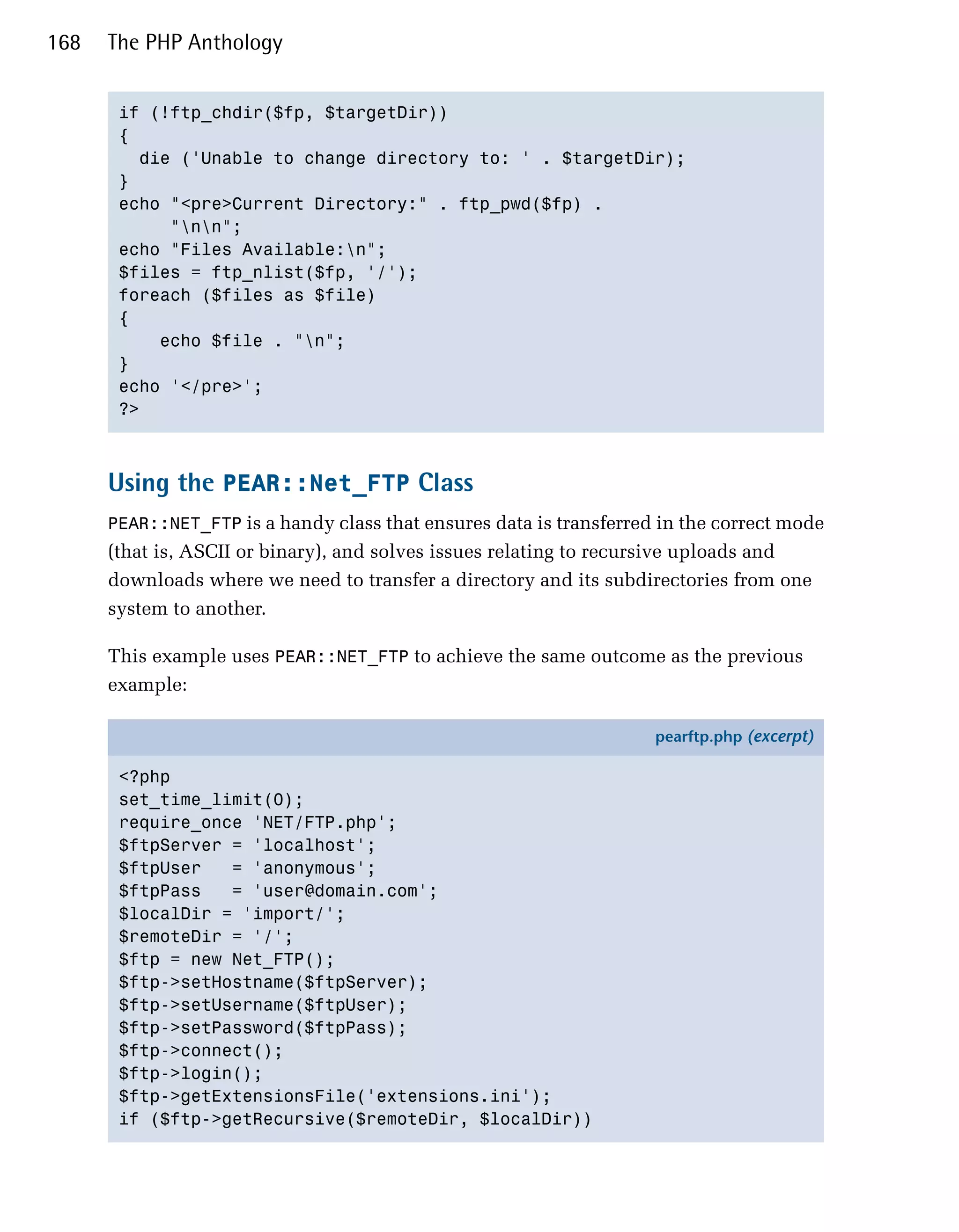 168   The PHP Anthology


       if (!ftp_chdir($fp, $targetDir))

       {

         die ('Unable to change directory to: ' . $targetDir);

       }

       echo "<pre>Current Directory:" . ftp_pwd($fp) .

            "nn";

       echo "Files Available:n";

       $files = ftp_nlist($fp, '/');

       foreach ($files as $file)

       {

           echo $file . "n";

       }

       echo '</pre>';

       ?>




      Using the PEAR::Net_FTP Class
      PEAR::NET_FTP is a handy class that ensures data is transferred in the correct mode
      (that is, ASCII or binary), and solves issues relating to recursive uploads and
      downloads where we need to transfer a directory and its subdirectories from one
      system to another.

      This example uses PEAR::NET_FTP to achieve the same outcome as the previous
      example:

                                                                     pearftp.php (excerpt)

       <?php
       set_time_limit(0);
       require_once 'NET/FTP.php';
       $ftpServer = 'localhost';
       $ftpUser   = 'anonymous';
       $ftpPass   = 'user@domain.com';
       $localDir = 'import/';
       $remoteDir = '/';
       $ftp = new Net_FTP();
       $ftp->setHostname($ftpServer);
       $ftp->setUsername($ftpUser);
       $ftp->setPassword($ftpPass);
       $ftp->connect();
       $ftp->login();
       $ftp->getExtensionsFile('extensions.ini');
       if ($ftp->getRecursive($remoteDir, $localDir))
 
