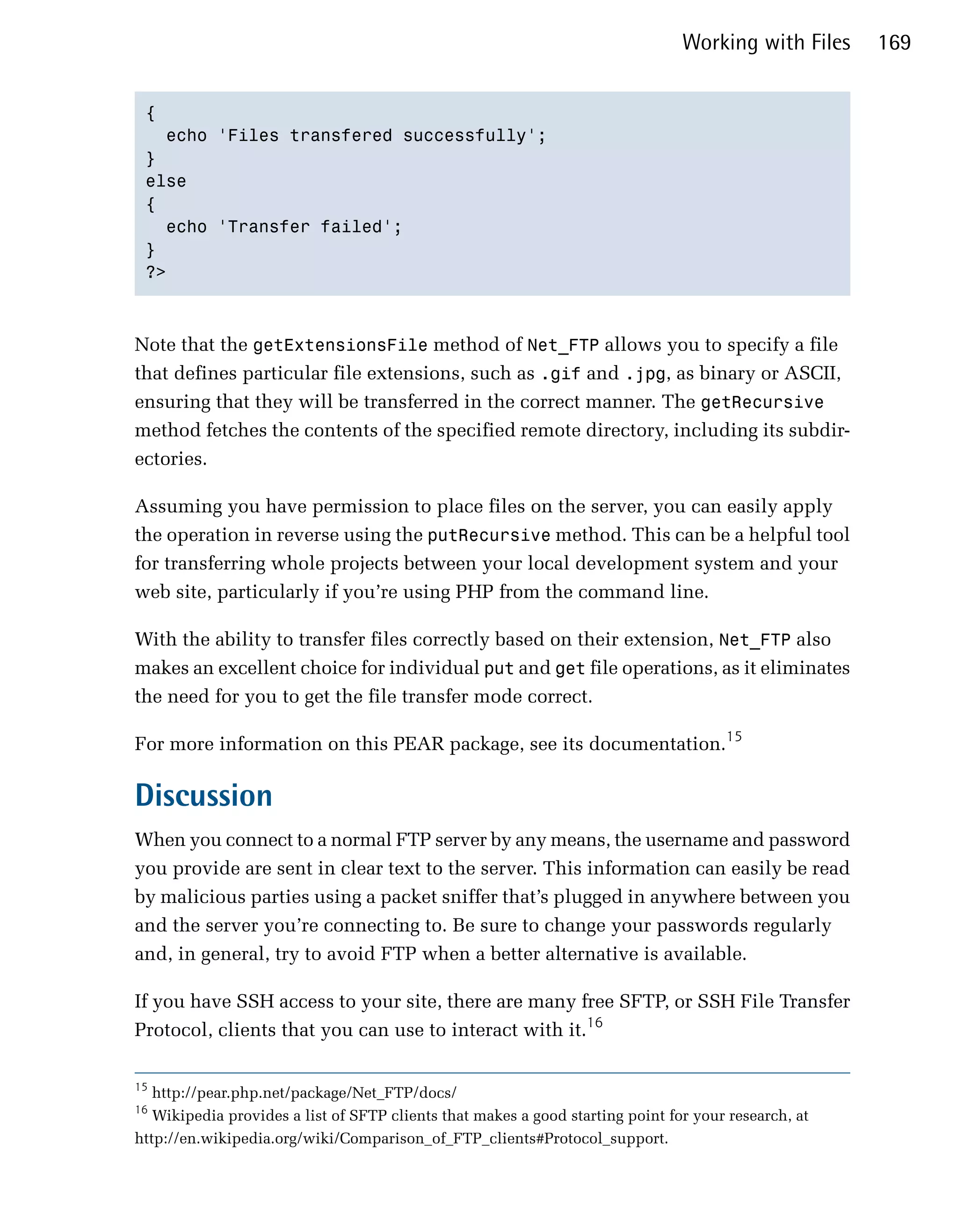 Working with Files     169


 {

   echo 'Files transfered successfully';

 }

 else

 {

   echo 'Transfer failed';

 }

 ?>




Note that the getExtensionsFile method of Net_FTP allows you to specify a file
that defines particular file extensions, such as .gif and .jpg, as binary or ASCII,
ensuring that they will be transferred in the correct manner. The getRecursive
method fetches the contents of the specified remote directory, including its subdir­
ectories.

Assuming you have permission to place files on the server, you can easily apply
the operation in reverse using the putRecursive method. This can be a helpful tool
for transferring whole projects between your local development system and your
web site, particularly if you’re using PHP from the command line.

With the ability to transfer files correctly based on their extension, Net_FTP also
makes an excellent choice for individual put and get file operations, as it eliminates
the need for you to get the file transfer mode correct.

For more information on this PEAR package, see its documentation.15

Discussion
When you connect to a normal FTP server by any means, the username and password
you provide are sent in clear text to the server. This information can easily be read
by malicious parties using a packet sniffer that’s plugged in anywhere between you
and the server you’re connecting to. Be sure to change your passwords regularly
and, in general, try to avoid FTP when a better alternative is available.

If you have SSH access to your site, there are many free SFTP, or SSH File Transfer
Protocol, clients that you can use to interact with it.16

15
   http://pear.php.net/package/Net_FTP/docs/

16
   Wikipedia provides a list of SFTP clients that makes a good starting point for your research, at

http://en.wikipedia.org/wiki/Comparison_of_FTP_clients#Protocol_support.

 
