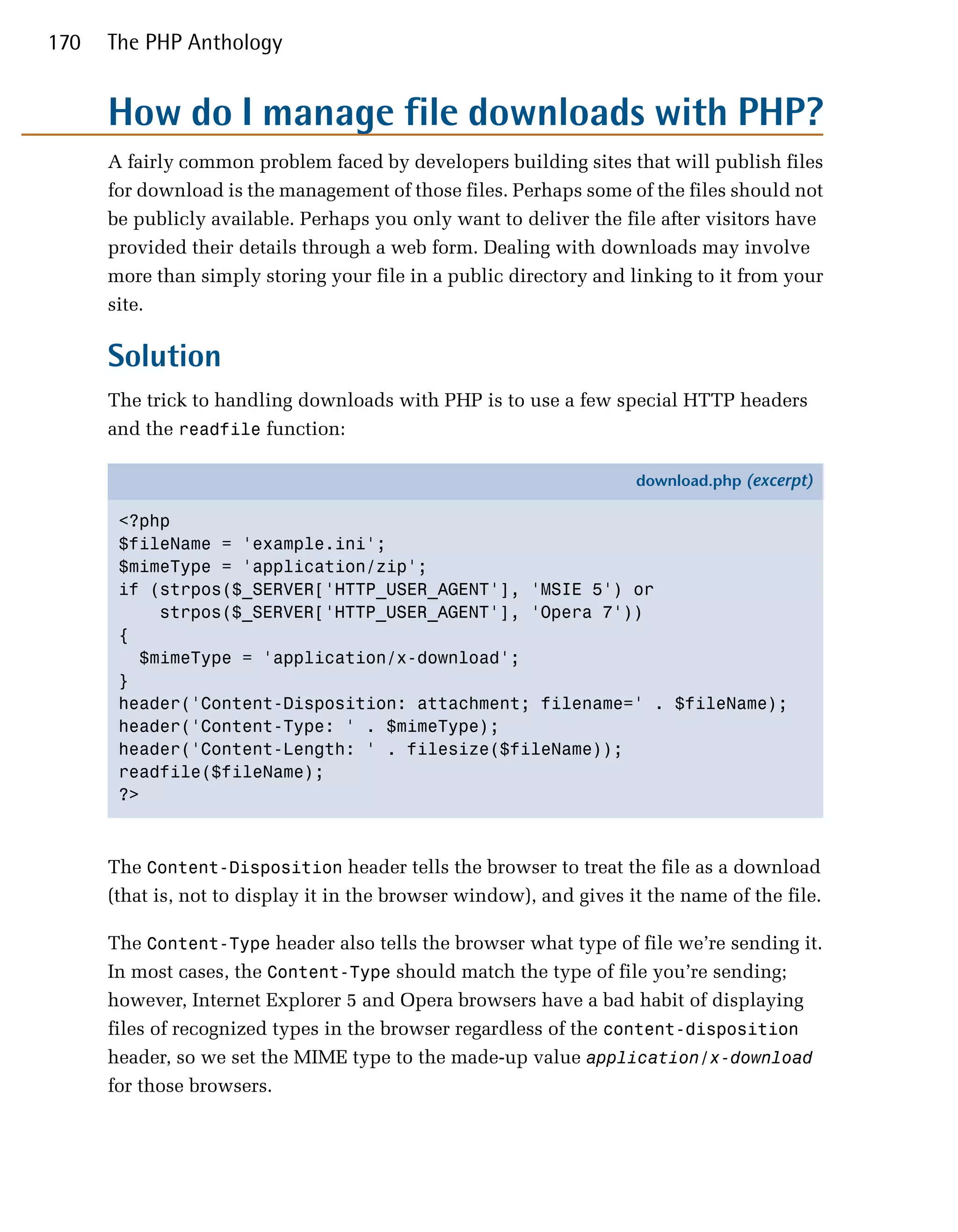 170   The PHP Anthology


      How do I manage file downloads with PHP?
      A fairly common problem faced by developers building sites that will publish files
      for download is the management of those files. Perhaps some of the files should not
      be publicly available. Perhaps you only want to deliver the file after visitors have
      provided their details through a web form. Dealing with downloads may involve
      more than simply storing your file in a public directory and linking to it from your
      site.

      Solution
      The trick to handling downloads with PHP is to use a few special HTTP headers
      and the readfile function:

                                                                     download.php (excerpt)

       <?php
       $fileName = 'example.ini';
       $mimeType = 'application/zip';
       if (strpos($_SERVER['HTTP_USER_AGENT'], 'MSIE 5') or
           strpos($_SERVER['HTTP_USER_AGENT'], 'Opera 7'))
       {
         $mimeType = 'application/x-download';
       }
       header('Content-Disposition: attachment; filename=' . $fileName);
       header('Content-Type: ' . $mimeType);
       header('Content-Length: ' . filesize($fileName));
       readfile($fileName);
       ?>



      The Content-Disposition header tells the browser to treat the file as a download
      (that is, not to display it in the browser window), and gives it the name of the file.

      The Content-Type header also tells the browser what type of file we’re sending it.
      In most cases, the Content-Type should match the type of file you’re sending;
      however, Internet Explorer 5 and Opera browsers have a bad habit of displaying
      files of recognized types in the browser regardless of the content-disposition
      header, so we set the MIME type to the made-up value application/x-download
      for those browsers.
 
