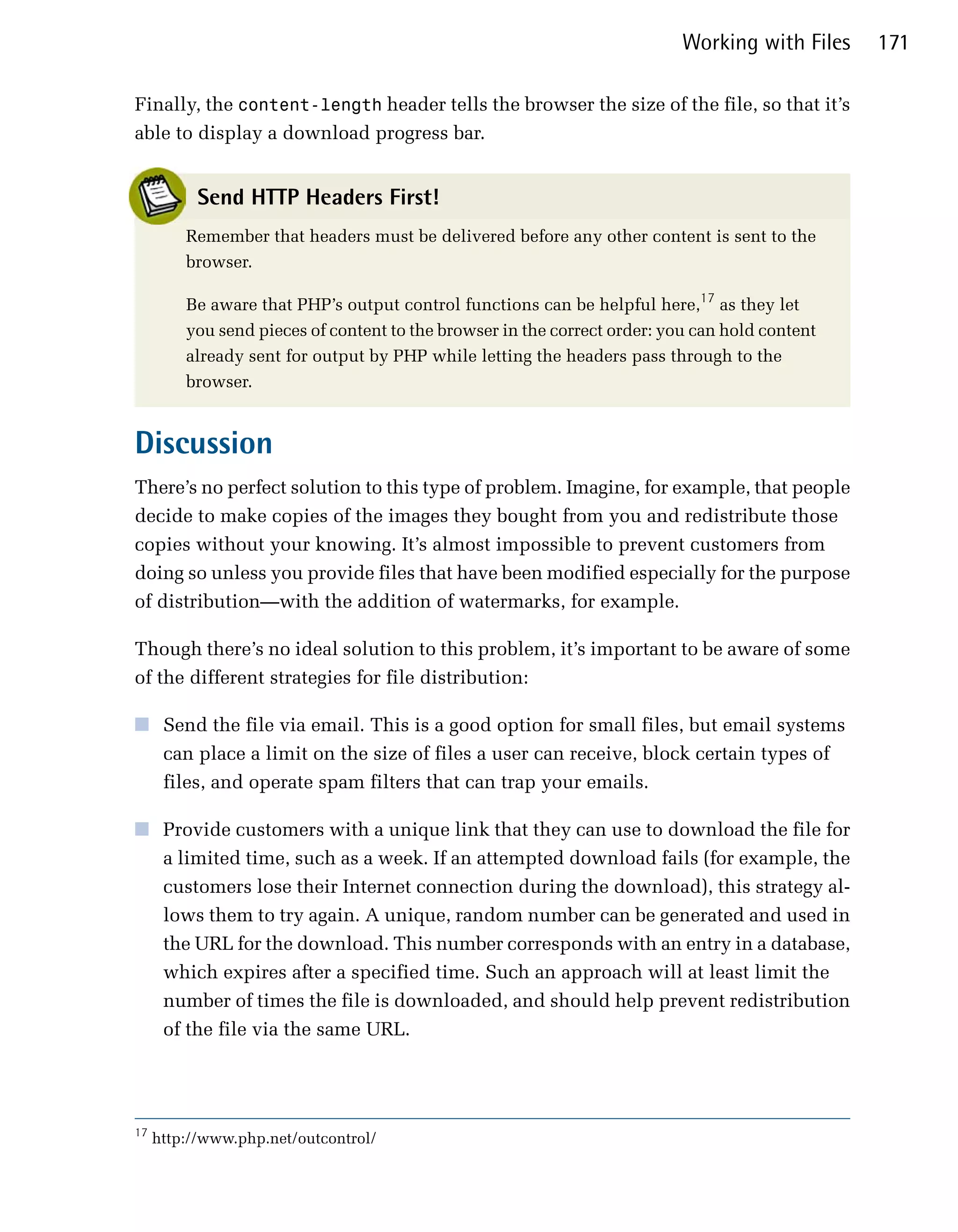 Working with Files   171

Finally, the content-length header tells the browser the size of the file, so that it’s
able to display a download progress bar.


           Send HTTP Headers First!
         Remember that headers must be delivered before any other content is sent to the
         browser.

         Be aware that PHP’s output control functions can be helpful here,17 as they let
         you send pieces of content to the browser in the correct order: you can hold content
         already sent for output by PHP while letting the headers pass through to the
         browser.


Discussion
There’s no perfect solution to this type of problem. Imagine, for example, that people
decide to make copies of the images they bought from you and redistribute those
copies without your knowing. It’s almost impossible to prevent customers from
doing so unless you provide files that have been modified especially for the purpose
of distribution—with the addition of watermarks, for example.

Though there’s no ideal solution to this problem, it’s important to be aware of some
of the different strategies for file distribution:

■	 Send the file via email. This is a good option for small files, but email systems
   can place a limit on the size of files a user can receive, block certain types of
   files, and operate spam filters that can trap your emails.

■	 Provide customers with a unique link that they can use to download the file for
   a limited time, such as a week. If an attempted download fails (for example, the
   customers lose their Internet connection during the download), this strategy al­
   lows them to try again. A unique, random number can be generated and used in
   the URL for the download. This number corresponds with an entry in a database,
   which expires after a specified time. Such an approach will at least limit the
   number of times the file is downloaded, and should help prevent redistribution
   of the file via the same URL.




17
     http://www.php.net/outcontrol/
 