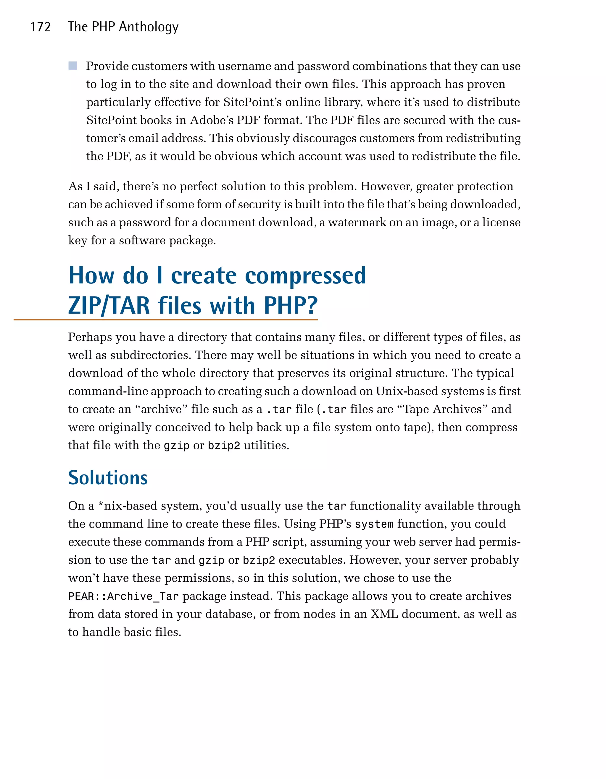 172   The PHP Anthology

      ■	 Provide customers with username and password combinations that they can use
         to log in to the site and download their own files. This approach has proven
         particularly effective for SitePoint’s online library, where it’s used to distribute
         SitePoint books in Adobe’s PDF format. The PDF files are secured with the cus­
         tomer’s email address. This obviously discourages customers from redistributing
         the PDF, as it would be obvious which account was used to redistribute the file.

      As I said, there’s no perfect solution to this problem. However, greater protection
      can be achieved if some form of security is built into the file that’s being downloaded,
      such as a password for a document download, a watermark on an image, or a license
      key for a software package.


      How do I create compressed
      ZIP/TAR files with PHP?
      Perhaps you have a directory that contains many files, or different types of files, as
      well as subdirectories. There may well be situations in which you need to create a
      download of the whole directory that preserves its original structure. The typical
      command-line approach to creating such a download on Unix-based systems is first
      to create an “archive” file such as a .tar file (.tar files are “Tape Archives” and
      were originally conceived to help back up a file system onto tape), then compress
      that file with the gzip or bzip2 utilities.

      Solutions
      On a *nix-based system, you’d usually use the tar functionality available through
      the command line to create these files. Using PHP’s system function, you could
      execute these commands from a PHP script, assuming your web server had permis­
      sion to use the tar and gzip or bzip2 executables. However, your server probably
      won’t have these permissions, so in this solution, we chose to use the
      PEAR::Archive_Tar package instead. This package allows you to create archives
      from data stored in your database, or from nodes in an XML document, as well as
      to handle basic files.
 