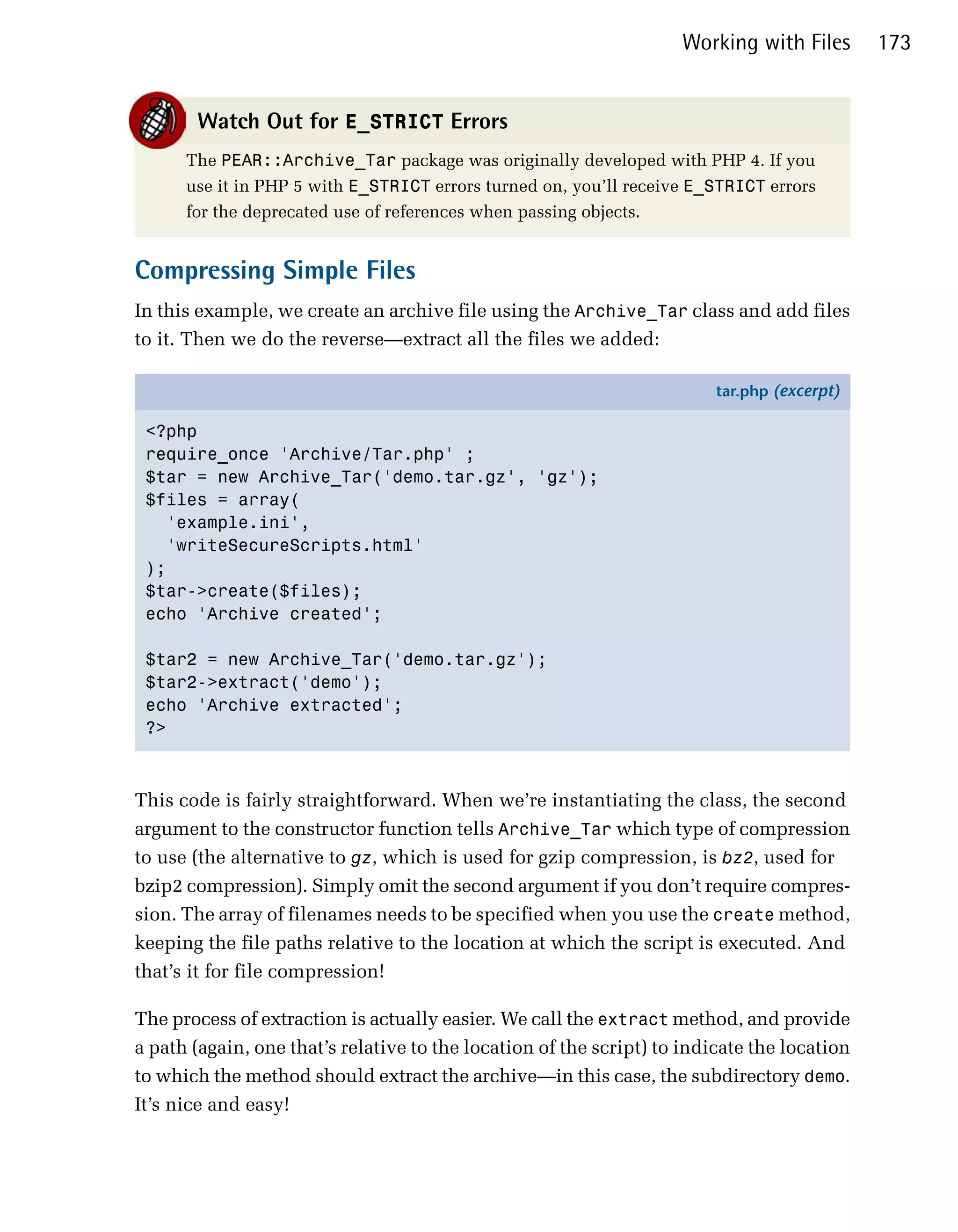 Working with Files       173


       Watch Out for E_STRICT Errors
      The PEAR::Archive_Tar package was originally developed with PHP 4. If you
      use it in PHP 5 with E_STRICT errors turned on, you’ll receive E_STRICT errors
      for the deprecated use of references when passing objects.


Compressing Simple Files
In this example, we create an archive file using the Archive_Tar class and add files
to it. Then we do the reverse—extract all the files we added:

                                                                         tar.php (excerpt)

 <?php
 require_once 'Archive/Tar.php' ;
 $tar = new Archive_Tar('demo.tar.gz', 'gz');
 $files = array(
   'example.ini',
   'writeSecureScripts.html'
 );
 $tar->create($files);
 echo 'Archive created';

 $tar2 = new Archive_Tar('demo.tar.gz');
 $tar2->extract('demo');
 echo 'Archive extracted';
 ?>



This code is fairly straightforward. When we’re instantiating the class, the second
argument to the constructor function tells Archive_Tar which type of compression
to use (the alternative to gz, which is used for gzip compression, is bz2, used for
bzip2 compression). Simply omit the second argument if you don’t require compres­
sion. The array of filenames needs to be specified when you use the create method,
keeping the file paths relative to the location at which the script is executed. And
that’s it for file compression!

The process of extraction is actually easier. We call the extract method, and provide
a path (again, one that’s relative to the location of the script) to indicate the location
to which the method should extract the archive—in this case, the subdirectory demo.
It’s nice and easy!
 