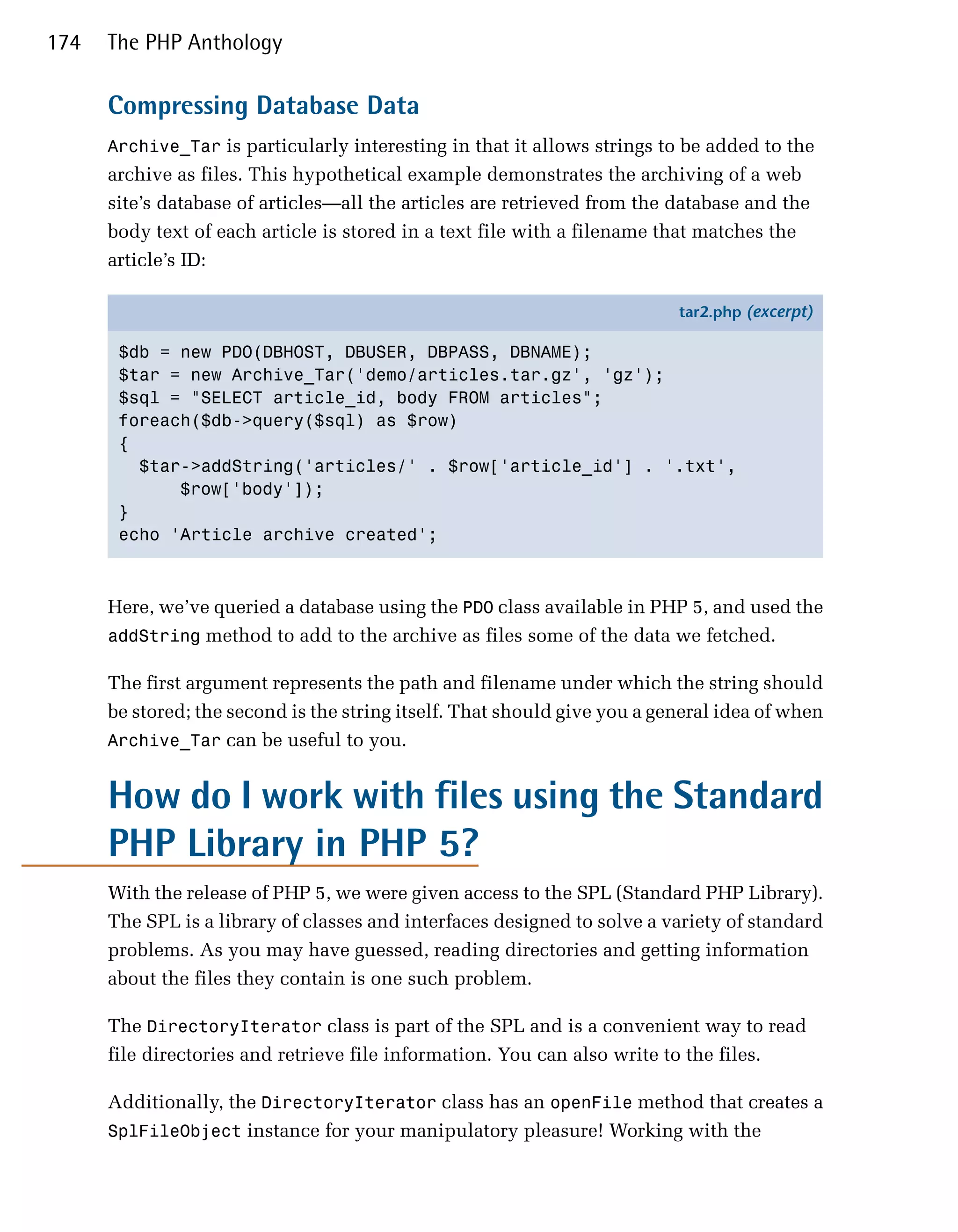 174   The PHP Anthology

      Compressing Database Data
      Archive_Tar is particularly interesting in that it allows strings to be added to the
      archive as files. This hypothetical example demonstrates the archiving of a web
      site’s database of articles—all the articles are retrieved from the database and the
      body text of each article is stored in a text file with a filename that matches the
      article’s ID:

                                                                           tar2.php (excerpt)

       $db = new PDO(DBHOST, DBUSER, DBPASS, DBNAME);
       $tar = new Archive_Tar('demo/articles.tar.gz', 'gz');
       $sql = "SELECT article_id, body FROM articles";
       foreach($db->query($sql) as $row)
       {
         $tar->addString('articles/' . $row['article_id'] . '.txt',
             $row['body']);
       }
       echo 'Article archive created';



      Here, we’ve queried a database using the PDO class available in PHP 5, and used the
      addString method to add to the archive as files some of the data we fetched.

      The first argument represents the path and filename under which the string should
      be stored; the second is the string itself. That should give you a general idea of when
      Archive_Tar can be useful to you.


      How do I work with files using the Standard
      PHP Library in PHP 5?
      With the release of PHP 5, we were given access to the SPL (Standard PHP Library).
      The SPL is a library of classes and interfaces designed to solve a variety of standard
      problems. As you may have guessed, reading directories and getting information
      about the files they contain is one such problem.

      The DirectoryIterator class is part of the SPL and is a convenient way to read
      file directories and retrieve file information. You can also write to the files.

      Additionally, the DirectoryIterator class has an openFile method that creates a
      SplFileObject instance for your manipulatory pleasure! Working with the
 