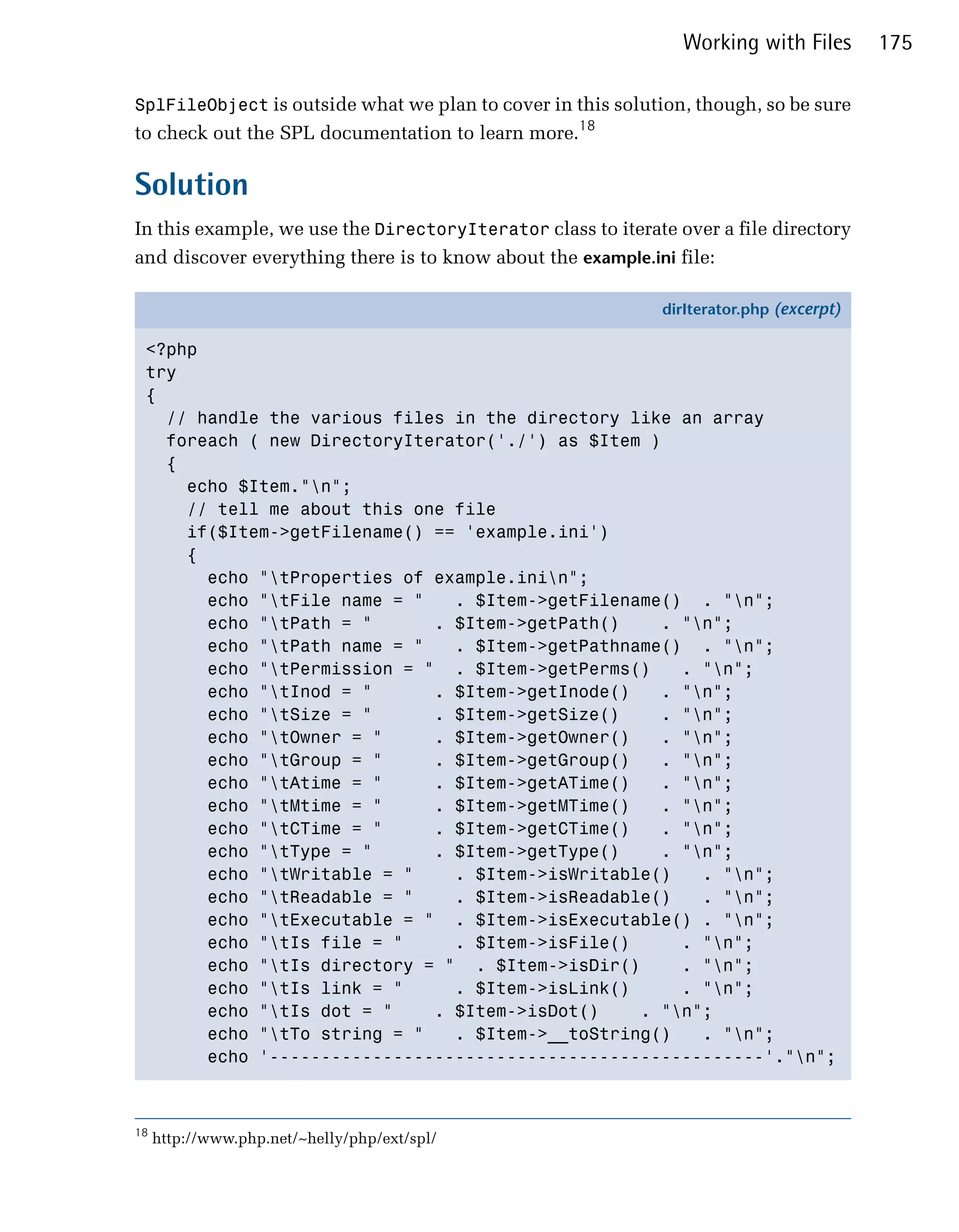 Working with Files       175

SplFileObject is outside what we plan to cover in this solution, though, so be sure
to check out the SPL documentation to learn more.18

Solution
In this example, we use the DirectoryIterator class to iterate over a file directory
and discover everything there is to know about the example.ini file:

                                                             dirIterator.php (excerpt)

 <?php
 try
 {
   // handle the various files in the directory like an array
   foreach ( new DirectoryIterator('./') as $Item )
   {
     echo $Item."n";
     // tell me about this one file
     if($Item->getFilename() == 'example.ini')
     {
       echo "tProperties of example.inin";
       echo "tFile name = "   . $Item->getFilename() . "n";
       echo "tPath = "      . $Item->getPath()     . "n";
       echo "tPath name = "   . $Item->getPathname() . "n";
       echo "tPermission = " . $Item->getPerms()     . "n";
       echo "tInod = "      . $Item->getInode()    . "n";
       echo "tSize = "      . $Item->getSize()     . "n";
       echo "tOwner = "     . $Item->getOwner()    . "n";
       echo "tGroup = "     . $Item->getGroup()    . "n";
       echo "tAtime = "     . $Item->getATime()    . "n";
       echo "tMtime = "     . $Item->getMTime()    . "n";
       echo "tCTime = "     . $Item->getCTime()    . "n";
       echo "tType = "      . $Item->getType()     . "n";
       echo "tWritable = "    . $Item->isWritable()    . "n";
       echo "tReadable = "    . $Item->isReadable()    . "n";
       echo "tExecutable = " . $Item->isExecutable() . "n";
       echo "tIs file = "     . $Item->isFile()      . "n";
       echo "tIs directory = " . $Item->isDir()      . "n";
       echo "tIs link = "     . $Item->isLink()      . "n";
       echo "tIs dot = "    . $Item->isDot()    . "n";
       echo "tTo string = "   . $Item->__toString()    . "n";
       echo '------------------------------------------------'."n";



18
     http://www.php.net/~helly/php/ext/spl/
 