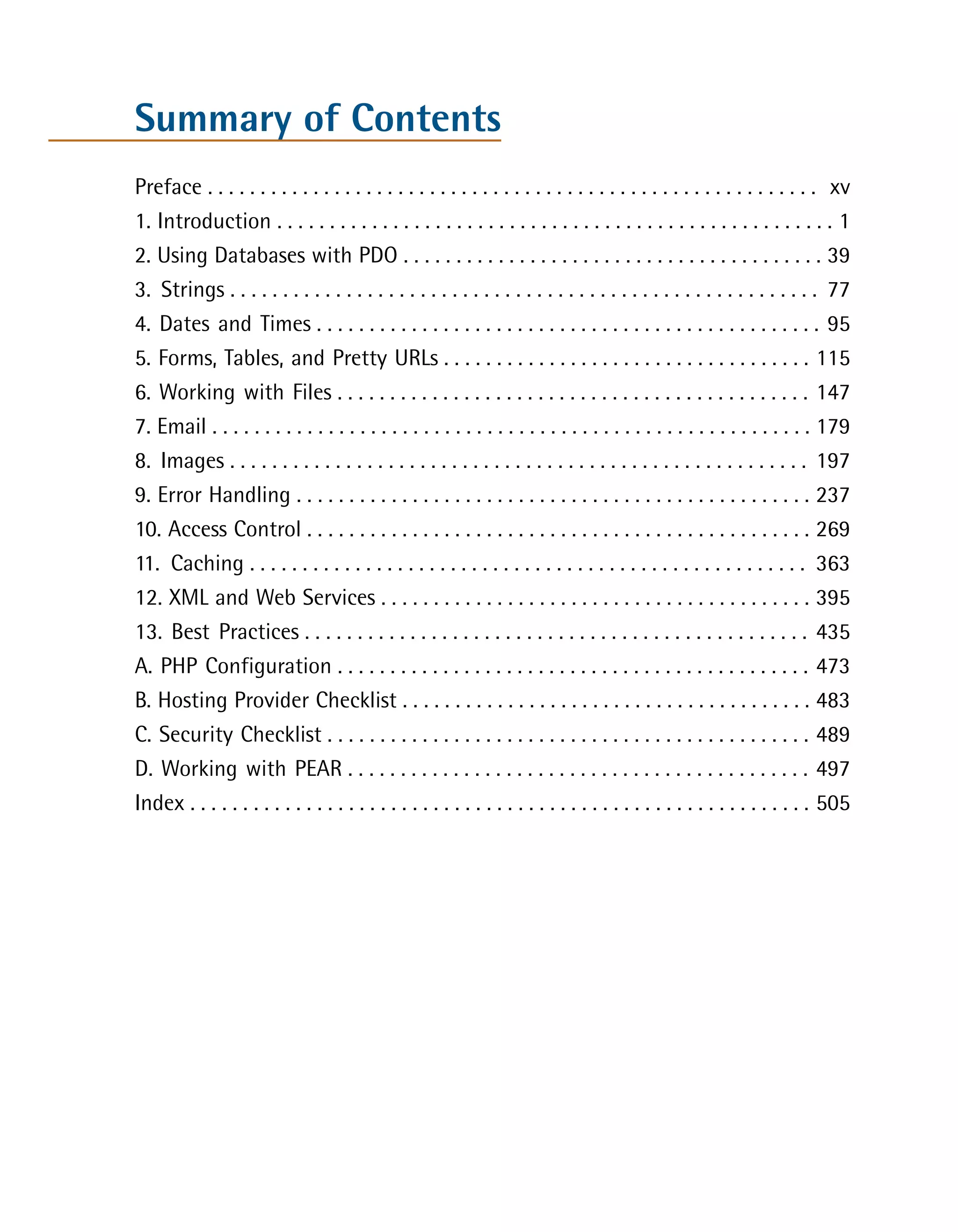 Summary of Contents
Preface . . . . . . . . . . . . . . . . . . . . . . . . . . . . . . . . . . . . . . . . . . . . . . . . . . . . . . . . . . xv

1. Introduction . . . . . . . . . . . . . . . . . . . . . . . . . . . . . . . . . . . . . . . . . . . . . . . . . . . . . 1

2. Using Databases with PDO . . . . . . . . . . . . . . . . . . . . . . . . . . . . . . . . . . . . . . . . 39

3. Strings . . . . . . . . . . . . . . . . . . . . . . . . . . . . . . . . . . . . . . . . . . . . . . . . . . . . . . . . 77

4. Dates and Times . . . . . . . . . . . . . . . . . . . . . . . . . . . . . . . . . . . . . . . . . . . . . . . . 95

5. Forms, Tables, and Pretty URLs . . . . . . . . . . . . . . . . . . . . . . . . . . . . . . . . . . . 115

6. Working with Files . . . . . . . . . . . . . . . . . . . . . . . . . . . . . . . . . . . . . . . . . . . . . 147

7. Email . . . . . . . . . . . . . . . . . . . . . . . . . . . . . . . . . . . . . . . . . . . . . . . . . . . . . . . . . 179

8. Images . . . . . . . . . . . . . . . . . . . . . . . . . . . . . . . . . . . . . . . . . . . . . . . . . . . . . . . 197

9. Error Handling . . . . . . . . . . . . . . . . . . . . . . . . . . . . . . . . . . . . . . . . . . . . . . . . . 237

10. Access Control . . . . . . . . . . . . . . . . . . . . . . . . . . . . . . . . . . . . . . . . . . . . . . . . 269

11. Caching . . . . . . . . . . . . . . . . . . . . . . . . . . . . . . . . . . . . . . . . . . . . . . . . . . . . . 363

12. XML and Web Services . . . . . . . . . . . . . . . . . . . . . . . . . . . . . . . . . . . . . . . . . 395

13. Best Practices . . . . . . . . . . . . . . . . . . . . . . . . . . . . . . . . . . . . . . . . . . . . . . . . 435

A. PHP Configuration . . . . . . . . . . . . . . . . . . . . . . . . . . . . . . . . . . . . . . . . . . . . . 473

B. Hosting Provider Checklist . . . . . . . . . . . . . . . . . . . . . . . . . . . . . . . . . . . . . . . 483

C. Security Checklist . . . . . . . . . . . . . . . . . . . . . . . . . . . . . . . . . . . . . . . . . . . . . . 489

D. Working with PEAR . . . . . . . . . . . . . . . . . . . . . . . . . . . . . . . . . . . . . . . . . . . . 497

Index . . . . . . . . . . . . . . . . . . . . . . . . . . . . . . . . . . . . . . . . . . . . . . . . . . . . . . . . . . . 505

 