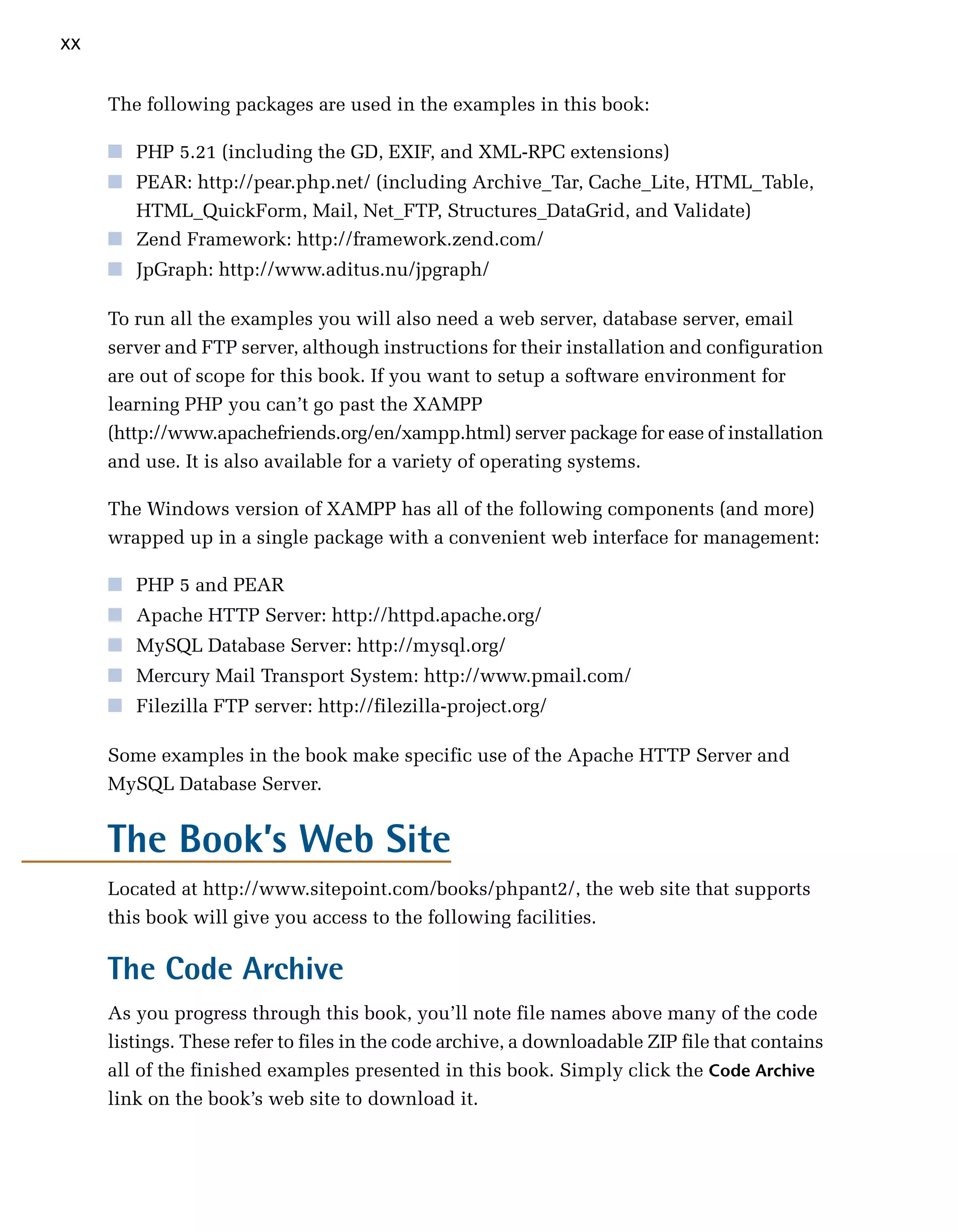 xx

     The following packages are used in the examples in this book:

     ■	 PHP 5.21 (including the GD, EXIF, and XML-RPC extensions)
     ■	 PEAR: http://pear.php.net/ (including Archive_Tar, Cache_Lite, HTML_Table,
        HTML_QuickForm, Mail, Net_FTP, Structures_DataGrid, and Validate)
     ■	 Zend Framework: http://framework.zend.com/
     ■	 JpGraph: http://www.aditus.nu/jpgraph/

     To run all the examples you will also need a web server, database server, email
     server and FTP server, although instructions for their installation and configuration
     are out of scope for this book. If you want to setup a software environment for
     learning PHP you can’t go past the XAMPP
     (http://www.apachefriends.org/en/xampp.html) server package for ease of installation
     and use. It is also available for a variety of operating systems.

     The Windows version of XAMPP has all of the following components (and more)
     wrapped up in a single package with a convenient web interface for management:

     ■	 PHP 5 and PEAR
     ■	 Apache HTTP Server: http://httpd.apache.org/
     ■	 MySQL Database Server: http://mysql.org/
     ■	 Mercury Mail Transport System: http://www.pmail.com/
     ■	 Filezilla FTP server: http://filezilla-project.org/

     Some examples in the book make specific use of the Apache HTTP Server and
     MySQL Database Server.


     The Book’s Web Site
     Located at http://www.sitepoint.com/books/phpant2/, the web site that supports
     this book will give you access to the following facilities.

     The Code Archive
     As you progress through this book, you’ll note file names above many of the code
     listings. These refer to files in the code archive, a downloadable ZIP file that contains
     all of the finished examples presented in this book. Simply click the Code Archive
     link on the book’s web site to download it.
 