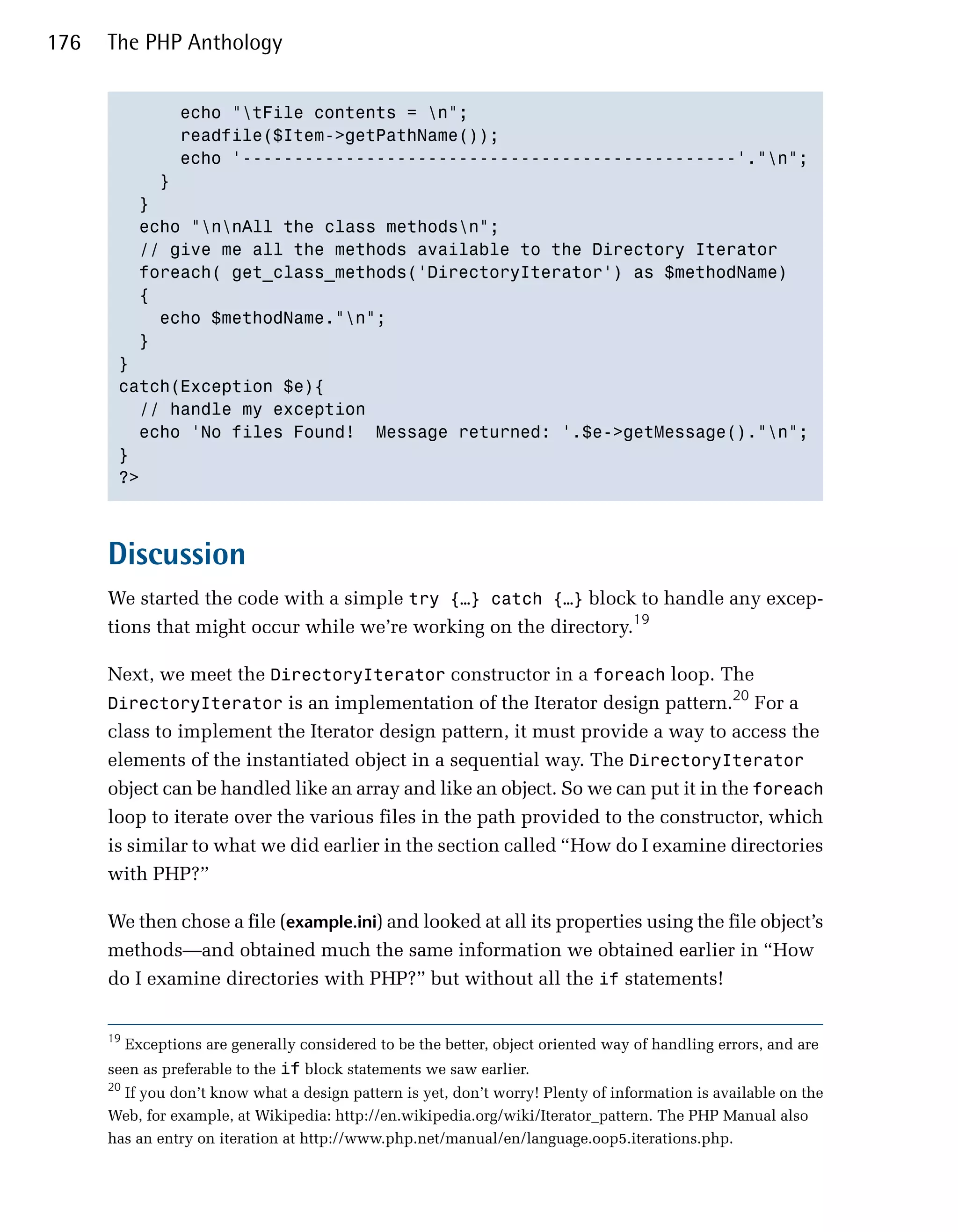 176   The PHP Anthology


             echo "tFile contents = n";

             readfile($Item->getPathName());

             echo '------------------------------------------------'."n"; 

           }

         }

         echo "nnAll the class methodsn";

         // give me all the methods available to the Directory Iterator

         foreach( get_class_methods('DirectoryIterator') as $methodName)

         {

           echo $methodName."n";

         }

       }

       catch(Exception $e){

         // handle my exception

         echo 'No files Found! Message returned: '.$e->getMessage()."n";

       }

       ?>




      Discussion
      We started the code with a simple try {…} catch {…} block to handle any excep­
      tions that might occur while we’re working on the directory.19

      Next, we meet the DirectoryIterator constructor in a foreach loop. The
                                                                                   20
      DirectoryIterator is an implementation of the Iterator design pattern. For a
      class to implement the Iterator design pattern, it must provide a way to access the
      elements of the instantiated object in a sequential way. The DirectoryIterator
      object can be handled like an array and like an object. So we can put it in the foreach
      loop to iterate over the various files in the path provided to the constructor, which
      is similar to what we did earlier in the section called “How do I examine directories
      with PHP?”

      We then chose a file (example.ini) and looked at all its properties using the file object’s
      methods—and obtained much the same information we obtained earlier in “How
      do I examine directories with PHP?” but without all the if statements!


      19
           Exceptions are generally considered to be the better, object oriented way of handling errors, and are
      seen as preferable to the if block statements we saw earlier.
      20
        If you don’t know what a design pattern is yet, don’t worry! Plenty of information is available on the
      Web, for example, at Wikipedia: http://en.wikipedia.org/wiki/Iterator_pattern. The PHP Manual also
      has an entry on iteration at http://www.php.net/manual/en/language.oop5.iterations.php.
 
