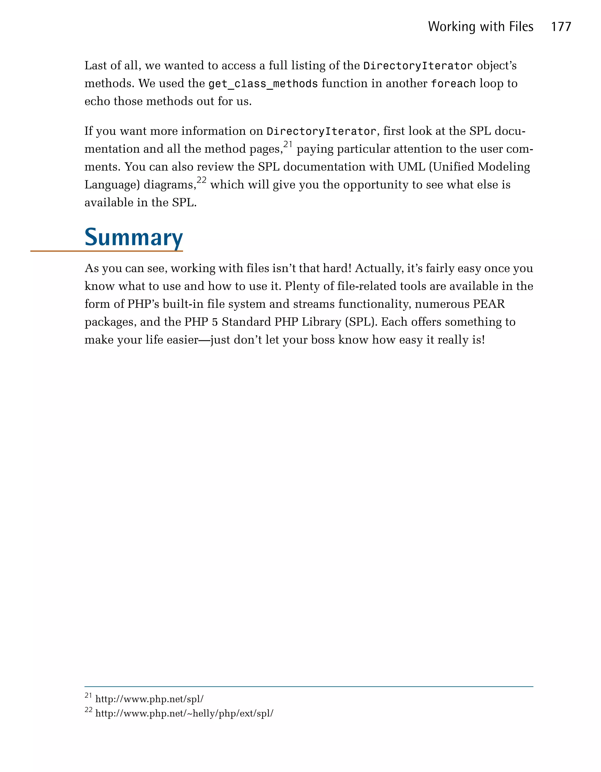 Working with Files      177

Last of all, we wanted to access a full listing of the DirectoryIterator object’s
methods. We used the get_class_methods function in another foreach loop to
echo those methods out for us.

If you want more information on DirectoryIterator, first look at the SPL docu­
mentation and all the method pages,21 paying particular attention to the user com­
ments. You can also review the SPL documentation with UML (Unified Modeling
Language) diagrams,22 which will give you the opportunity to see what else is
available in the SPL.


Summary
As you can see, working with files isn’t that hard! Actually, it’s fairly easy once you
know what to use and how to use it. Plenty of file-related tools are available in the
form of PHP’s built-in file system and streams functionality, numerous PEAR
packages, and the PHP 5 Standard PHP Library (SPL). Each offers something to
make your life easier—just don’t let your boss know how easy it really is!




21
     http://www.php.net/spl/
22
     http://www.php.net/~helly/php/ext/spl/
 