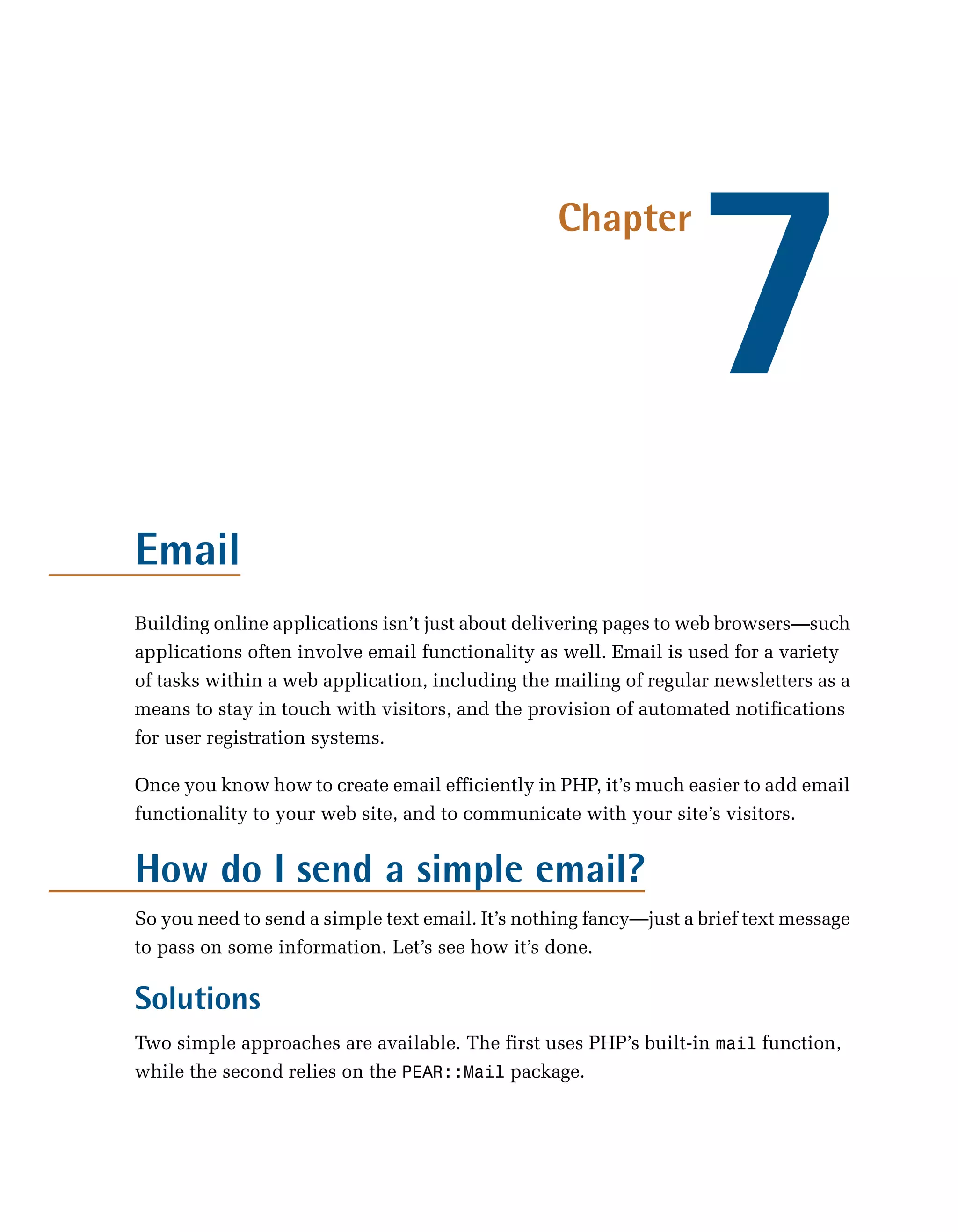 7
                                                  Chapter




Email
Building online applications isn’t just about delivering pages to web browsers—such
applications often involve email functionality as well. Email is used for a variety
of tasks within a web application, including the mailing of regular newsletters as a
means to stay in touch with visitors, and the provision of automated notifications
for user registration systems.

Once you know how to create email efficiently in PHP, it’s much easier to add email
functionality to your web site, and to communicate with your site’s visitors.


How do I send a simple email?
So you need to send a simple text email. It’s nothing fancy—just a brief text message
to pass on some information. Let’s see how it’s done.

Solutions
Two simple approaches are available. The first uses PHP’s built-in mail function,
while the second relies on the PEAR::Mail package.
 