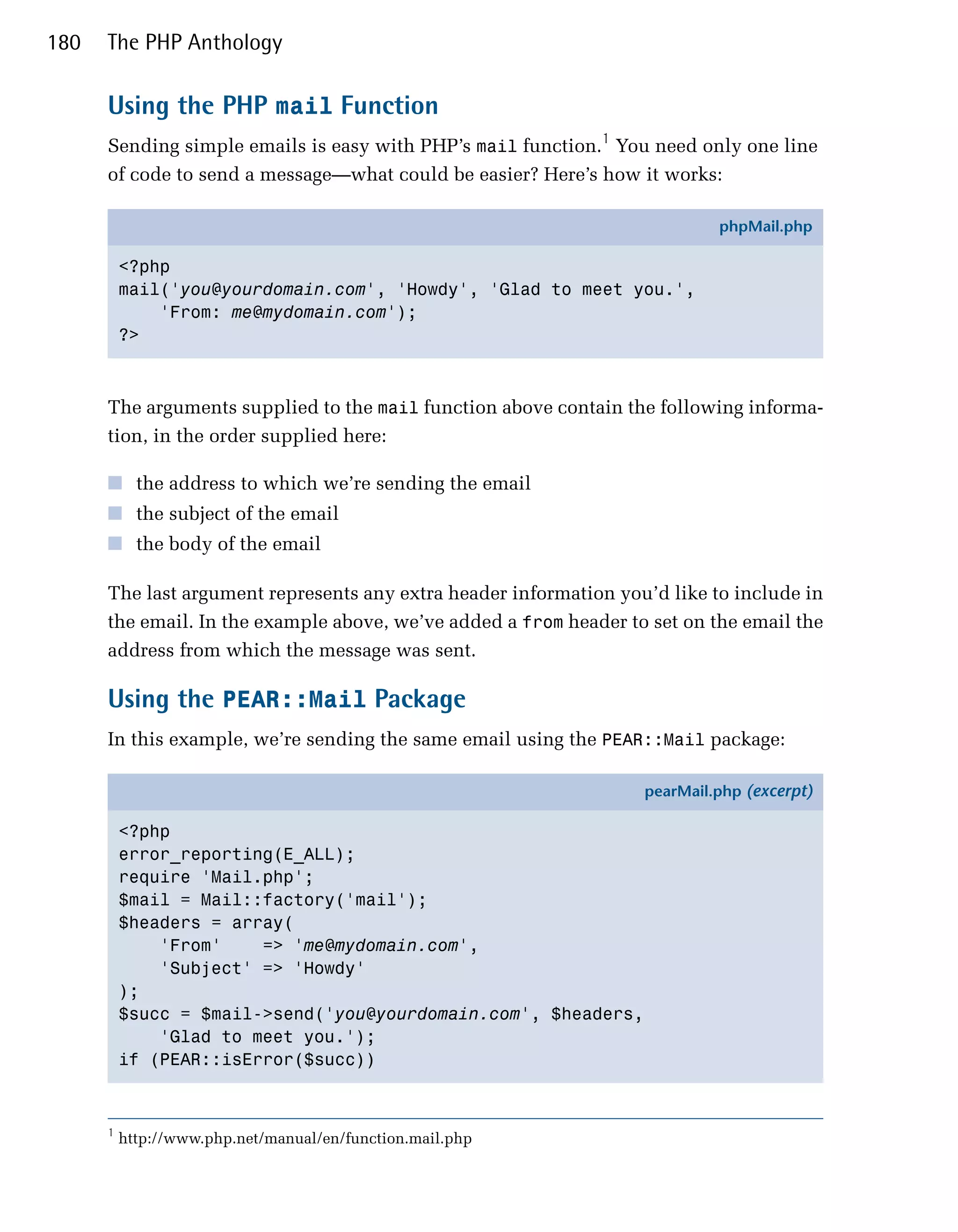 180   The PHP Anthology

      Using the PHP mail Function
      Sending simple emails is easy with PHP’s mail function.1 You need only one line
      of code to send a message—what could be easier? Here’s how it works:

                                                                            phpMail.php

          <?php
          mail('you@yourdomain.com', 'Howdy', 'Glad to meet you.',
              'From: me@mydomain.com');
          ?>



      The arguments supplied to the mail function above contain the following informa­
      tion, in the order supplied here:

      ■ the address to which we’re sending the email
      ■ the subject of the email
      ■ the body of the email

      The last argument represents any extra header information you’d like to include in
      the email. In the example above, we’ve added a from header to set on the email the
      address from which the message was sent.

      Using the PEAR::Mail Package
      In this example, we’re sending the same email using the PEAR::Mail package:

                                                                   pearMail.php (excerpt)

          <?php
          error_reporting(E_ALL);
          require 'Mail.php';
          $mail = Mail::factory('mail');
          $headers = array(
              'From'    => 'me@mydomain.com',
              'Subject' => 'Howdy'
          );
          $succ = $mail->send('you@yourdomain.com', $headers,
              'Glad to meet you.');
          if (PEAR::isError($succ))



      1
          http://www.php.net/manual/en/function.mail.php
 