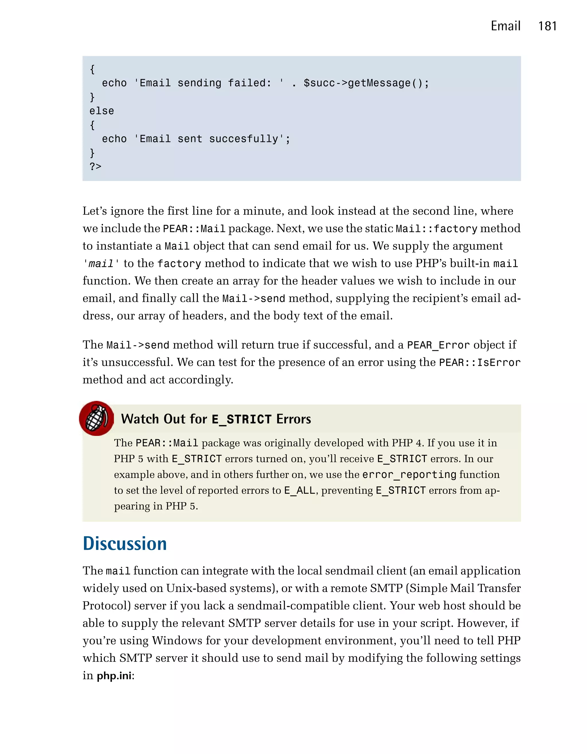 Email   181


 {

   echo 'Email sending failed: ' . $succ->getMessage();

 }

 else

 {

   echo 'Email sent succesfully';

 }

 ?>




Let’s ignore the first line for a minute, and look instead at the second line, where
we include the PEAR::Mail package. Next, we use the static Mail::factory method
to instantiate a Mail object that can send email for us. We supply the argument
'mail' to the factory method to indicate that we wish to use PHP’s built-in mail
function. We then create an array for the header values we wish to include in our
email, and finally call the Mail->send method, supplying the recipient’s email ad­
dress, our array of headers, and the body text of the email.

The Mail->send method will return true if successful, and a PEAR_Error object if
it’s unsuccessful. We can test for the presence of an error using the PEAR::IsError
method and act accordingly.


       Watch Out for E_STRICT Errors
      The PEAR::Mail package was originally developed with PHP 4. If you use it in
      PHP 5 with E_STRICT errors turned on, you’ll receive E_STRICT errors. In our
      example above, and in others further on, we use the error_reporting function
      to set the level of reported errors to E_ALL, preventing E_STRICT errors from ap­
      pearing in PHP 5.


Discussion
The mail function can integrate with the local sendmail client (an email application
widely used on Unix-based systems), or with a remote SMTP (Simple Mail Transfer
Protocol) server if you lack a sendmail-compatible client. Your web host should be
able to supply the relevant SMTP server details for use in your script. However, if
you’re using Windows for your development environment, you’ll need to tell PHP
which SMTP server it should use to send mail by modifying the following settings
in php.ini:
 