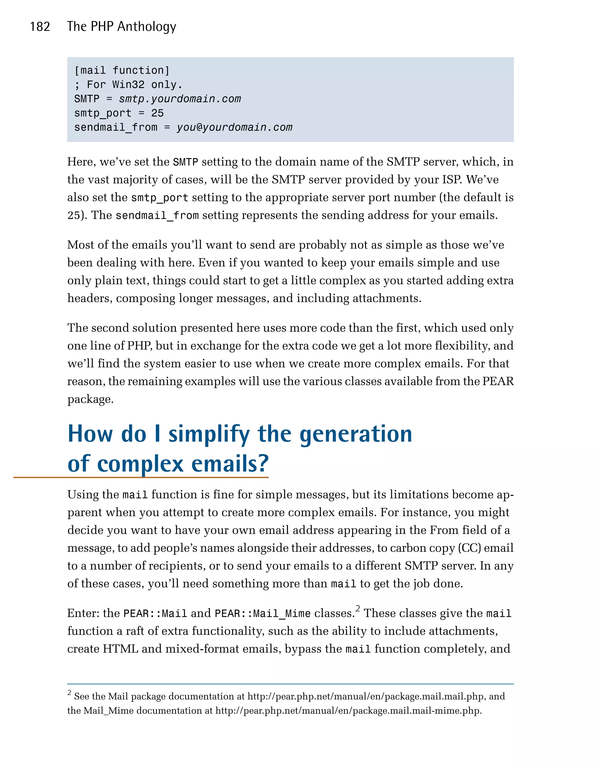 182   The PHP Anthology


          [mail function]

          ; For Win32 only.

          SMTP = smtp.yourdomain.com

          smtp_port = 25

          sendmail_from = you@yourdomain.com



      Here, we’ve set the SMTP setting to the domain name of the SMTP server, which, in
      the vast majority of cases, will be the SMTP server provided by your ISP. We’ve
      also set the smtp_port setting to the appropriate server port number (the default is
      25). The sendmail_from setting represents the sending address for your emails.

      Most of the emails you’ll want to send are probably not as simple as those we’ve
      been dealing with here. Even if you wanted to keep your emails simple and use
      only plain text, things could start to get a little complex as you started adding extra
      headers, composing longer messages, and including attachments.

      The second solution presented here uses more code than the first, which used only
      one line of PHP, but in exchange for the extra code we get a lot more flexibility, and
      we’ll find the system easier to use when we create more complex emails. For that
      reason, the remaining examples will use the various classes available from the PEAR
      package.


      How do I simplify the generation
      of complex emails?
      Using the mail function is fine for simple messages, but its limitations become ap­
      parent when you attempt to create more complex emails. For instance, you might
      decide you want to have your own email address appearing in the From field of a
      message, to add people’s names alongside their addresses, to carbon copy (CC) email
      to a number of recipients, or to send your emails to a different SMTP server. In any
      of these cases, you’ll need something more than mail to get the job done.

      Enter: the PEAR::Mail and PEAR::Mail_Mime classes.2 These classes give the mail
      function a raft of extra functionality, such as the ability to include attachments,
      create HTML and mixed-format emails, bypass the mail function completely, and


      2
        See the Mail package documentation at http://pear.php.net/manual/en/package.mail.mail.php, and
      the Mail_Mime documentation at http://pear.php.net/manual/en/package.mail.mail-mime.php.
 