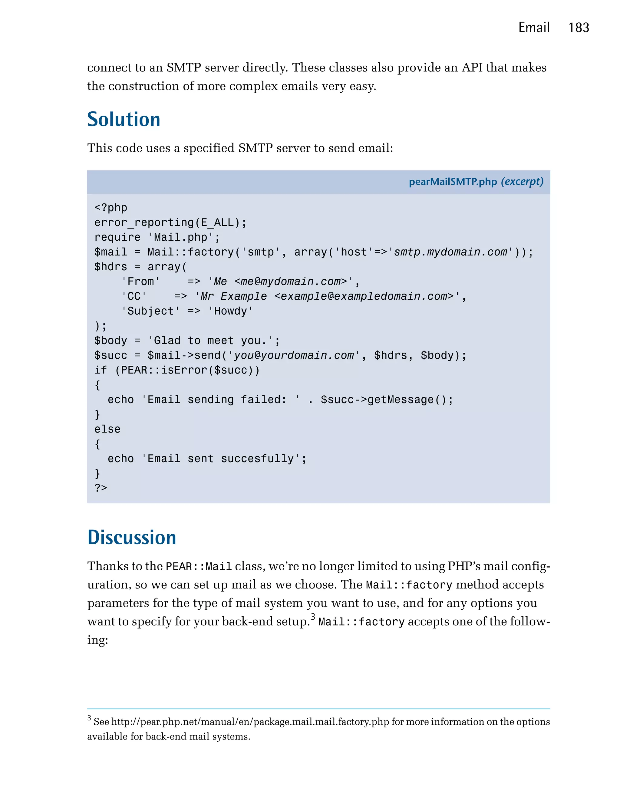Email     183

connect to an SMTP server directly. These classes also provide an API that makes
the construction of more complex emails very easy.

Solution
This code uses a specified SMTP server to send email:

                                                                     pearMailSMTP.php (excerpt)

    <?php
    error_reporting(E_ALL);
    require 'Mail.php';
    $mail = Mail::factory('smtp', array('host'=>'smtp.mydomain.com'));
    $hdrs = array(
        'From'    => 'Me <me@mydomain.com>',
        'CC'    => 'Mr Example <example@exampledomain.com>',
        'Subject' => 'Howdy'
    );
    $body = 'Glad to meet you.';
    $succ = $mail->send('you@yourdomain.com', $hdrs, $body);
    if (PEAR::isError($succ))
    {
      echo 'Email sending failed: ' . $succ->getMessage();
    }
    else
    {
      echo 'Email sent succesfully';
    }
    ?>



Discussion
Thanks to the PEAR::Mail class, we’re no longer limited to using PHP’s mail config­
uration, so we can set up mail as we choose. The Mail::factory method accepts
parameters for the type of mail system you want to use, and for any options you
want to specify for your back-end setup.3 Mail::factory accepts one of the follow­
ing:




3
 See http://pear.php.net/manual/en/package.mail.mail.factory.php for more information on the options
available for back-end mail systems.
 