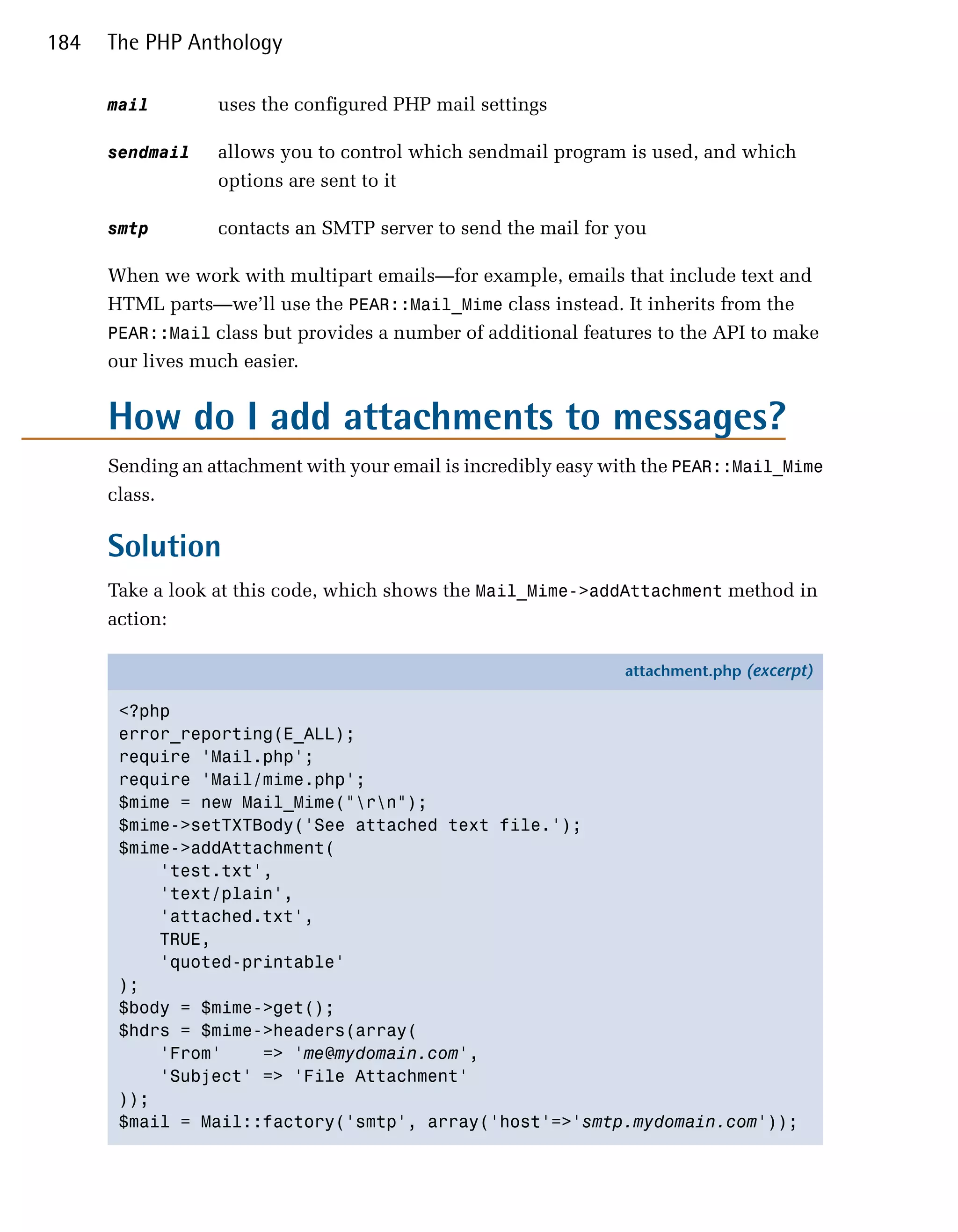 184   The PHP Anthology

      mail        uses the configured PHP mail settings

      sendmail    allows you to control which sendmail program is used, and which
                  options are sent to it

      smtp        contacts an SMTP server to send the mail for you

      When we work with multipart emails—for example, emails that include text and
      HTML parts—we’ll use the PEAR::Mail_Mime class instead. It inherits from the
      PEAR::Mail class but provides a number of additional features to the API to make
      our lives much easier.


      How do I add attachments to messages?
      Sending an attachment with your email is incredibly easy with the PEAR::Mail_Mime
      class.

      Solution
      Take a look at this code, which shows the Mail_Mime->addAttachment method in
      action:

                                                                attachment.php (excerpt)

       <?php
       error_reporting(E_ALL);
       require 'Mail.php';
       require 'Mail/mime.php';
       $mime = new Mail_Mime("rn");
       $mime->setTXTBody('See attached text file.');
       $mime->addAttachment(
           'test.txt',
           'text/plain',
           'attached.txt',
           TRUE,
           'quoted-printable'
       );
       $body = $mime->get();
       $hdrs = $mime->headers(array(
           'From'    => 'me@mydomain.com',
           'Subject' => 'File Attachment'
       ));
       $mail = Mail::factory('smtp', array('host'=>'smtp.mydomain.com'));
 