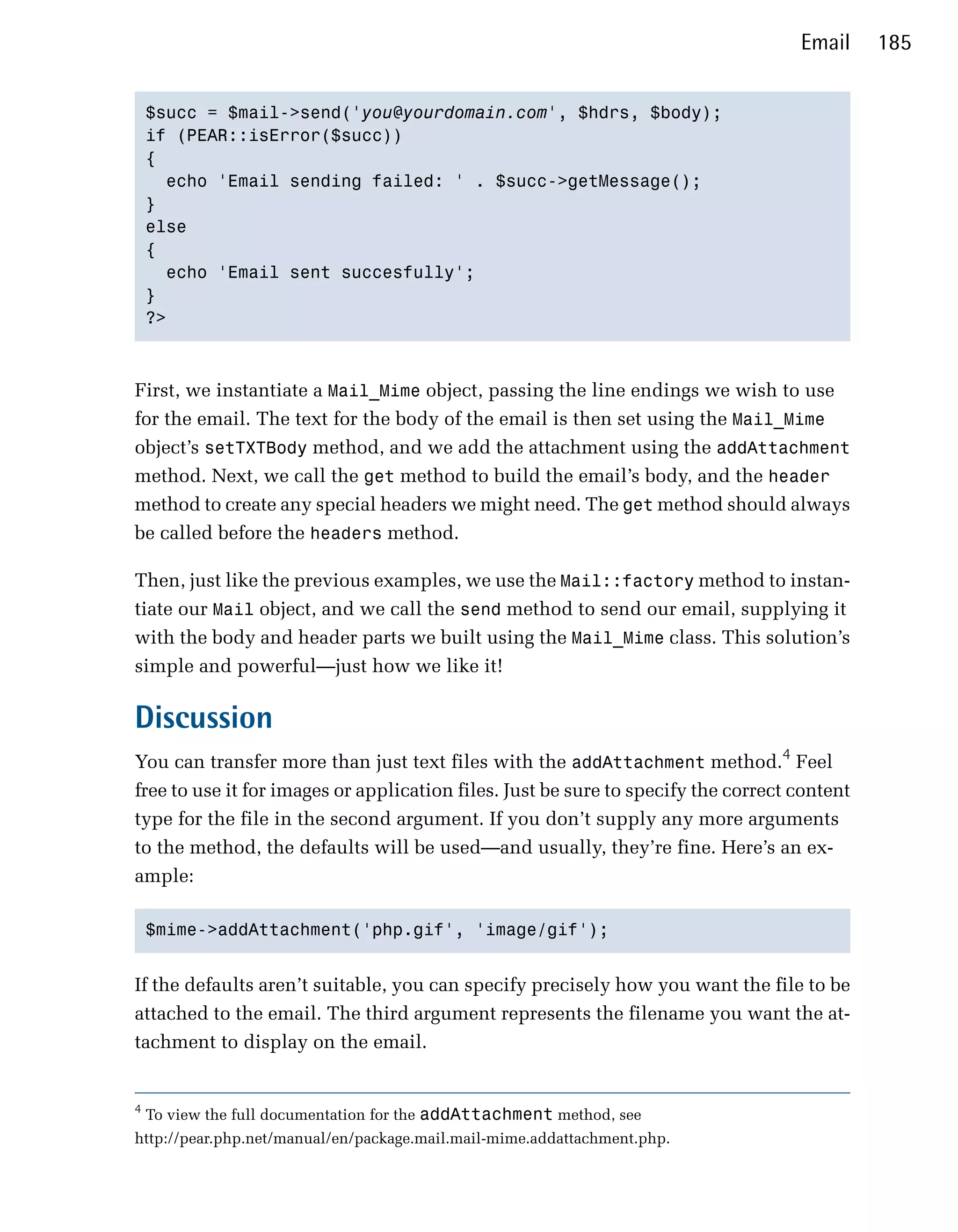 Email     185


    $succ = $mail->send('you@yourdomain.com', $hdrs, $body);

    if (PEAR::isError($succ))

    {

      echo 'Email sending failed: ' . $succ->getMessage();

    }

    else

    {

      echo 'Email sent succesfully';

    }

    ?>




First, we instantiate a Mail_Mime object, passing the line endings we wish to use
for the email. The text for the body of the email is then set using the Mail_Mime
object’s setTXTBody method, and we add the attachment using the addAttachment
method. Next, we call the get method to build the email’s body, and the header
method to create any special headers we might need. The get method should always
be called before the headers method.

Then, just like the previous examples, we use the Mail::factory method to instan­
tiate our Mail object, and we call the send method to send our email, supplying it
with the body and header parts we built using the Mail_Mime class. This solution’s
simple and powerful—just how we like it!

Discussion
You can transfer more than just text files with the addAttachment method.4 Feel
free to use it for images or application files. Just be sure to specify the correct content
type for the file in the second argument. If you don’t supply any more arguments
to the method, the defaults will be used—and usually, they’re fine. Here’s an ex­
ample:

    $mime->addAttachment('php.gif', 'image/gif');



If the defaults aren’t suitable, you can specify precisely how you want the file to be
attached to the email. The third argument represents the filename you want the at­
tachment to display on the email.


4
    To view the full documentation for the addAttachment method, see
http://pear.php.net/manual/en/package.mail.mail-mime.addattachment.php.
 