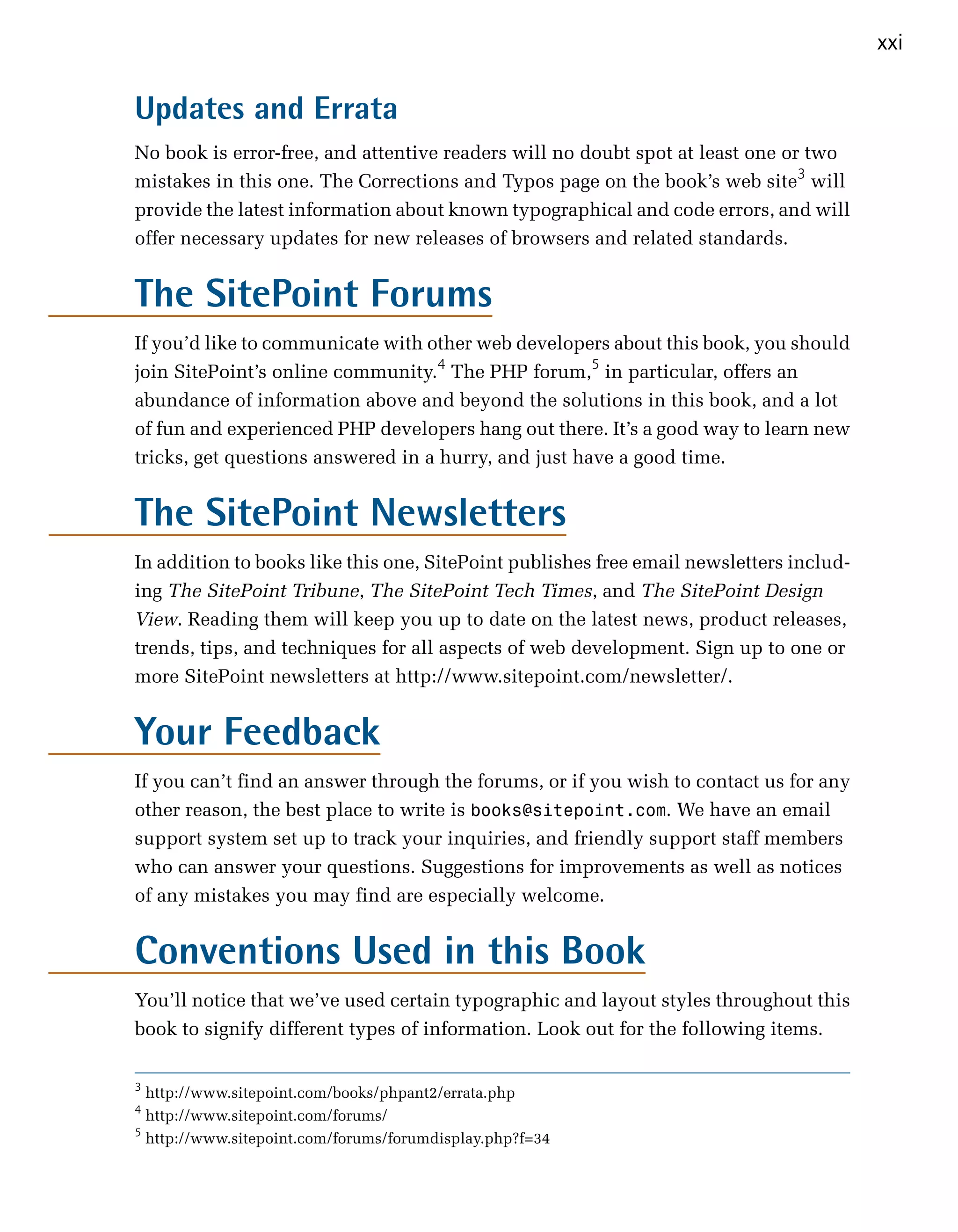 xxi


Updates and Errata
No book is error-free, and attentive readers will no doubt spot at least one or two
mistakes in this one. The Corrections and Typos page on the book’s web site3 will
provide the latest information about known typographical and code errors, and will
offer necessary updates for new releases of browsers and related standards.


The SitePoint Forums
If you’d like to communicate with other web developers about this book, you should
join SitePoint’s online community.4 The PHP forum,5 in particular, offers an
abundance of information above and beyond the solutions in this book, and a lot
of fun and experienced PHP developers hang out there. It’s a good way to learn new
tricks, get questions answered in a hurry, and just have a good time.


The SitePoint Newsletters
In addition to books like this one, SitePoint publishes free email newsletters includ­
ing The SitePoint Tribune, The SitePoint Tech Times, and The SitePoint Design
View. Reading them will keep you up to date on the latest news, product releases,
trends, tips, and techniques for all aspects of web development. Sign up to one or
more SitePoint newsletters at http://www.sitepoint.com/newsletter/.


Your Feedback
If you can’t find an answer through the forums, or if you wish to contact us for any
other reason, the best place to write is books@sitepoint.com. We have an email
support system set up to track your inquiries, and friendly support staff members
who can answer your questions. Suggestions for improvements as well as notices
of any mistakes you may find are especially welcome.


Conventions Used in this Book
You’ll notice that we’ve used certain typographic and layout styles throughout this
book to signify different types of information. Look out for the following items.

3
  http://www.sitepoint.com/books/phpant2/errata.php
4
  http://www.sitepoint.com/forums/
5
  http://www.sitepoint.com/forums/forumdisplay.php?f=34
 