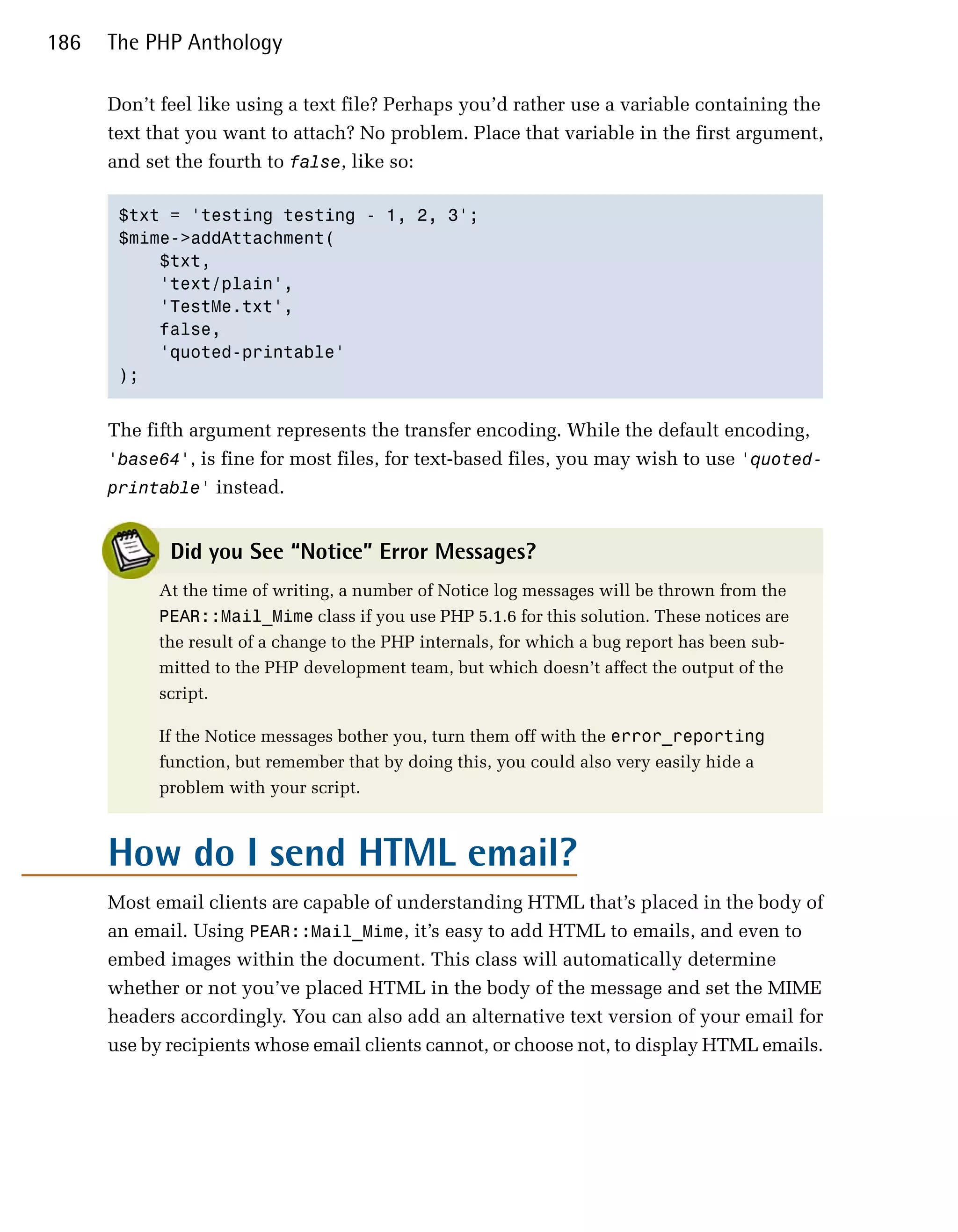 186   The PHP Anthology

      Don’t feel like using a text file? Perhaps you’d rather use a variable containing the
      text that you want to attach? No problem. Place that variable in the first argument,
      and set the fourth to false, like so:

       $txt = 'testing testing - 1, 2, 3';

       $mime->addAttachment(

           $txt, 

           'text/plain', 

           'TestMe.txt', 

           false,

           'quoted-printable'

       );



      The fifth argument represents the transfer encoding. While the default encoding,
      'base64', is fine for most files, for text-based files, you may wish to use 'quoted­
      printable' instead.


             Did you See “Notice” Error Messages?
            At the time of writing, a number of Notice log messages will be thrown from the
            PEAR::Mail_Mime class if you use PHP 5.1.6 for this solution. These notices are
            the result of a change to the PHP internals, for which a bug report has been sub­
            mitted to the PHP development team, but which doesn’t affect the output of the
            script.

            If the Notice messages bother you, turn them off with the error_reporting
            function, but remember that by doing this, you could also very easily hide a
            problem with your script.



      How do I send HTML email?
      Most email clients are capable of understanding HTML that’s placed in the body of
      an email. Using PEAR::Mail_Mime, it’s easy to add HTML to emails, and even to
      embed images within the document. This class will automatically determine
      whether or not you’ve placed HTML in the body of the message and set the MIME
      headers accordingly. You can also add an alternative text version of your email for
      use by recipients whose email clients cannot, or choose not, to display HTML emails.
 