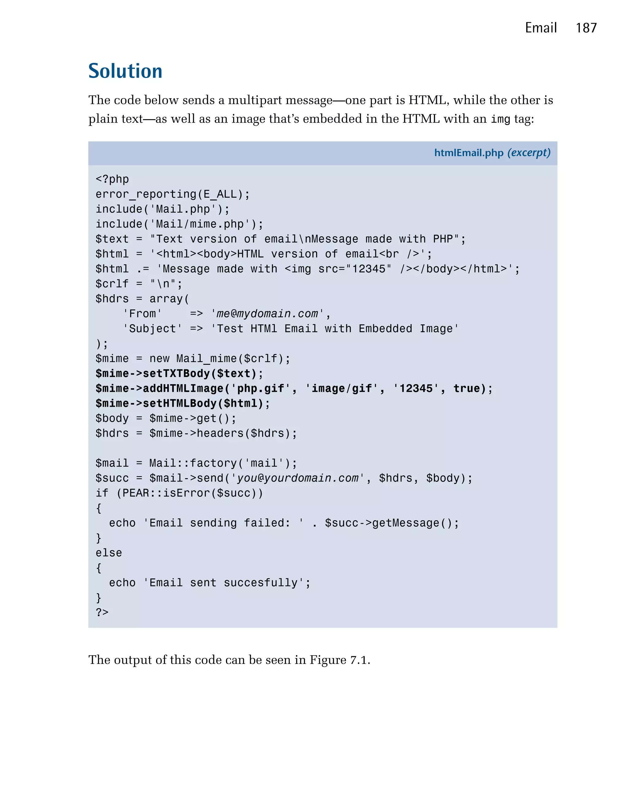 Email    187


Solution
The code below sends a multipart message—one part is HTML, while the other is
plain text—as well as an image that’s embedded in the HTML with an img tag:

                                                         htmlEmail.php (excerpt)

 <?php
 error_reporting(E_ALL);
 include('Mail.php');
 include('Mail/mime.php');
 $text = "Text version of emailnMessage made with PHP";
 $html = '<html><body>HTML version of email<br />';
 $html .= 'Message made with <img src="12345" /></body></html>';
 $crlf = "n";
 $hdrs = array(
     'From'    => 'me@mydomain.com',
     'Subject' => 'Test HTMl Email with Embedded Image'
 );
 $mime = new Mail_mime($crlf);
 $mime->setTXTBody($text);
 $mime->addHTMLImage('php.gif', 'image/gif', '12345', true);
 $mime->setHTMLBody($html);
 $body = $mime->get();
 $hdrs = $mime->headers($hdrs);

 $mail = Mail::factory('mail');
 $succ = $mail->send('you@yourdomain.com', $hdrs, $body);
 if (PEAR::isError($succ))
 {
   echo 'Email sending failed: ' . $succ->getMessage();
 }
 else
 {
   echo 'Email sent succesfully';
 }
 ?>



The output of this code can be seen in Figure 7.1.
 