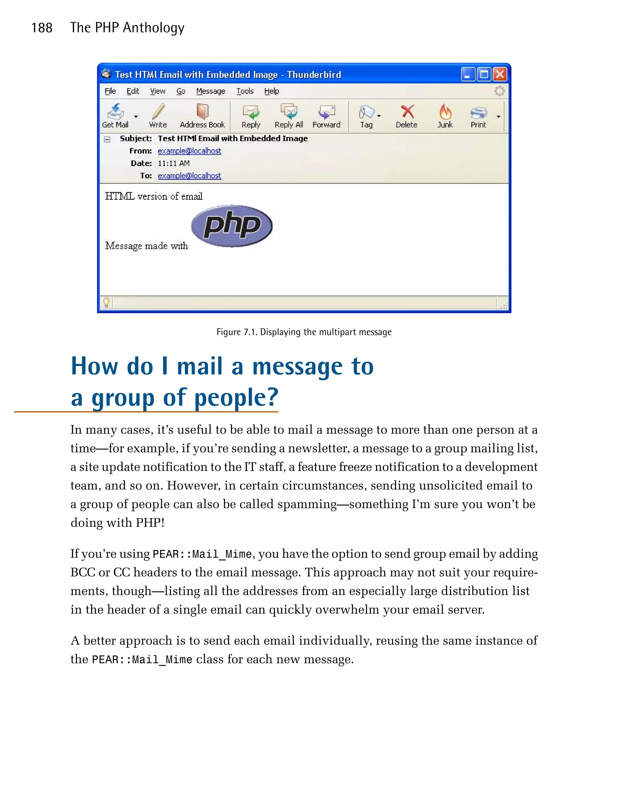 188   The PHP Anthology




                                  Figure 7.1. Displaying the multipart message


      How do I mail a message to
      a group of people?
      In many cases, it’s useful to be able to mail a message to more than one person at a
      time—for example, if you’re sending a newsletter, a message to a group mailing list,
      a site update notification to the IT staff, a feature freeze notification to a development
      team, and so on. However, in certain circumstances, sending unsolicited email to
      a group of people can also be called spamming—something I’m sure you won’t be
      doing with PHP!

      If you’re using PEAR::Mail_Mime, you have the option to send group email by adding
      BCC or CC headers to the email message. This approach may not suit your require­
      ments, though—listing all the addresses from an especially large distribution list
      in the header of a single email can quickly overwhelm your email server.

      A better approach is to send each email individually, reusing the same instance of
      the PEAR::Mail_Mime class for each new message.
 