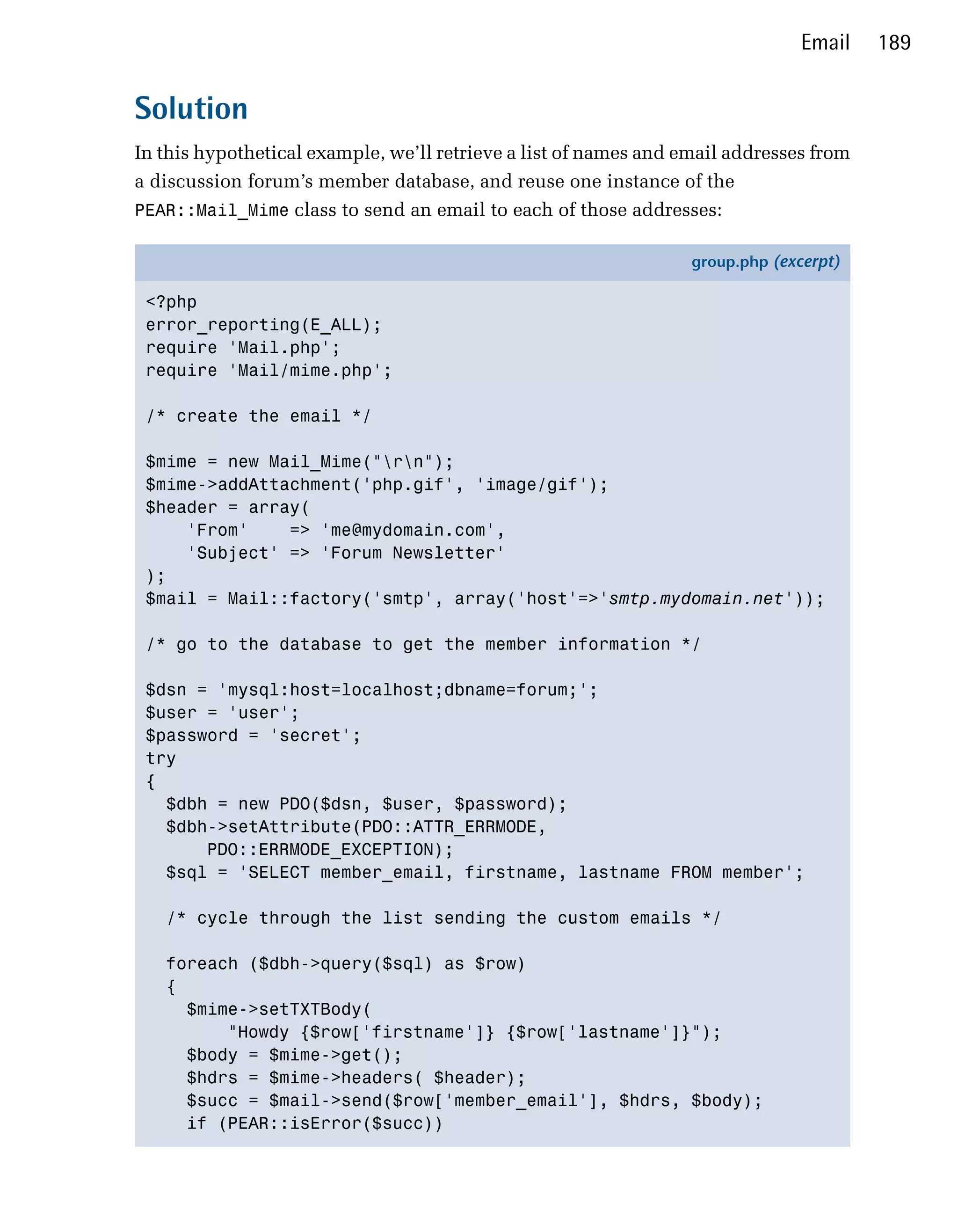 Email   189


Solution
In this hypothetical example, we’ll retrieve a list of names and email addresses from
a discussion forum’s member database, and reuse one instance of the
PEAR::Mail_Mime class to send an email to each of those addresses:

                                                                  group.php (excerpt)

 <?php
 error_reporting(E_ALL);
 require 'Mail.php';
 require 'Mail/mime.php';

 /* create the email */

 $mime = new Mail_Mime("rn");
 $mime->addAttachment('php.gif', 'image/gif');
 $header = array(
     'From'    => 'me@mydomain.com',
     'Subject' => 'Forum Newsletter'
 );
 $mail = Mail::factory('smtp', array('host'=>'smtp.mydomain.net'));

 /* go to the database to get the member information */

 $dsn = 'mysql:host=localhost;dbname=forum;';
 $user = 'user';
 $password = 'secret';
 try
 {
   $dbh = new PDO($dsn, $user, $password);
   $dbh->setAttribute(PDO::ATTR_ERRMODE,
       PDO::ERRMODE_EXCEPTION);
   $sql = 'SELECT member_email, firstname, lastname FROM member';

   /* cycle through the list sending the custom emails */

   foreach ($dbh->query($sql) as $row)
   {
     $mime->setTXTBody(
         "Howdy {$row['firstname']} {$row['lastname']}");
     $body = $mime->get();
     $hdrs = $mime->headers( $header);
     $succ = $mail->send($row['member_email'], $hdrs, $body);
     if (PEAR::isError($succ))
 