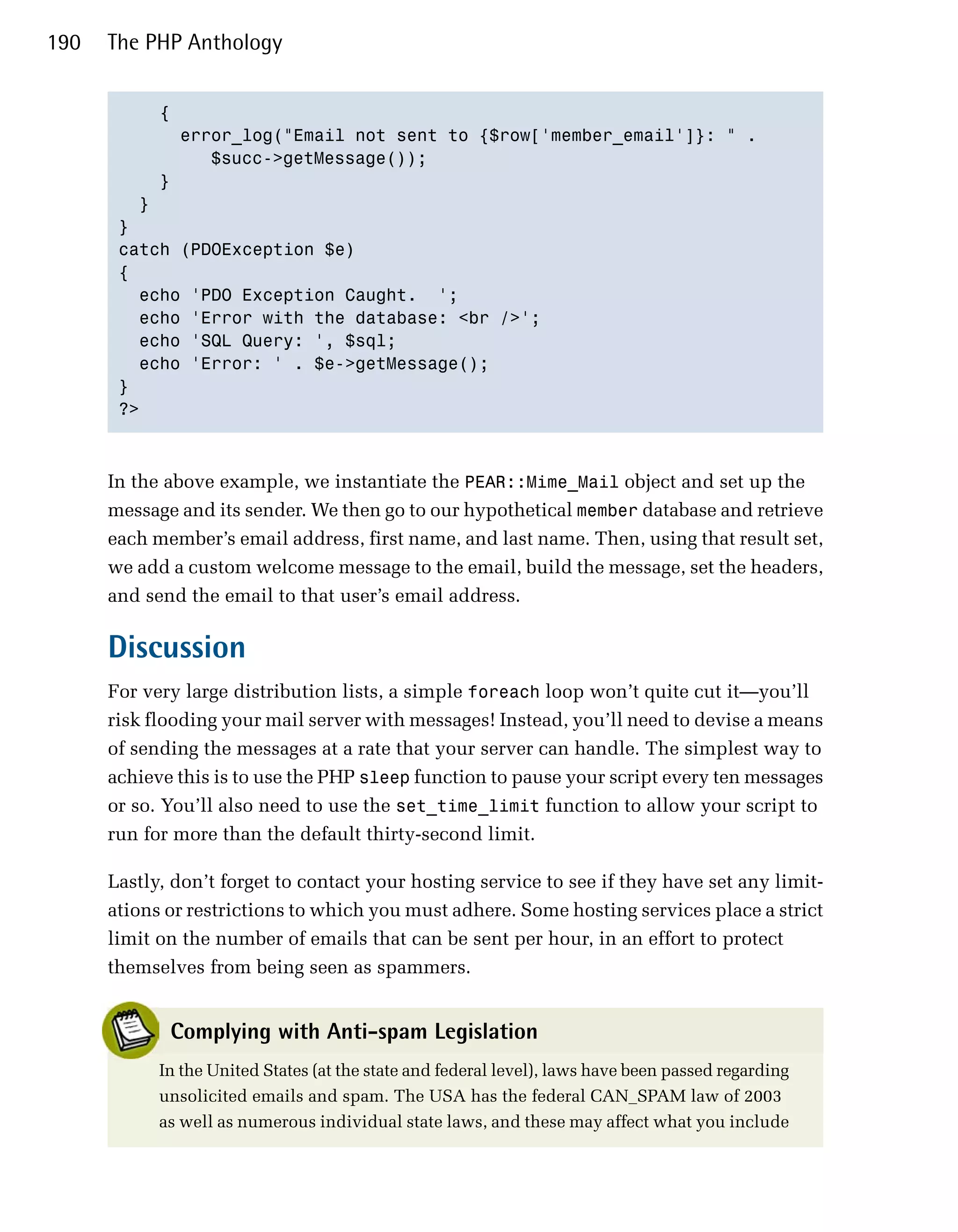 190   The PHP Anthology


           {

             error_log("Email not sent to {$row['member_email']}: " .

                $succ->getMessage());

           }

         }

       } 

       catch (PDOException $e)

       {

         echo 'PDO Exception Caught. ';

         echo 'Error with the database: <br />';

         echo 'SQL Query: ', $sql;

         echo 'Error: ' . $e->getMessage();

       }

       ?>




      In the above example, we instantiate the PEAR::Mime_Mail object and set up the
      message and its sender. We then go to our hypothetical member database and retrieve
      each member’s email address, first name, and last name. Then, using that result set,
      we add a custom welcome message to the email, build the message, set the headers,
      and send the email to that user’s email address.

      Discussion
      For very large distribution lists, a simple foreach loop won’t quite cut it—you’ll
      risk flooding your mail server with messages! Instead, you’ll need to devise a means
      of sending the messages at a rate that your server can handle. The simplest way to
      achieve this is to use the PHP sleep function to pause your script every ten messages
      or so. You’ll also need to use the set_time_limit function to allow your script to
      run for more than the default thirty-second limit.

      Lastly, don’t forget to contact your hosting service to see if they have set any limit­
      ations or restrictions to which you must adhere. Some hosting services place a strict
      limit on the number of emails that can be sent per hour, in an effort to protect
      themselves from being seen as spammers.


             Complying with Anti-spam Legislation
            In the United States (at the state and federal level), laws have been passed regarding
            unsolicited emails and spam. The USA has the federal CAN_SPAM law of 2003
            as well as numerous individual state laws, and these may affect what you include
 