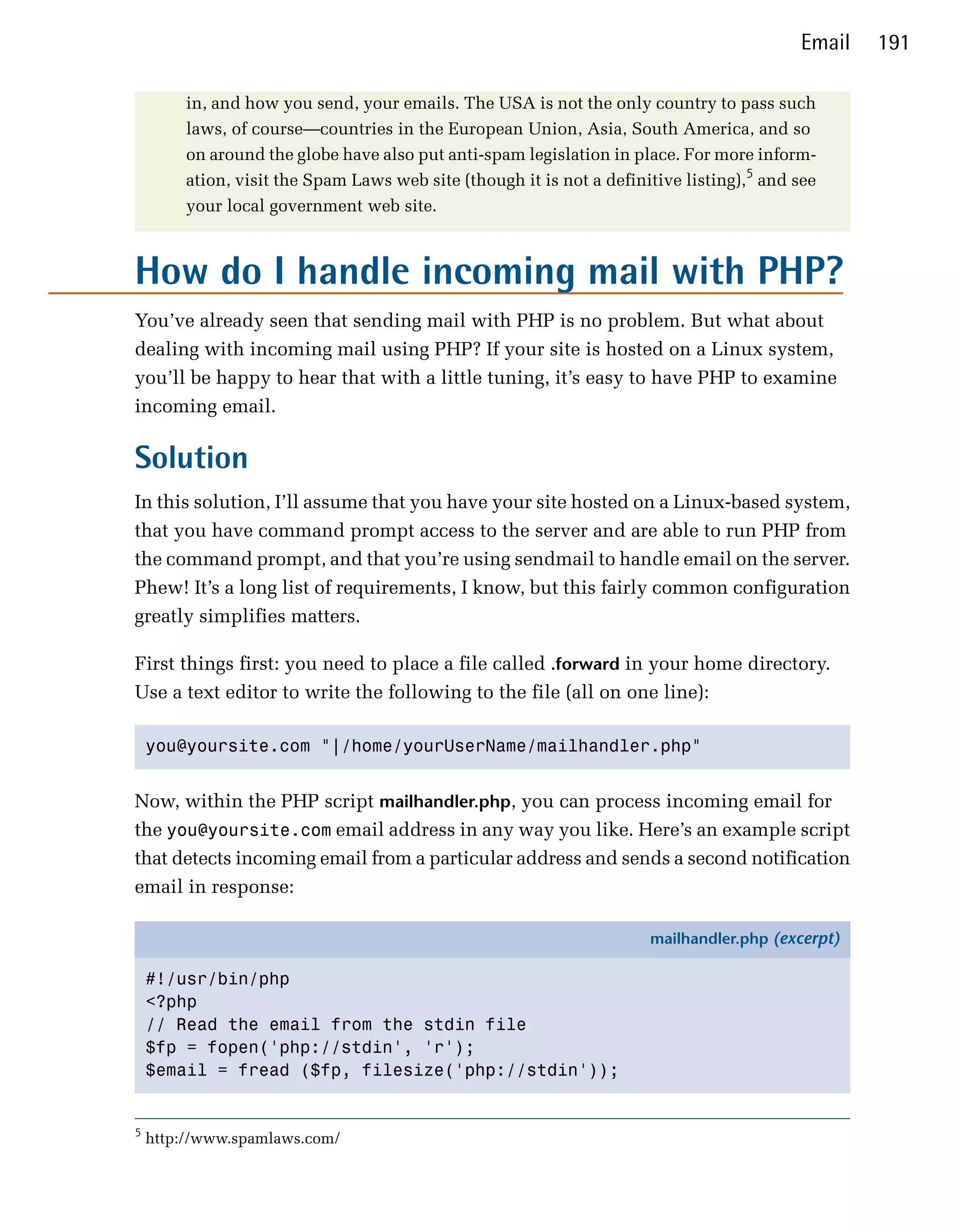 Email   191

        in, and how you send, your emails. The USA is not the only country to pass such
        laws, of course—countries in the European Union, Asia, South America, and so
        on around the globe have also put anti-spam legislation in place. For more inform­
        ation, visit the Spam Laws web site (though it is not a definitive listing),5 and see
        your local government web site.



How do I handle incoming mail with PHP?
You’ve already seen that sending mail with PHP is no problem. But what about
dealing with incoming mail using PHP? If your site is hosted on a Linux system,
you’ll be happy to hear that with a little tuning, it’s easy to have PHP to examine
incoming email.

Solution
In this solution, I’ll assume that you have your site hosted on a Linux-based system,
that you have command prompt access to the server and are able to run PHP from
the command prompt, and that you’re using sendmail to handle email on the server.
Phew! It’s a long list of requirements, I know, but this fairly common configuration
greatly simplifies matters.

First things first: you need to place a file called .forward in your home directory.
Use a text editor to write the following to the file (all on one line):

    you@yoursite.com "|/home/yourUserName/mailhandler.php"



Now, within the PHP script mailhandler.php, you can process incoming email for
the you@yoursite.com email address in any way you like. Here’s an example script
that detects incoming email from a particular address and sends a second notification
email in response:

                                                                      mailhandler.php (excerpt)

    #!/usr/bin/php
    <?php
    // Read the email from the stdin file
    $fp = fopen('php://stdin', 'r');
    $email = fread ($fp, filesize('php://stdin'));


5
    http://www.spamlaws.com/
 