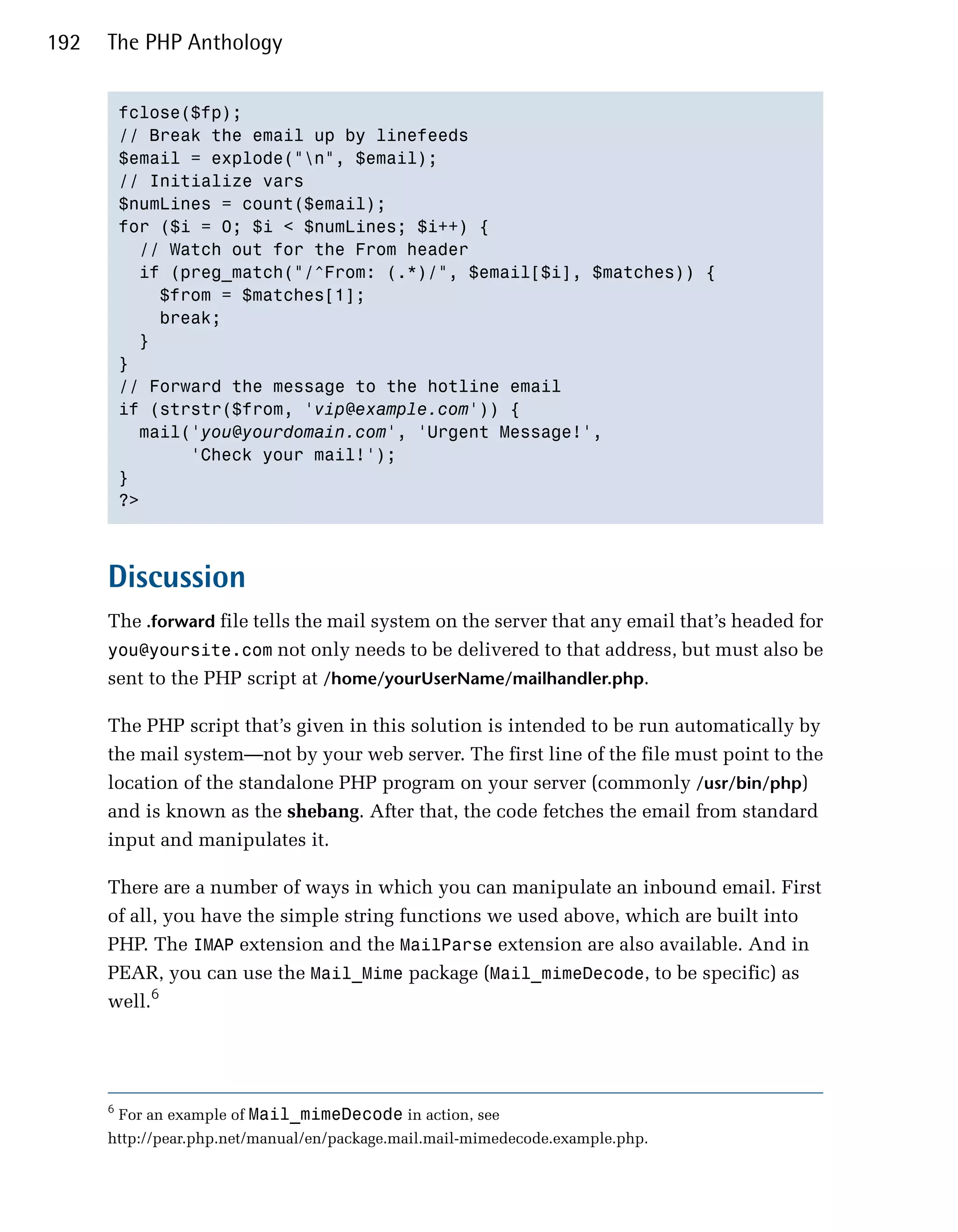 192   The PHP Anthology


          fclose($fp);

          // Break the email up by linefeeds

          $email = explode("n", $email);

          // Initialize vars

          $numLines = count($email);

          for ($i = 0; $i < $numLines; $i++) {

            // Watch out for the From header

            if (preg_match("/^From: (.*)/", $email[$i], $matches)) {

              $from = $matches[1];

              break;

            }

          }

          // Forward the message to the hotline email

          if (strstr($from, 'vip@example.com')) {

            mail('you@yourdomain.com', 'Urgent Message!',

                 'Check your mail!');

          }

          ?>




      Discussion
      The .forward file tells the mail system on the server that any email that’s headed for
      you@yoursite.com not only needs to be delivered to that address, but must also be
      sent to the PHP script at /home/yourUserName/mailhandler.php.

      The PHP script that’s given in this solution is intended to be run automatically by
      the mail system—not by your web server. The first line of the file must point to the
      location of the standalone PHP program on your server (commonly /usr/bin/php)
      and is known as the shebang. After that, the code fetches the email from standard
      input and manipulates it.

      There are a number of ways in which you can manipulate an inbound email. First
      of all, you have the simple string functions we used above, which are built into
      PHP. The IMAP extension and the MailParse extension are also available. And in
      PEAR, you can use the Mail_Mime package (Mail_mimeDecode, to be specific) as
      well.6




      6
          For an example of Mail_mimeDecode in action, see
      http://pear.php.net/manual/en/package.mail.mail-mimedecode.example.php.
 