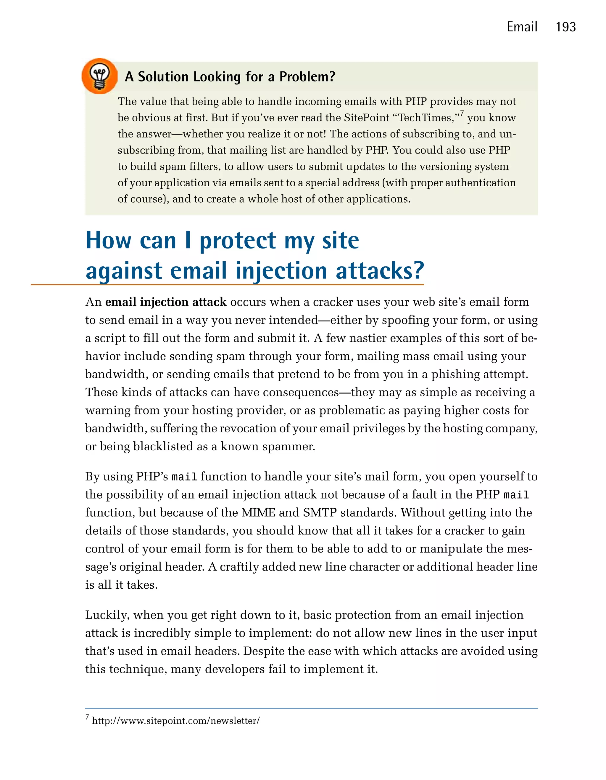 Email   193


           A Solution Looking for a Problem?
         The value that being able to handle incoming emails with PHP provides may not
         be obvious at first. But if you’ve ever read the SitePoint “TechTimes,”7 you know
         the answer—whether you realize it or not! The actions of subscribing to, and un­
         subscribing from, that mailing list are handled by PHP. You could also use PHP
         to build spam filters, to allow users to submit updates to the versioning system
         of your application via emails sent to a special address (with proper authentication
         of course), and to create a whole host of other applications.



How can I protect my site
against email injection attacks?
An email injection attack occurs when a cracker uses your web site’s email form
to send email in a way you never intended—either by spoofing your form, or using
a script to fill out the form and submit it. A few nastier examples of this sort of be­
havior include sending spam through your form, mailing mass email using your
bandwidth, or sending emails that pretend to be from you in a phishing attempt.
These kinds of attacks can have consequences—they may as simple as receiving a
warning from your hosting provider, or as problematic as paying higher costs for
bandwidth, suffering the revocation of your email privileges by the hosting company,
or being blacklisted as a known spammer.

By using PHP’s mail function to handle your site’s mail form, you open yourself to
the possibility of an email injection attack not because of a fault in the PHP mail
function, but because of the MIME and SMTP standards. Without getting into the
details of those standards, you should know that all it takes for a cracker to gain
control of your email form is for them to be able to add to or manipulate the mes­
sage’s original header. A craftily added new line character or additional header line
is all it takes.

Luckily, when you get right down to it, basic protection from an email injection
attack is incredibly simple to implement: do not allow new lines in the user input
that’s used in email headers. Despite the ease with which attacks are avoided using
this technique, many developers fail to implement it.


7
    http://www.sitepoint.com/newsletter/
 