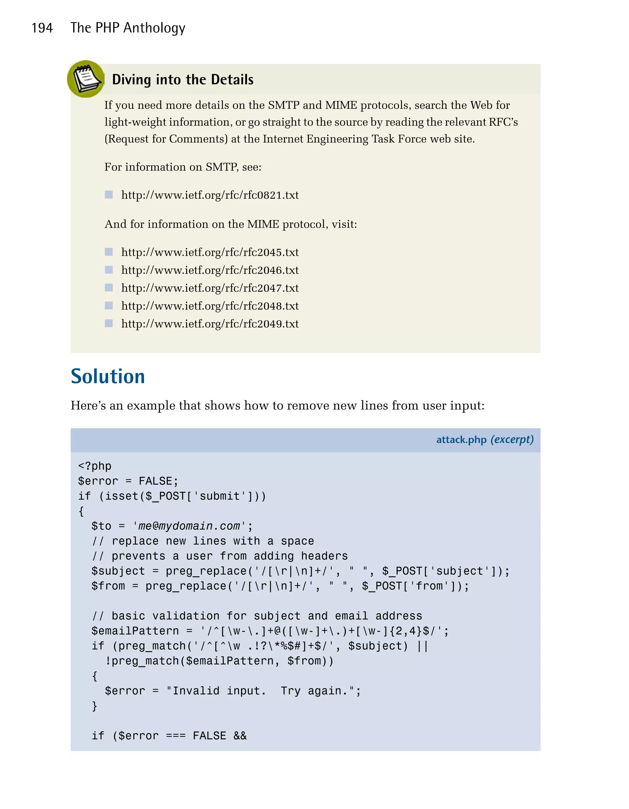 194   The PHP Anthology


            Diving into the Details
           If you need more details on the SMTP and MIME protocols, search the Web for
           light-weight information, or go straight to the source by reading the relevant RFC’s
           (Request for Comments) at the Internet Engineering Task Force web site.

           For information on SMTP, see:

           ■ http://www.ietf.org/rfc/rfc0821.txt

           And for information on the MIME protocol, visit:

           ■ http://www.ietf.org/rfc/rfc2045.txt
           ■ http://www.ietf.org/rfc/rfc2046.txt
           ■ http://www.ietf.org/rfc/rfc2047.txt
           ■ http://www.ietf.org/rfc/rfc2048.txt
           ■ http://www.ietf.org/rfc/rfc2049.txt



      Solution
      Here’s an example that shows how to remove new lines from user input:

                                                                              attack.php (excerpt)

       <?php
       $error = FALSE;
       if (isset($_POST['submit']))
       {
         $to = 'me@mydomain.com';
         // replace new lines with a space
         // prevents a user from adding headers
         $subject = preg_replace('/[r|n]+/', " ", $_POST['subject']);
         $from = preg_replace('/[r|n]+/', " ", $_POST['from']);

         // basic validation for subject and email address
         $emailPattern = '/^[w-.]+@([w-]+.)+[w-]{2,4}$/';
         if (preg_match('/^[^w .!?*%$#]+$/', $subject) ||
           !preg_match($emailPattern, $from))
         {
           $error = "Invalid input. Try again.";
         }

         if ($error === FALSE &&
 