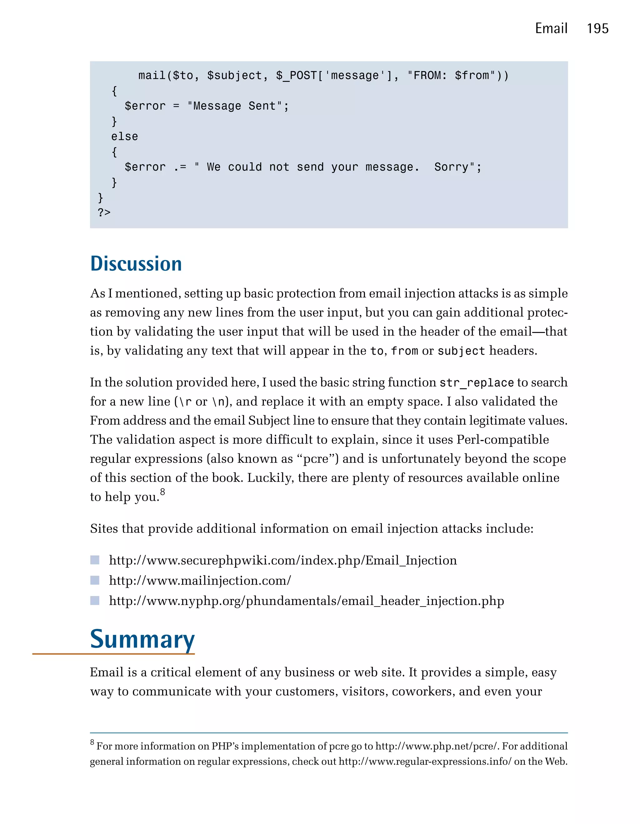 Email      195


          mail($to, $subject, $_POST['message'], "FROM: $from"))

      {

        $error = "Message Sent";

      } 

      else

      {

        $error .= " We could not send your message. Sorry";

      }

    }

    ?>




Discussion
As I mentioned, setting up basic protection from email injection attacks is as simple
as removing any new lines from the user input, but you can gain additional protec­
tion by validating the user input that will be used in the header of the email—that
is, by validating any text that will appear in the to, from or subject headers.

In the solution provided here, I used the basic string function str_replace to search
for a new line (r or n), and replace it with an empty space. I also validated the
From address and the email Subject line to ensure that they contain legitimate values.
The validation aspect is more difficult to explain, since it uses Perl-compatible
regular expressions (also known as “pcre”) and is unfortunately beyond the scope
of this section of the book. Luckily, there are plenty of resources available online
to help you.8

Sites that provide additional information on email injection attacks include:

■ http://www.securephpwiki.com/index.php/Email_Injection
■ http://www.mailinjection.com/
■ http://www.nyphp.org/phundamentals/email_header_injection.php


Summary
Email is a critical element of any business or web site. It provides a simple, easy
way to communicate with your customers, visitors, coworkers, and even your


8
 For more information on PHP’s implementation of pcre go to http://www.php.net/pcre/. For additional
general information on regular expressions, check out http://www.regular-expressions.info/ on the Web.
 