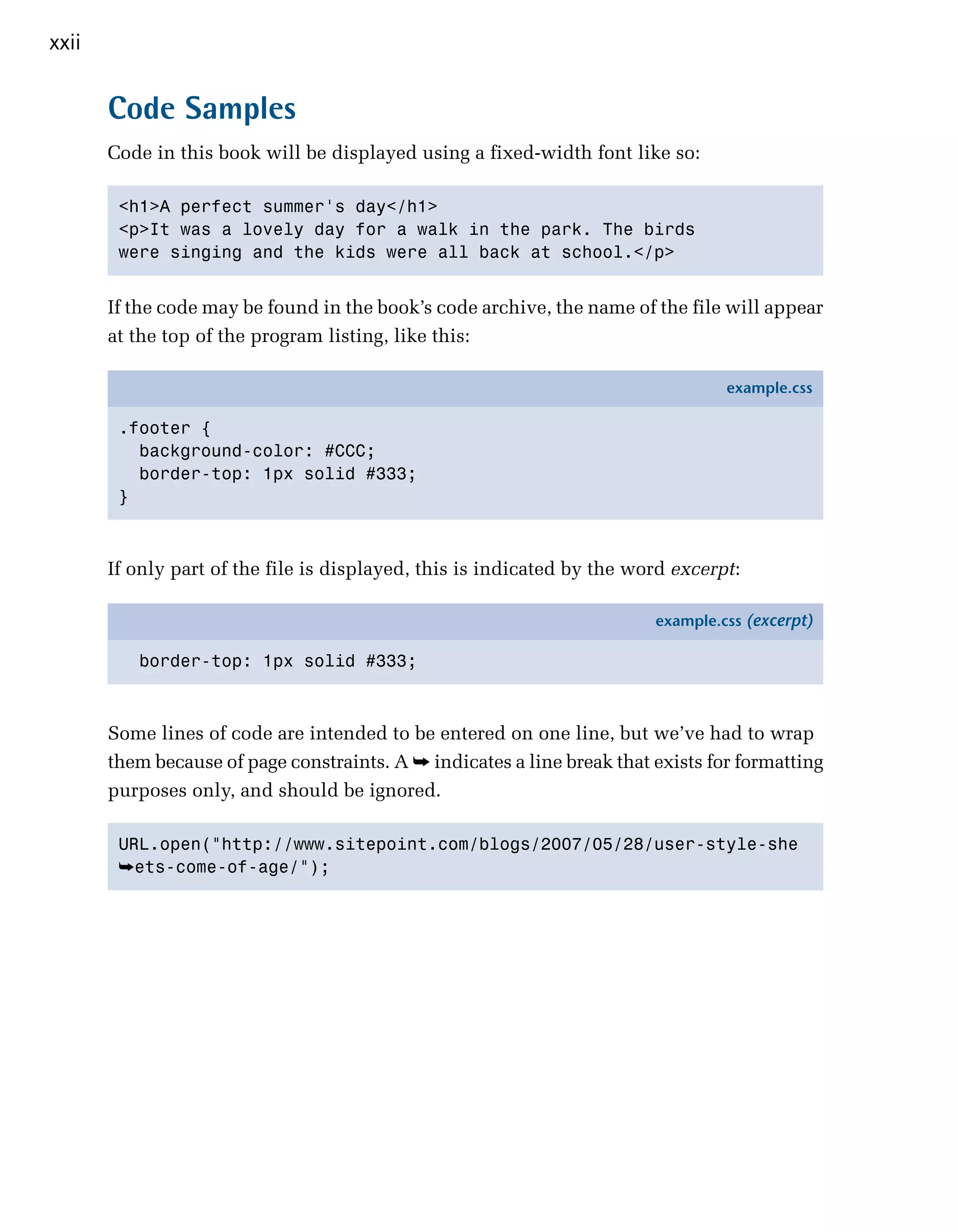 xxii


       Code Samples
       Code in this book will be displayed using a fixed-width font like so:

        <h1>A perfect summer's day</h1>

        <p>It was a lovely day for a walk in the park. The birds 

        were singing and the kids were all back at school.</p>



       If the code may be found in the book’s code archive, the name of the file will appear
       at the top of the program listing, like this:

                                                                                  example.css

        .footer {
          background-color: #CCC;
          border-top: 1px solid #333;
        }



       If only part of the file is displayed, this is indicated by the word excerpt:

                                                                         example.css (excerpt)

          border-top: 1px solid #333;



       Some lines of code are intended to be entered on one line, but we’ve had to wrap
       them because of page constraints. A ➥ indicates a line break that exists for formatting
       purposes only, and should be ignored.

        URL.open("http://www.sitepoint.com/blogs/2007/05/28/user-style-she

        ➥ets-come-of-age/");
 