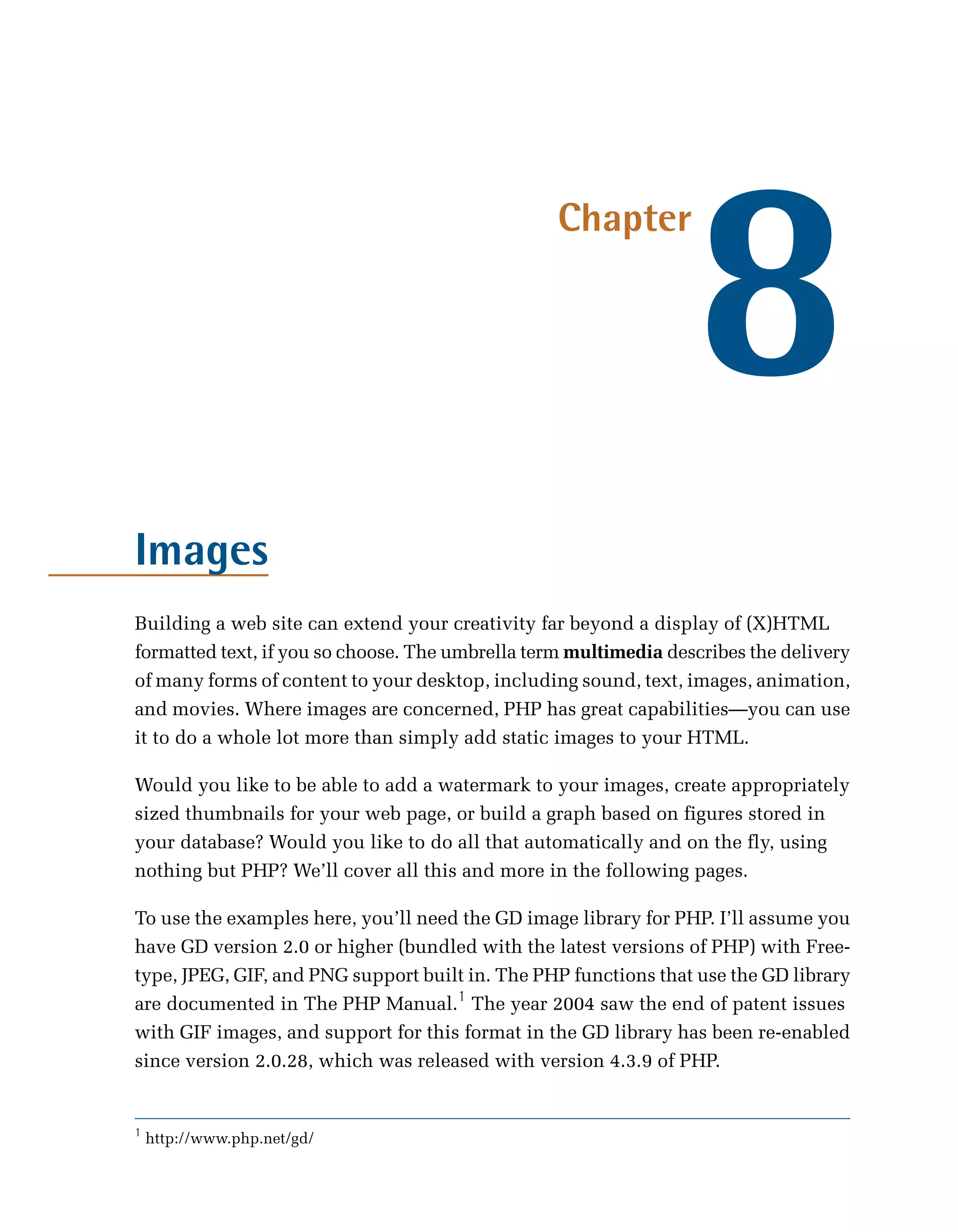 8
                                                  Chapter




Images
Building a web site can extend your creativity far beyond a display of (X)HTML
formatted text, if you so choose. The umbrella term multimedia describes the delivery
of many forms of content to your desktop, including sound, text, images, animation,
and movies. Where images are concerned, PHP has great capabilities—you can use
it to do a whole lot more than simply add static images to your HTML.

Would you like to be able to add a watermark to your images, create appropriately
sized thumbnails for your web page, or build a graph based on figures stored in
your database? Would you like to do all that automatically and on the fly, using
nothing but PHP? We’ll cover all this and more in the following pages.

To use the examples here, you’ll need the GD image library for PHP. I’ll assume you
have GD version 2.0 or higher (bundled with the latest versions of PHP) with Free-
type, JPEG, GIF, and PNG support built in. The PHP functions that use the GD library
are documented in The PHP Manual.1 The year 2004 saw the end of patent issues
with GIF images, and support for this format in the GD library has been re-enabled
since version 2.0.28, which was released with version 4.3.9 of PHP.


1
    http://www.php.net/gd/
 