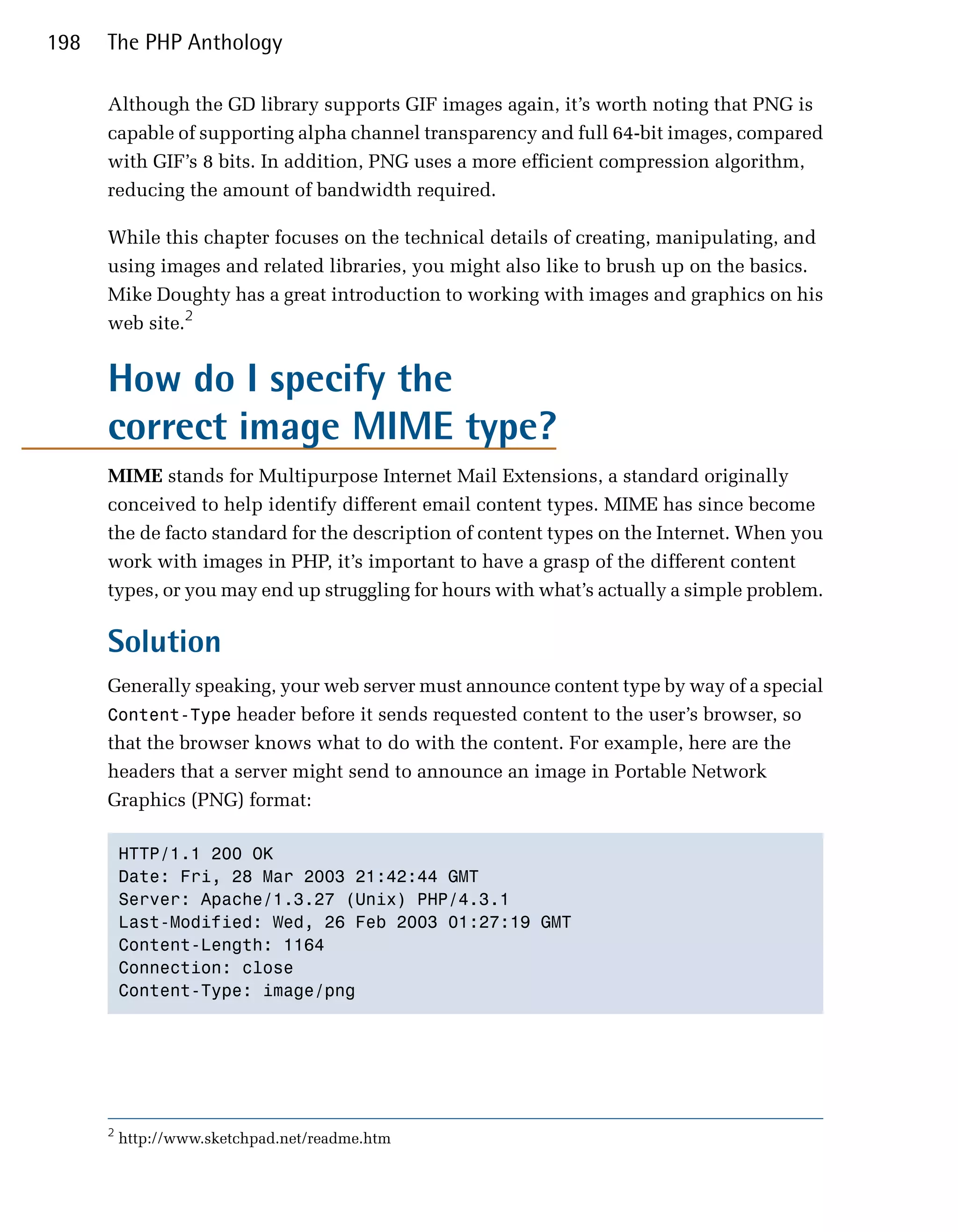 198   The PHP Anthology

      Although the GD library supports GIF images again, it’s worth noting that PNG is
      capable of supporting alpha channel transparency and full 64-bit images, compared
      with GIF’s 8 bits. In addition, PNG uses a more efficient compression algorithm,
      reducing the amount of bandwidth required.

      While this chapter focuses on the technical details of creating, manipulating, and
      using images and related libraries, you might also like to brush up on the basics.
      Mike Doughty has a great introduction to working with images and graphics on his
      web site.2


      How do I specify the
      correct image MIME type?
      MIME stands for Multipurpose Internet Mail Extensions, a standard originally
      conceived to help identify different email content types. MIME has since become
      the de facto standard for the description of content types on the Internet. When you
      work with images in PHP, it’s important to have a grasp of the different content
      types, or you may end up struggling for hours with what’s actually a simple problem.

      Solution
      Generally speaking, your web server must announce content type by way of a special
      Content-Type header before it sends requested content to the user’s browser, so
      that the browser knows what to do with the content. For example, here are the
      headers that a server might send to announce an image in Portable Network
      Graphics (PNG) format:

          HTTP/1.1 200 OK

          Date: Fri, 28 Mar 2003 21:42:44 GMT

          Server: Apache/1.3.27 (Unix) PHP/4.3.1

          Last-Modified: Wed, 26 Feb 2003 01:27:19 GMT

          Content-Length: 1164

          Connection: close

          Content-Type: image/png





      2
          http://www.sketchpad.net/readme.htm
 