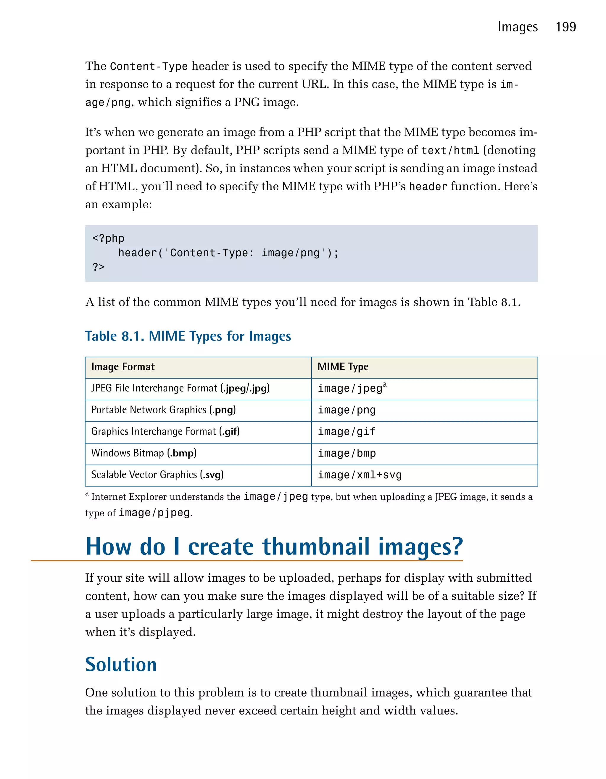 Images     199

The Content-Type header is used to specify the MIME type of the content served
in response to a request for the current URL. In this case, the MIME type is im­
age/png, which signifies a PNG image.

It’s when we generate an image from a PHP script that the MIME type becomes im­
portant in PHP. By default, PHP scripts send a MIME type of text/html (denoting
an HTML document). So, in instances when your script is sending an image instead
of HTML, you’ll need to specify the MIME type with PHP’s header function. Here’s
an example:

    <?php

        header('Content-Type: image/png');

    ?>



A list of the common MIME types you’ll need for images is shown in Table 8.1.

Table 8.1. MIME Types for Images

    Image Format                                    MIME Type
    JPEG File Interchange Format (.jpeg/.jpg)       image/jpega
    Portable Network Graphics (.png)                image/png
    Graphics Interchange Format (.gif)              image/gif
    Windows Bitmap (.bmp)                           image/bmp
    Scalable Vector Graphics (.svg)                 image/xml+svg
a
    Internet Explorer understands the image/jpeg type, but when uploading a JPEG image, it sends a
type of image/pjpeg.



How do I create thumbnail images?
If your site will allow images to be uploaded, perhaps for display with submitted
content, how can you make sure the images displayed will be of a suitable size? If
a user uploads a particularly large image, it might destroy the layout of the page
when it’s displayed.

Solution
One solution to this problem is to create thumbnail images, which guarantee that
the images displayed never exceed certain height and width values.
 