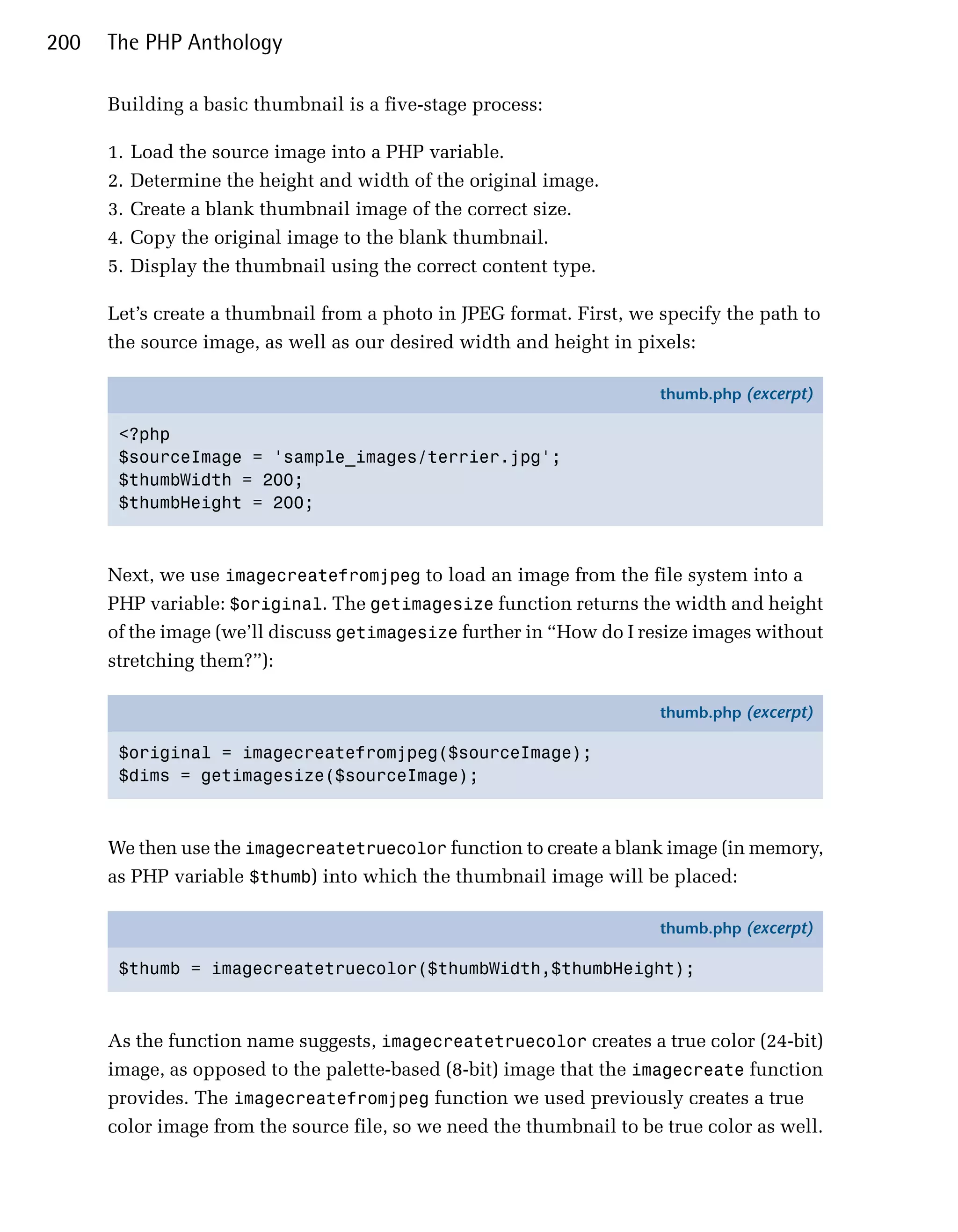 200   The PHP Anthology

      Building a basic thumbnail is a five-stage process:

      1.   Load the source image into a PHP variable.
      2.   Determine the height and width of the original image.
      3.   Create a blank thumbnail image of the correct size.
      4.   Copy the original image to the blank thumbnail.
      5.   Display the thumbnail using the correct content type.

      Let’s create a thumbnail from a photo in JPEG format. First, we specify the path to
      the source image, as well as our desired width and height in pixels:

                                                                      thumb.php (excerpt)

       <?php
       $sourceImage = 'sample_images/terrier.jpg';
       $thumbWidth = 200;
       $thumbHeight = 200;



      Next, we use imagecreatefromjpeg to load an image from the file system into a
      PHP variable: $original. The getimagesize function returns the width and height
      of the image (we’ll discuss getimagesize further in “How do I resize images without
      stretching them?”):

                                                                      thumb.php (excerpt)

       $original = imagecreatefromjpeg($sourceImage);
       $dims = getimagesize($sourceImage);



      We then use the imagecreatetruecolor function to create a blank image (in memory,
      as PHP variable $thumb) into which the thumbnail image will be placed:

                                                                      thumb.php (excerpt)

       $thumb = imagecreatetruecolor($thumbWidth,$thumbHeight);



      As the function name suggests, imagecreatetruecolor creates a true color (24-bit)
      image, as opposed to the palette-based (8-bit) image that the imagecreate function
      provides. The imagecreatefromjpeg function we used previously creates a true
      color image from the source file, so we need the thumbnail to be true color as well.
 
